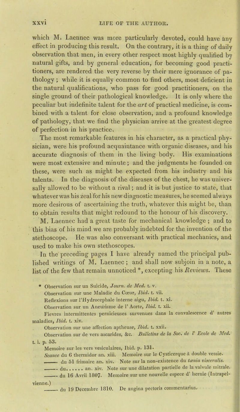 which M. Laennec was more particularly devoted, could have any effect in producing this result. On the contrary, it is a thing of daily observation that men, in every other respect most highly qualified by natural gifts, and by general education, for becoming good practi- tioners, are rendered the very reverse by their mere ignorance of pa- thology ; while it is equally common to find others, most deficient in the natural qualifications, who pass for good practitioners, on the single ground of their pathological knowledge. It is only where the peculiar but indefinite talent for the art of practical medicine, is com- bined with a talent for close observation, and a profound knowledge of pathology, that we find the physician arrive at the greatest degree of perfection in his practice. The most remarkable features in his character, as a practical phy- sician, were his profound acquaintance with organic diseases, and his accurate diagnosis of them in the living body. His examinations were most extensive and minute; and the judgments he founded on these, were such as might be expected from his industry and his talents. In the diagnosis of the diseases of the chest, he was univer- sally allowed to be without a rival; and it is but justice to state, that whatever was his zeal for his new diagnostic measures, he seemed always more desirous of ascertaining the truth, whatever this might be, than to obtain results that might redound to the honour of his discovery. M. Laennec had a great taste for mechanical knowledge ; and to this bias of his mind we are probably indebted for the invention of the stethoscope. He was also conversant with practical mechanics, and used to make his own stethoscopes. In the preceding pages I have already named the principal pub- lished writings of M. Laennec; and shall now subjoin in a note, a list of the few that remain unnoticed *, excepting his Reviews. These  Observation surun Suicide, Journ. de Med. t. v. Observation sur une Maladie du Coeur, Ibid. t. vii. Reflexions sur l'Hydrocephale interne aigu, Ibid. t. xi. Observation sur un Aneurisme de 1' Aorte, Ibid. t. xii. Fievres intermittentes pernicieuses survenues dans la convalescence d' antres maladies, Ibid. t. xiv. Observation sur une affection aptheuse, Ibid. t. xxii. Observation sur de vers ascarides, &c. Bulletins de la Soc. de I' Ecole de Med. t. i. p. 53. Memoire sur les vers vesiculaires, Ibid. p. 131. Seance du G tliermidor an. xiii. Memoire sur le Cysticerque ;\ double vessie. clu 51 frimaire an. xiv. Note sur la non-existence du Uenia vhceralis. * du an. xiv. Note sur une dilatation partielle de la valvule niitrale. du 1G Avril 1807. Memoire sur une nouvelle espece d' bernie (Intrapel- vienne.) du 1!) Decembrc 1810. De angina pectoris commentarius.