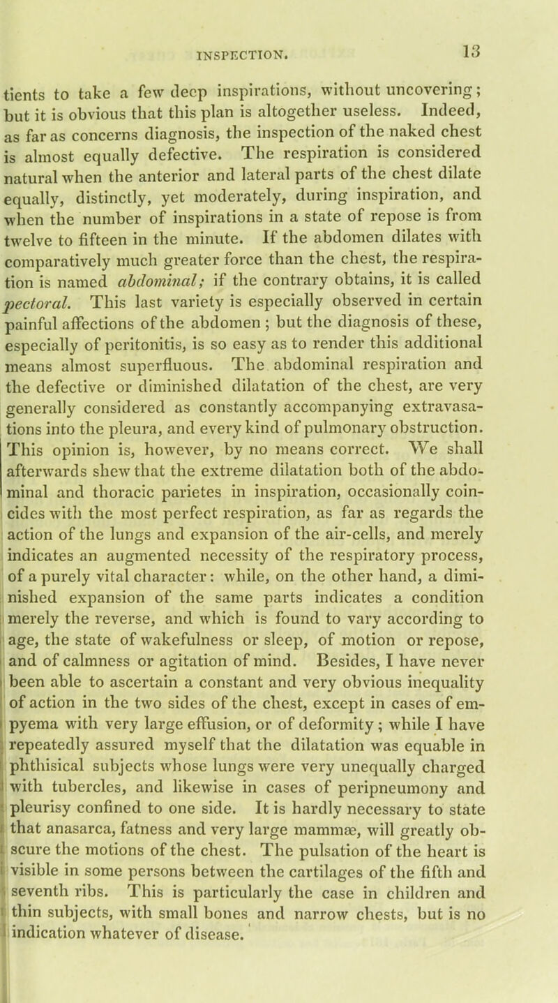 INSPECTION. tients to take a few deep inspirations, without uncovering; but it is obvious that this plan is altogether useless. Indeed, as far as concerns diagnosis, the inspection of the naked chest is almost equally defective. The respiration is considered natural when the anterior and lateral parts of the chest dilate equally, distinctly, yet moderately, during inspiration, and when the number of inspirations in a state of repose is from twelve to fifteen in the minute. If the abdomen dilates with comparatively much greater force than the chest, the respira- tion is named abdominal; if the contrary obtains, it is called pectoral. This last variety is especially observed in certain painful affections of the abdomen ; but the diagnosis of these, especially of peritonitis, is so easy as to render this additional means almost superfluous. The abdominal respiration and the defective or diminished dilatation of the chest, are very generally considered as constantly accompanying extravasa- tions into the pleura, and every kind of pulmonary obstruction. This opinion is, however, by no means correct. We shall afterwards shew that the extreme dilatation both of the abdo- minal and thoracic parietes in inspiration, occasionally coin- cides with the most perfect respiration, as far as regards the action of the lungs and expansion of the air-cells, and merely indicates an augmented necessity of the respiratory process, of a purely vital character: while, on the other hand, a dimi- nished expansion of the same parts indicates a condition merely the reverse, and which is found to vary according to age, the state of wakefulness or sleep, of motion or repose, and of calmness or agitation of mind. Besides, I have never i been able to ascertain a constant and very obvious inequality of action in the two sides of the chest, except in cases of em- i pyema with very large effusion, or of deformity; while I have ; repeatedly assured myself that the dilatation was equable in i. phthisical subjects whose lungs were very unequally charged J with tubercles, and likewise in cases of peripneumony and I pleurisy confined to one side. It is hardly necessary to state i that anasarca, fatness and very large mammae, will greatly ob- i scure the motions of the chest. The pulsation of the heart is i visible in some persons between the cartilages of the fifth and seventh ribs. This is particularly the case in children and i thin subjects, with small bones and narrow chests, but is no I indication whatever of disease.