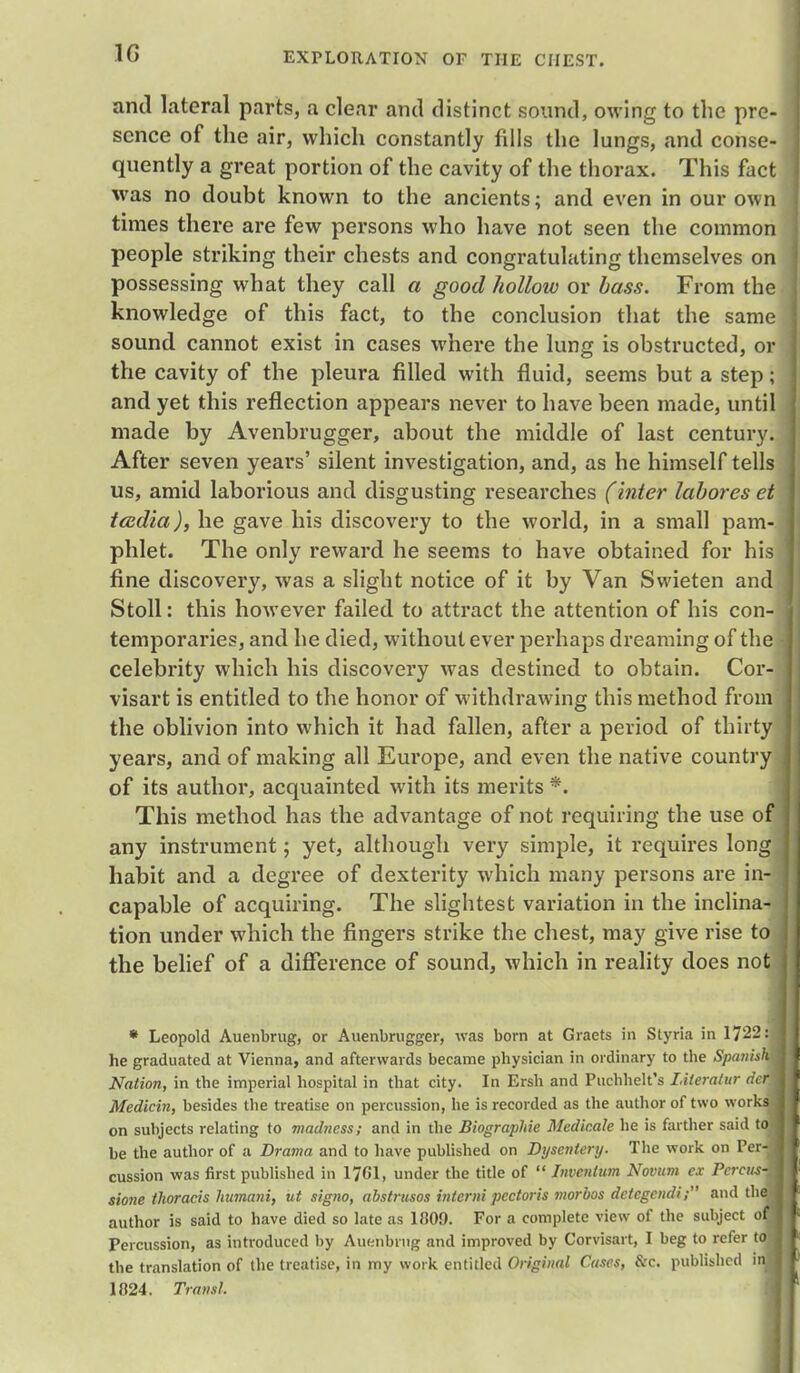 and lateral parts, a clear anil distinct sound, owing to the pre- sence of the air, which constantly fills the lungs, and conse- quently a great portion of the cavity of the thorax. This fact was no doubt known to the ancients; and even in our own times there are few persons who have not seen the common people striking their chests and congratulating themselves on possessing what they call a good hollow or bass. From the knowledge of this fact, to the conclusion that the same sound cannot exist in cases where the lung is obstructed, or the cavity of the pleura filled with fluid, seems but a step; and yet this reflection appears never to have been made, until made by Avenbrugger, about the middle of last century. After seven years' silent investigation, and, as he himself tells us, amid laborious and disgusting researches (inter labores et tcedia), he gave his discovery to the world, in a small pam- phlet. The only reward he seems to have obtained for his fine discovery, was a slight notice of it by Van Swieten and Stoll: this however failed to attract the attention of his con- temporaries, and he died, without ever perhaps dreaming of the celebrity which his discovery was destined to obtain. Cor- visart is entitled to the honor of withdrawing this method from the oblivion into which it had fallen, after a period of thirty years, and of making all Europe, and even the native country of its author, acquainted with its merits *. This method has the advantage of not requiring the use of any instrument; yet, although very simple, it requires long habit and a degree of dexterity which many persons are in- capable of acquiring. The slightest variation in the inclina- tion under which the fingers strike the chest, may give rise to the belief of a difference of sound, which in reality does no * Leopold Auenbrug, or Auenbrugger, was born at Graets in Styria in 1722' he graduated at Vienna, and afterwards became physician in ordinary to the Spams Nation, in the imperial hospital in that city. In Ersh and Puchhelt's LUeratur der Medicin, besides the treatise on percussion, he is recorded as the author of two work on subjects relating to madness; and in the Biographie Medicate he is farther said t be the author of a Drama and to have published on Dysentery. The work on Per cussion was first published in 1761, under the title of  Invention Novum ex Pcrcus sione thoracis humani, ut signo, abstrusos intcrni pectoris morbos detcgendi; and th author is said to have died so late as 1H09. For a complete view of the subject o Percussion, as introduced by Auenbrug and improved by Corvisart, I beg to refer t the translation of the treatise, in my work entitled Original Cases, &c. published i 1824. fransl.