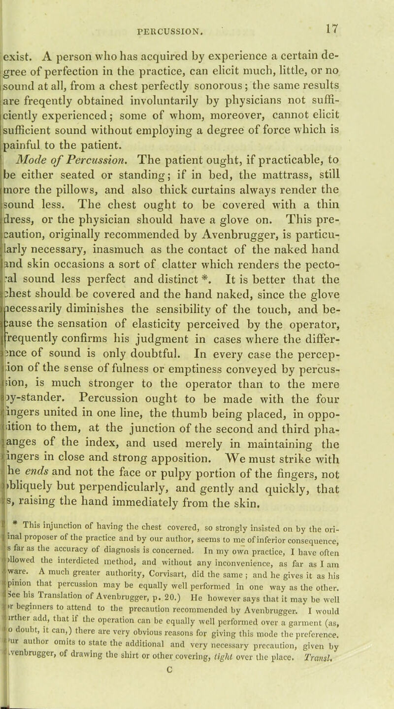 exist. A person who has acquired by experience a certain de- gree of perfection in the practice, can elicit much, little, or no sound at all, from a chest perfectly sonorous; the same results are freqently obtained involuntarily by physicians not suffi- ciently experienced; some of whom, moreover, cannot elicit sufficient sound without employing a degree of force which is painful to the patient. Mode of Percussion. The patient ought, if practicable, to be either seated or standing; if in bed, the mattrass, still more the pillows, and also thick curtains always render the sound less. The chest ought to be covered with a thin dress, or the physician should have a glove on. This pre- caution, originally recommended by Avenbrugger, is particu- larly necessary, inasmuch as the contact of the naked hand and skin occasions a sort of clatter which renders the pecto- ral sound less perfect and distinct *. It is better that the ihest should be covered and the hand naked, since the glove necessarily diminishes the sensibility of the touch, and be- :ause the sensation of elasticity perceived by the operator, requently confirms his judgment in cases where the differ- ence of sound is only doubtful. In every case the percep- ion of the sense of fulness or emptiness conveyed by percus- sion, is much stronger to the operator than to the mere jy-stander. Percussion ought to be made with the four ingers united in one line, the thumb being placed, in oppo- dtion to them, at the junction of the second and third pha- anges of the index, and used merely in maintaining the ingers in close and strong apposition. We must strike with he ends and not the face or pulpy portion of the fingers, not )bliquely but perpendicularly, and gently and quickly, that s, raising the hand immediately from the skin. ^ * This injunction of having the chest covered, so strongly insisted on by the ori- inal proposer of the practice and by our author, seems to me of inferior consequence, i far as the accuracy of diagnosis is concerned. In my own practice, I have often Mowed the interdicted method, and without any inconvenience, as far as I am ware. A much greater authority, Corvisart, did the same ; and he gives it as his pinion that percussion may be equally well performed in one way as the other. See his Translation of Avenbrugger, p. 20.) He however says that it may be well »r beginners to attend to the precaution recommended by Avenbrugger. I would irther add, that if the operation can be equally well performed over a garment (as, o doubt, it can,) there are very obvious reasons for giving this mode the preference, 'ur author omits to state the additional and very necessary precaution, given by .venbrugger, of drawing the shirt or other covering, tight over the place. Transl. C