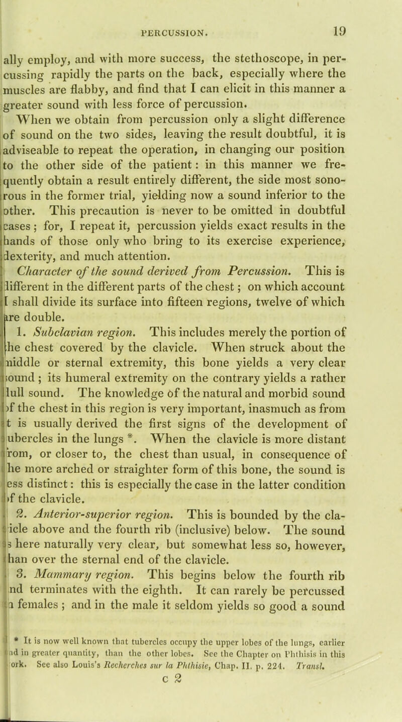 ally employ, and with more success, the stethoscope, in per- cussing rapidly the parts on the back, especially where the muscles are flabby, and find that I can elicit in this manner a greater sound with less force of percussion. When we obtain from percussion only a slight difference of sound on the two sides, leaving the result doubtful, it is adviseable to repeat the operation, in changing our position to the other side of the patient: in this manner we fre- quently obtain a result entirely different, the side most sono- rous in the former trial, yielding now a sound inferior to the other. This precaution is never to be omitted in doubtful cases ; for, I repeat it, percussion yields exact results in the hands of those only who bring to its exercise experience, dexterity, and much attention. Character of the sound derived from Percussion. This is lifferent in the different parts of the chest; on which account [ shall divide its surface into fifteen regions, twelve of which fere double. 1. Subclavia?i region. This includes merely the portion of he chest covered by the clavicle. When struck about the niddle or sternal extremity, this bone yields a very clear sound ; its humeral extremity on the contrary yields a rather lull sound. The knowledge of the natural and morbid sound )f the chest in this region is very important, inasmuch as from t is usually derived the first signs of the development of ubercles in the lungs *. When the clavicle is more distant 'rom, or closer to, the chest than usual, in consequence of he more arched or straighter form of this bone, the sound is ess distinct: this is especially the case in the latter condition if the clavicle. 2. Anterior-superior region. This is bounded by the cla- icle above and the fourth rib (inclusive) below. The sound a here naturally very clear, but somewhat less so, however, han over the sternal end of the clavicle. 3. Mammary region. This begins below the fourth rib nd terminates with the eighth. It can rarely be percussed i females ; and in the male it seldom yields so good a sound • It is now well known that tubercles occupy the upper lobes of the lungs, earlier nd in greater quantity, than the other lobes. See the Chapter on Phthisis in this ork. See also Louis's Rechcrches sur la Phtkisie, Chap. II, p. 224. TrtmU C 2