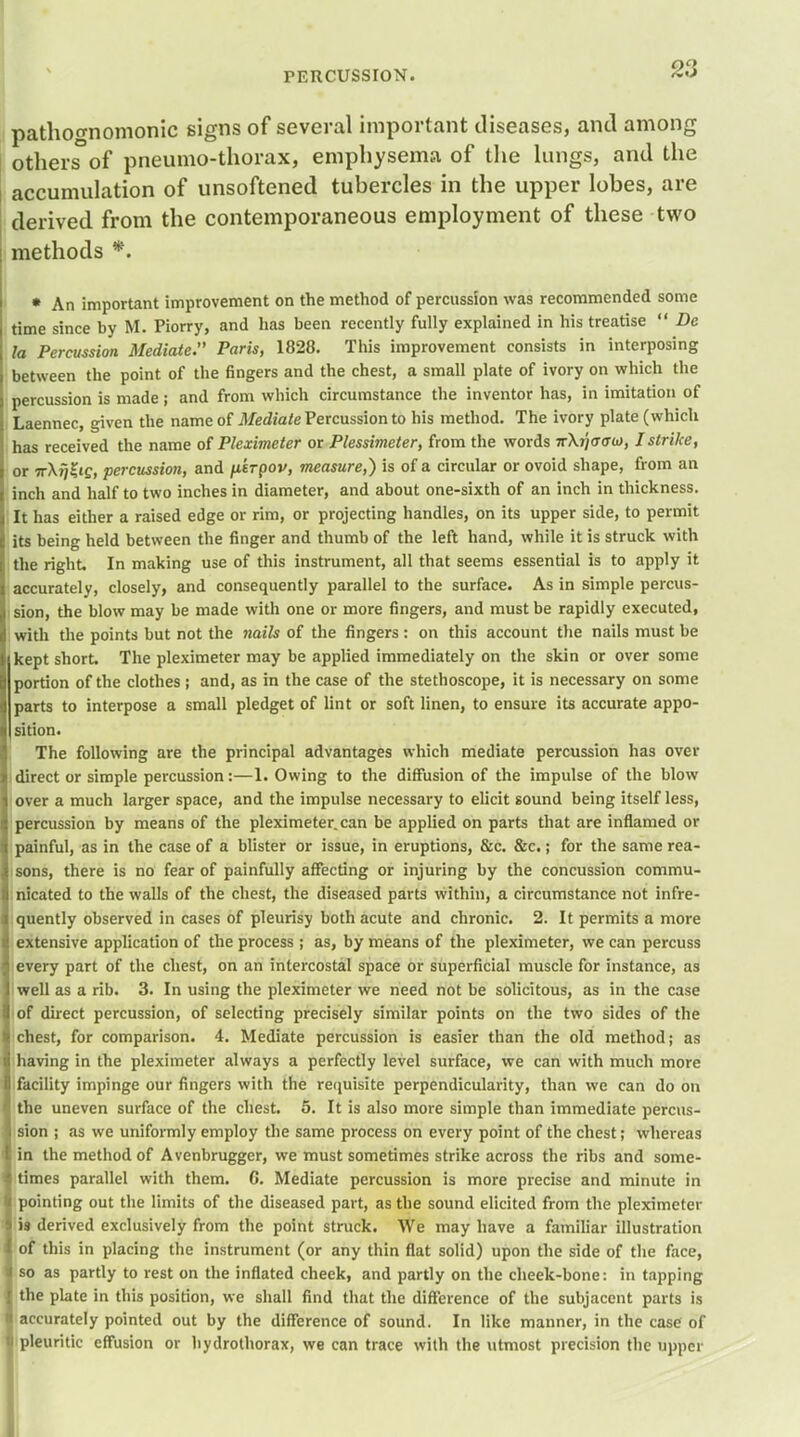 pathognomonic signs of several important diseases, and among others of pneumo-thorax, emphysema of the lungs, and the accumulation of unsoftened tubercles in the upper lobes, are derived from the contemporaneous employment of these two methods *. * An important improvement on the method of percussion was recommended some time since by M. Piorry, and has been recently fully explained in his treatise  De la Percussion Mediate. Paris, 1828. This improvement consists in interposing between the point of the fingers and the chest, a small plate of ivory on which the percussion is made; and from which circumstance the inventor has, in imitation of Laennec, given the name of Mediate Percussion to his method. The ivory plate (which has received the name of Pleximeter or Plessimeter, from the words rrXjjffffw, I strike, or Tr\i]Zi£, percussion, and pirpov, measure,) is of a circular or ovoid shape, from an inch and half to two inches in diameter, and about one-sixth of an inch in thickness. It has either a raised edge or rim, or projecting handles, on its upper side, to permit its being held between the finger and thumb of the left hand, while it is struck with the right. In making use of this instrument, all that seems essential is to apply it accurately, closely, and consequently parallel to the surface. As in simple percus- sion, the blow may be made with one or more fingers, and must be rapidly executed, with the points but not the nails of the fingers : on this account the nails must be kept short. The pleximeter may be applied immediately on the skin or over some portion of the clothes; and, as in the case of the stethoscope, it is necessary on some parts to interpose a small pledget of lint or soft linen, to ensure its accurate appo- sition. The following are the principal advantages which mediate percussion has over i direct or simple percussion:—1. Owing to the diffusion of the impulse of the blow over a much larger space, and the impulse necessary to elicit sound being itself less, percussion by means of the pleximeter.can be applied on parts that are inflamed or painful, as in the case of a blister or issue, in eruptions, &c. &c.; for the same rea- sons, there is no fear of painfully affecting or injuring by the concussion commu- nicated to the walls of the chest, the diseased parts within, a circumstance not infre- quently observed in cases of pleurisy both acute and chronic. 2. It permits a more extensive application of the process ; as, by means of the pleximeter, we can percuss every part of the chest, on an intercostal space or superficial muscle for instance, as well as a rib. 3. In using the pleximeter we need not be solicitous, as in the case of direct percussion, of selecting precisely similar points on the two sides of the chest, for comparison. 4. Mediate percussion is easier than the old method; as having in the pleximeter always a perfectly level surface, we can with much more facility impinge our fingers with the requisite perpendicularity, than we can do on the uneven surface of the chest. 5. It is also more simple than immediate percus- sion ; as we uniformly employ the same process on every point of the chest; whereas in the method of Avenbrugger, we must sometimes strike across the ribs and some- times parallel with them. G. Mediate percussion is more precise and minute in pointing out the limits of the diseased part, as the sound elicited from the pleximeter is derived exclusively from the point struck. We may have a familiar illustration of this in placing the instrument (or any thin flat solid) upon the side of the face, so as partly to rest on the inflated cheek, and partly on the cheek-bone: in tapping the plate in this position, we shall find that the difference of the subjacent parts is accurately pointed out by the difference of sound. In like manner, in the case of pleuritic effusion or hydrothorax, we can trace with the utmost precision the upper