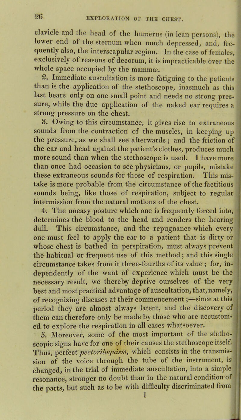 clavicle and the head of the humerus (in lean persons), the lower end of the sternum when much depressed, and, fre- quently also, the interscapular region. In the case of females, exclusively of reasons of decorum, it is impracticable over the whole space occupied by the mammas. 2. Immediate auscultation is more fatiguing to the patients than is the application of the stethoscope, inasmuch as this last bears only on one small point and needs no strong pres- sure, while the due application of the naked ear requires a strong pressure on the chest. 3. Owing to this circumstance, it gives rise to extraneous sounds from the contraction of the muscles, in keeping up the pressure, as we shall see afterwards ; and the friction of the ear and head against the patient's clothes, produces much more sound than when the stethoscope is used. I have more than once had occasion to see physicians, or pupils, mistake these extraneous sounds for those of respiration. This mis- take is more probable from the circumstance of the factitious sounds being, like those of respiration, subject to regular intermission from the natural motions of the chest. 4. The uneasy posture which one is frequently forced into, determines the blood to the head and renders the hearing dull. This circumstance, and the repugnance which every one must feel to apply the ear to a patient that is dirty or whose chest is bathed in perspiration, must always prevent the habitual or frequent use of this method; and this single circumstance takes from it three-fourths of its value ; for, in- dependently of the want of experience which must be the necessary result, we thereby deprive ourselves of the very best and most practical advantage of auscultation, that, namely, i of recognizing diseases at their commencement;—since at this period they are almost always latent, and the discovery of them can therefore only be made by those who are accustom- j ed to explore the respiration in all cases whatsoever. 5. Moreover, some of the most important of the stetho- I scopic signs have for one of their causes the stethoscope itself. > Thus, perfect pectoriloquism, which consists in the transmis- sion of the voice through the tube of the instrument, is I changed, in the trial of immediate auscultation, into a simple resonance, stronger no doubt than in the natural condition of the parts, but such as to be with difficulty discriminated from