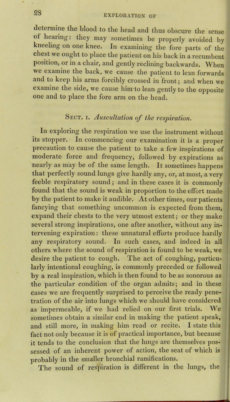 EXPLORATION OF determine the blood to the head and thus obscure the sense of hearing: they may sometimes be properly avoided by kneeling on one knee. In examining the fore parts of the chest we ought to place the patient on his back in a recumbent position, or in a chair, and gently reclining backwards. When we examine the back, we cause the patient to lean forwards and to keep his arms forcibly crossed in front; and when we examine the side, we cause him to lean gently to the opposite one and to place the fore arm on the head. Sect. i. Auscultation of the respiration. In exploring the respiration we use the instrument without its stopper. In commencing our examination it is a proper precaution to cause the patient to take a few inspirations of moderate force and frequency, followed by expirations as nearly as may be of the same length. It sometimes happens that perfectly sound lungs give hardly any, or, at most, a very feeble respiratory sound; and in these cases it is commonly found that the sound is weak in proportion to the effort made by the patient to make it audible. At other times, our patients fancying that something uncommon is expected from them, expand their chests to the very utmost extent; or they make several strong inspirations, one after another, without any in- tervening expiration: these unnatural efforts produce hardly any respiratory sound. In such cases, and indeed in all others where the sound of respiration is found to be weak, we desire the patient to cough. The act of coughing, particu- larly intentional coughing, is commonly preceded or followed by a real inspiration, which is then found to be as sonorous as the particular condition of the organ admits; and in these cases we are frequently surprised to perceive the ready pene- tration of the air into lungs which we should have considered as impermeable, if we had relied on our first trials. We sometimes obtain a similar end in making the patient speak, and still more, in making him read or recite. I state this fact not only because it is of practical importance, but because it tends to the conclusion that the lungs are themselves pos- sessed of an inherent power of action, the seat of which is probably in the smaller bronchial ramifications. The sound of respiration is different in the lungs, the