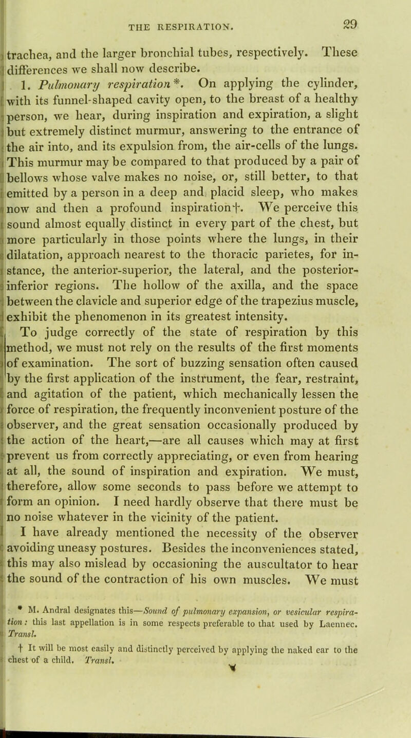 trachea, and the larger bronchial tubes, respectively. These differences we shall now describe. 1. Pulmonary respiration*. On applying the cylinder, with its funnel-shaped cavity open, to the breast of a healthy person, we hear, during inspiration and expiration, a slight but extremely distinct murmur, answering to the entrance of i the air into, and its expulsion from, the air-cells of the lungs. j This murmur may be compared to that produced by a pair of 0 bellows whose valve makes no noise, or, still better, to that | emitted by a person in a deep and placid sleep, who makes unow and then a profound inspirationWe perceive this 1 sound almost equally distinct in every part of the chest, but :< more particularly in those points where the lungs, in their 6 dilatation, approach nearest to the thoracic parietes, for in- l stance, the anterior-superior, the lateral, and the posterior- inferior regions. The hollow of the axilla, and the space •j between the clavicle and superior edge of the trapezius muscle, i exhibit the phenomenon in its greatest intensity. To judge correctly of the state of respiration by this method, we must not rely on the results of the first moments of examination. The sort of buzzing sensation often caused by the first application of the instrument, the fear, restraint, and agitation of the patient, which mechanically lessen the force of respiration, the frequently inconvenient posture of the observer, and the great sensation occasionally produced by the action of the heart,—are all causes which may at first prevent us from correctly appreciating, or even from hearing at all, the sound of inspiration and expiration. We must, therefore, allow some seconds to pass before we attempt to form an opinion. I need hardly observe that there must be Ino noise whatever in the vicinity of the patient. I have already mentioned the necessity of the observer 8 avoiding uneasy postures. Besides the inconveniences stated, I this may also mislead by occasioning the auscultator to hear s the sound of the contraction of his own muscles. We must • M. Andral designates this—Sound of pulmonary expansion, or vesicular respira- tion : this last appellation is in some respects preferable to that used by Laennec. Transl. t It will be most easily and distinctly perceived by applying the naked ear to the chest of a child. Transl.