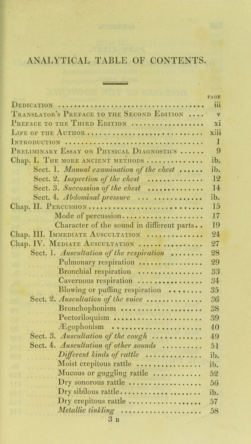 ANALYTICAL TABLE OF CONTENTS. PAGE Dedication iii Translator's Preface to the Second Edition .... v Preface to the Third Edition xi Life of the Author xiii Introduction 1 Preliminary Essay on Physical Diagnostics 9 Chap. I. The more ancient methods ib. Sect. 1. Manual examination of the chest ib. Sect. 2. Inspection of the chest 12 Sect. 3. Succussion of the chest 14 Sect. 4. Abdominal pressure ib. Chap. II. Percussion 15 Mode of percussion 17 Character of the sound in different parts. . 19 Chap. III. Immediate Auscultation 24 Chap. IV. Mediate Auscultation 27 Sect. 1. Auscultation of the respiration 28 Pulmonary respiration 29 Bronchial respiration 33 Cavernous respiration 34 Blowing or puffing respiration ........ 35 Sect. 2. Auscultation of the voice 36 Bronchophonism 38 Pectoriloquism 39 ./Egophonism 40 Sect. 3. Auscultation of the cough 49 Sect. 4. Auscultation of other sounds 51 Different hinds of rattle ib. Moist crepitous rattle ib. Mucous or guggling rattle 52 Dry sonorous rattle 56 Dry sibilous rattle ib. Dry crepitous rattle 57 Metallic tinkling 58 3 B