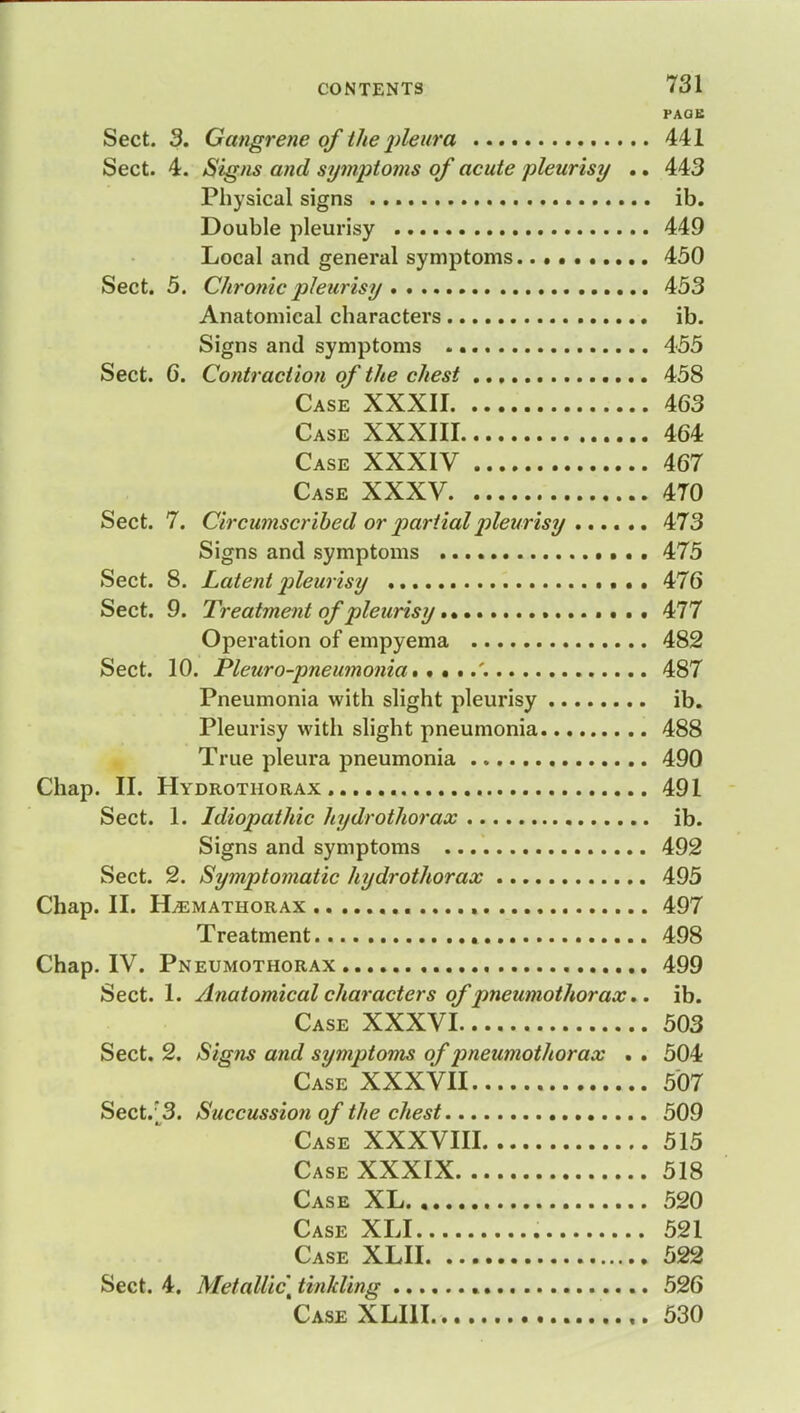 PAGE Sect. 3. Gangrene of the pleura 441 Sect. 4. Signs and symptoms of acute pleurisy .. 443 Physical signs ib. Double pleurisy 449 Local and general symptoms 450 Sect. 5. Chronic pleurisy 453 Anatomical characters ib. Signs and symptoms 455 Sect. 6. Contraction of the chest 458 Case XXXII 463 Case XXXIII 464 Case XXXIV 467 Case XXXV 4T0 Sect. 7. Circumscribed or partial pleurisy ...... 473 Signs and symptoms 475 Sect. 8. Latentjileurisy 476 Sect. 9. Treatment of pleurisy 477 Operation of empyema 482 Sect. 10. Pleuro-pneumonia. 487 Pneumonia with slight pleurisy ib. Pleurisy with slight pneumonia 488 True pleura pneumonia 490 Chap. II. Hydrothorax 491 Sect. 1. Idiopathic hydrothorax ib. Signs and symptoms 492 Sect. 2. Symptomatic hydrothorax 495 Chap. II. ILemathorax 497 Treatment 498 Chap. IV. Pneumothorax 499 Sect. 1. Anatomical characters of pneumothorax.. ib. Case XXXVI 503 Sect. 2. Signs and symptoms of pneumothorax . . 504 Case XXXVII 507 Sect. 3. Succussion of the chest 509 Case XXXVIII 515 Case XXXIX 518 Case XL 520 Case XLI 521 Case XLII 522 Sect. 4. Metallic t tinkling 526 Case XLI11 530