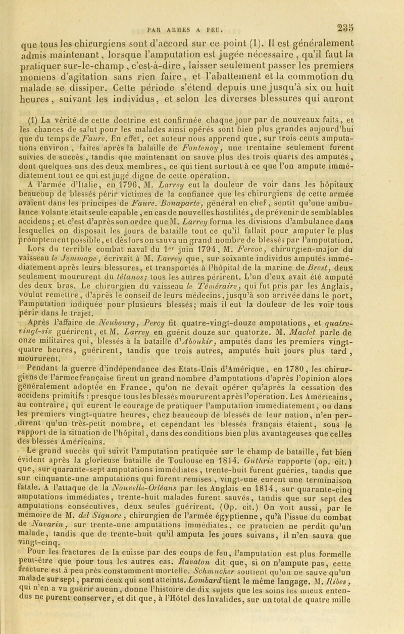 23iS que tous les chirurgiens sont d’accord sur ce point (1). Il est généralement admis maintenant, lorsque l’amputation est jugée nécessaire , qu’il faut la pratiquer sur-le-champ , c’est-à-dire , laisser seulement passer les premiers luomens d’agitation sans rien faire, et l’abattement et la commotion du malade se dissiper. Celte période s’étend depuis une jusqu’à six ou huit heures, suivant les individus, et scion les diverses blessures qui auront (1) La vérité de celle doctrine est confirmée chaque jour par de nouveaux faits, et les chances de salut pour les malades ainsi opérés sont bien plus grandes aujourd’hui que du temps de/^aure. En effet, cet auteur nous apprend que, sur trois cents amputa- tions environ , faites après la balaille de Fonlenoy, une trentaine seulement furent suivies de succès, tandis que maintenant on sauve plus des trois quarts des amputés, dont quelques uns des deux membres, ce qui tient surtout à ce que l’on ampute immé- diatement tout ce qui est jugé digne de celte opération. A l’armée d’Italie, en 179C, M. Larrey eut la douleur de voir dans les hôpitaux beaucoup de blessés périr victimes de la confiance que les chirurgiens de cette armée avaient dans les principes de Faure. Bovaparle, général en chef, sentit qu’une ambu- lance volante était seule capable, en cas de nouvelles hostilités, de prévenir de semblables accidens; et c’est d’après son ordre queM. Lorrey forma les divisions d’ambulance dans lesquelles on disposait les jours de balaille tout ce qu’il fallait pour amputer le plus promptement possible, et dès lors on sauva un grand nombre de blessés par l’amputation. Lors du terrible combat naval du 1''' juin 1794, M. Furcoc, chirurgien-major du vaisseau le Jemmape, écrivait à M. Larrey que, sur soixante individus amputés immé- diatement après leurs blessures, et transportés à l’hôpital de la marine de Brest, deux seulement moururent du tétanos; tous les autres périrent. L’un d’eux avait été amputé des deux bras. Le chirurgien du vaisseau le Téméraire, qui fut pris par les Anglais, voulut remettre, d’après le conseil de leurs médecins, jusqu’à son arrivée dans le port, l’amputation indiquée pour plusieurs blessésj mais il eut la douleur de les voir tous périr dans le trajet. Après l’affaire de Neubourg, Percy fit quatre-vingt-douze amputations, et qitalre- ringl-six guérirent, et M. Larrey en guérit douze sur quatorze. M, Maclet parle de onze militaires qui, blessés à la bataille d'Aboukir, amputés dans les premiers vingt- quatre heures, guérirent, tandis que trois autres, amputés huit jours plus lard , moururent. Pendant la guerre d’indépendance des Etats-Unis d’Amérique, en 1780, les chirur- giens de l’armée française firent un grand nombre d’amputations d’après l’opinion alors généralement adoptée en France, qu’on ne devait opérer qu’après la cessation des accidens primitifs : presque tous les blessés moururent après l’opération. Les Américains, au contraire, qui eurent le courage de pratiquer l’amputation immédiatement, ou dans les premiers vingt-quatre heures, chez beaucoup de blessés de leur nation, n’en per- dirent qu’un très-petit nombre, et cependant les blessés français étaient, sous le rapport de la situation de l’hôpital, dans des conditions bien plus avantageuses que celles des blessés Américains. Le grand succès qui suivit l’amputation pratiquée sur le champ de bataille, fut bien évident après la glorieuse balaille de Toulouse en 1814. Gulkrie rapporte (op. cit.) que, sur quarante-sept amputations immédiates , trente-huit furent guéries, tandis que sur cinquante-une amputations qui furent remises , vingt-une eurent une terminaison fatale. A l’attaque de \a Nouvelle-Orléans par les Anglais en 1814, sur quarante-cinq amputations immédiates, trente-huit malades furent sauvés, tandis que sur sept des amputations consécutives, deux seules guérirent. (Op. cit.) On voit aussi, par le mémoire de M. del S ignore, chirurgien de l’armée égyptienne, qu’à l’issue du combat de Navarin, sur irenie-une amputations immédiates, ce praticien ne perdit qu’un malade , tandis que de trente-huit qu’il amputa les jours suivans, il n’en sauva que vingt-cinq. Pour les fractures de la cuisse par des coups de feu, l’amputation est plus formelle peut-être que pour tous les autres cas. Ravalon dit que, si on n’ampute pas, cette fracture est à peu près constamment mortelle. Schinucker soutient qu’on ne sauve qu’un raaladesursept, parmi eeux qui sont atteints. Lomiard tient le même langage. M./0'6es, qui n’en a vu guérir aucun, donne l’histoire de dix sujets que les soins les mieux enten- us ne purent conserver, et dit que, à l’Hôtel des Invalides, sur un total de quatre mille