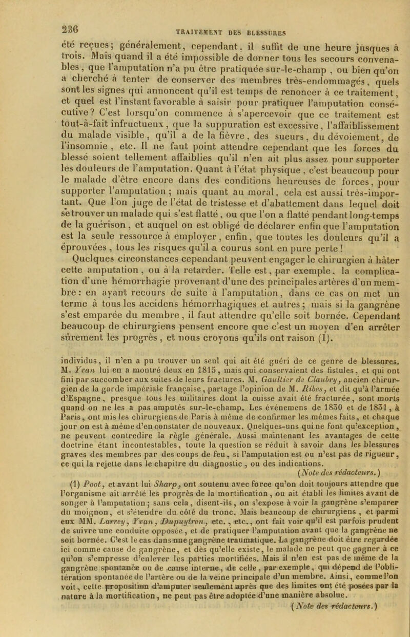 été reçues; généralement, cependant, il suffit de une heure jùsques à trois. Mais quand il a été impossible de dorner tous les secours convena- bles , que l’amputation n’a pu être pratiquée sur-le-champ , ou bien qu’on a cherché à tenter de conserver des membres très-endommagés, quels sont les signes qui annoncent qu’il est temps de renoncer à ce traitement, et quel est l’instant favorable à saisir pour pratiquer l’amputation consé- cutive? C’est lorsqu’on commence à s’apercevoir que ce traitement est tout-cà-fait infructueux, que la suppuration est excessive, l’afiaiblissement du malade visible , qu’il a de la fièvre, des sueurs, du dévoiement, de l’insomnie , etc. Il ne faut point attendre cependant que les forces du blessé soient tellement afiaiblies qu’il n’en ait plus assez pour supporter les douleurs de l’amputation. Quant à l’état physique , c’est beaucoup pour le malade d’être encore dans des conditions heureuses de forces, pour supporter 1 amputation ; mais quant au moral, cela est aussi très-impor- tant. Que l’on juge de l’état de tristesse et d’abattement dans lequel doit s'e trouver un malade qui s’est flatté , ou que l’on a flatté pendant long-temps de la guérison, et auquel on est obligé de déclarer enfin que l’amputation est la seule ressource à employer, enfin, que toutes les douleurs qu’il a éprouvées , tous les risques qu’il a courus sont en pure perte ! Quelques circonstances cependant peuvent engager le chirurgien à hâter celte amputation, ou à la retarder. Telle est, par exemple, la complica- tion d’une hémorrhagie provenant d’une des principales artères d’un mem- bre : en ayant recours de suite à l’amputation, dans ce cas on met un terme à tous les accidens hémorrhagiques et autres ; mais si la gangrène s’est emparée du membre, il faut attendre qu’elle soit bornée. Cependant beaucoup de chirurgiens pensent encore que c’est un moyen d’en arrêter sûrement les progrès , et nous croyons qu’ils ont raison (l). individus, il n’en a pu trouver un seul qui ait été guéri de ce genre de blessures. M. Yran lui en a montré deux en 1815, mais qui conservaient des tistules, et qui ont fini par succomber aux suites de leurs fractures. M. Gaultier de Claubry, ancien chirur- gien de la garde impériale française, partage l’opinion de M. liibes, et dit qu’à l’armée d’Espagne, presque tous les militaires dont la cuisse avait été fracturée, sont morts quand on ne les a pas amputés sur-le-champ. Les événemcns de 1830 et de 1831, à Paris, ont mis les chirurgiens de Paris à même de confirmer les mêmes faits, et chaque jour on est à même d’en constater de nouveaux. Quelques-uns qui ne font qu’exception , ne peuvent contredire la règle générale. Aussi maintenant les avantages de cette doctrine étant incontestables, toute la question se réduit à savoir dans les blessures graves des membres par des coups de feu, si l’amputation est ou n’est pas de rigueur, ce qui la rejette dans le chapitre du diagnostic , ou des indications. (Note des rédacteurs. ) (1) Pooty et avant lui Sharp, ont soutenu avec force qu’on doit toujours attendre que l’organisme ait arrêté les progrès de la mortification, ou ait établi les limites avant de songer à l’amputation; sans cela, disent-ils, on s’expose avoir la gangrène s’emparer du moignon, et s’étendre du côté du tronc. Mais beaucoup de chirurgiens , et parmi eux MM. Larrey, Vtcan, Dupuytren., etc., «te., ont fait voir qu’il est parfois prudent de suivre une conduite opposée, et de pratiquer l’amputation avant que la gangrène ne soit bornée. C’est le cas dans nne gangrène traumatique. La gangrène doit être regardée ici comme cause de gangrène, et dès qu’elle existe, le malade ne peut que gagner à ce qu’on s’empresse d’enlever les parties mortifiées. Mais il n’en est pas de même de la gangrène spontanée ou de cause interae, .de celle, par exemple, qui dépend de l’obli- tération spontanée de l’artère ou de la veine principale d’un membre. Ainsi, comme l’on voit, cette proposition dlampoter seulement après que des limites »nt été posées par la nature à la mortification, ne peut pas être adoptée d’une manière absolue. ( Note des rédacteurs. )