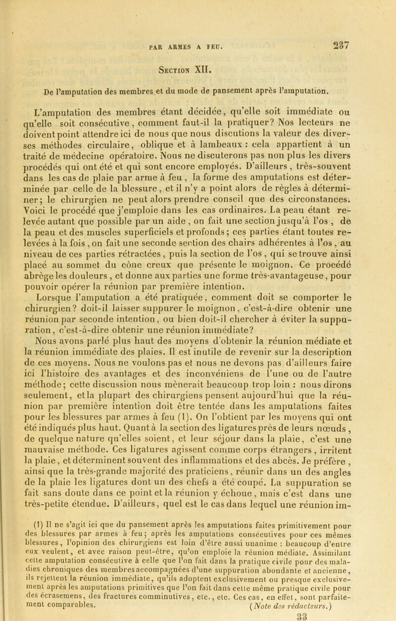 Sectior XII. De l’amputation des membres et du mode de pansement après l’amputation. L’amputation des membres étant décidée, qu’elle soit immédiate ou qu’elle soit consécutive, comment faut-il la pratiquer? Nos lecteurs ne doivent point attendre ici de nous que nous discutions la valeur des diver- ses méthodes circulaire, oblique et à lambeaux: cela appartient à un traité de médecine opératoire. Nous ne discuterons pas non plus les divers procédés qui ont été et qui sont encore employés. D’ailleurs , très-souvent dans les cas de plaie par arme à feu , la forme des amputations est déter- minée par celle de la blessure, et il n’y a point alors de règles à détermi- ner; le chirurgien ne peut alors prendre conseil que des circonstances. Voici le procédé que j’emploie dans les cas ordinaires. La peau étant re- levée autant que possible par un aide , on fait une section jusqu’à l’os , de la peau et des muscles superficiels et profonds ; ces parties étant toutes re- levées à la fois ,on fait une seconde section des chairs adhérentes à l'os, au niveau de ces parties rétractées, puis la section de l’os , qui se trouve ainsi placé au sommet du cône creux que présente le moignon. Ce procédé abrège les douleurs , et donne aux parties une forme très-avantageuse, pour pouvoir opérer la réunion par première intention. Lorsque l’amputation a été pratiquée, comment doit se comporter le chirurgien? doit-il laisser suppurer le moignon, c’est-à-dire obtenir une réunion par seconde intention, ou bien doit-il chercher à éviter la suppu- ration, c’est-à-dire obtenir une réunion immédiate? Nous avons parlé plus haut des moyens d’ohtenir la réunion médiate et la réunion immédiate des plaies. Il est inutile de revenir sur la description de ces moyens. Nous ne voulons pas et nous ne devons pas d’ailleurs faire ici l’histoire des avautages et des inconvéniens de l’une ou de l’autre méthode; cette discussion nous mènerait beaucoup trop loin ; nous dirons seulement, et la plupart des chirurgiens pensent aujourd’hui que la réu- nion par première intention doit être tentée dans les amputations faites pour les blessures par armes à feu (1). On l’obtient par les moyens qui ont été indiqués plus haut. Quant à la section des ligatures près de leurs nœuds , de quelque nature qu’elles soient, et leur séjour dans la plaie, c’est une mauvaise méthode. Ces ligatures agissent comme corps étrangers, irritent la plaie, et déterminent souvent des inflammations et des abcès. Je préfère , ainsi que la très-grande majorité des praticiens, réunir dans un des angles de la plaie les ligatures dont un des chefs a été coupé. La suppuration se fait sans doute dans ce point et la réunion y échoue, mais c’est dans une très-petite étendue. D’ailleurs, quel est le cas dans lequel une réunion im- (1) 11 ne s’agit ici que du pansement après les amputations faites primitivement pour (les blessures par armes à feu; après les amputations consécutives pour ces mêmes blessures, l’opinion des chirurgiens est loin d’être aussi unanime : beaucoup d’entre eux veulent, et avec raison peut-être, qu’on emploie la réunion médiate. Assimilant celte amputation consécutive à celle que l’on fait dans la pratique civile pour des mala- dies chroniques des membres accompagnées d’une suppuration abondante et ancienne, ils rejettent la réunion immédiate, qu’ils adoptent exclusivement ou presque exclusive- ment après les amputations primitives que l’on fait dans cette même pratique civile pour des écrasemens, des fractures comminutives, etc., etc. Ces cas, en effet, sont parfaite- ment comparables. (^Nolo dss réducLeuvs.) 83