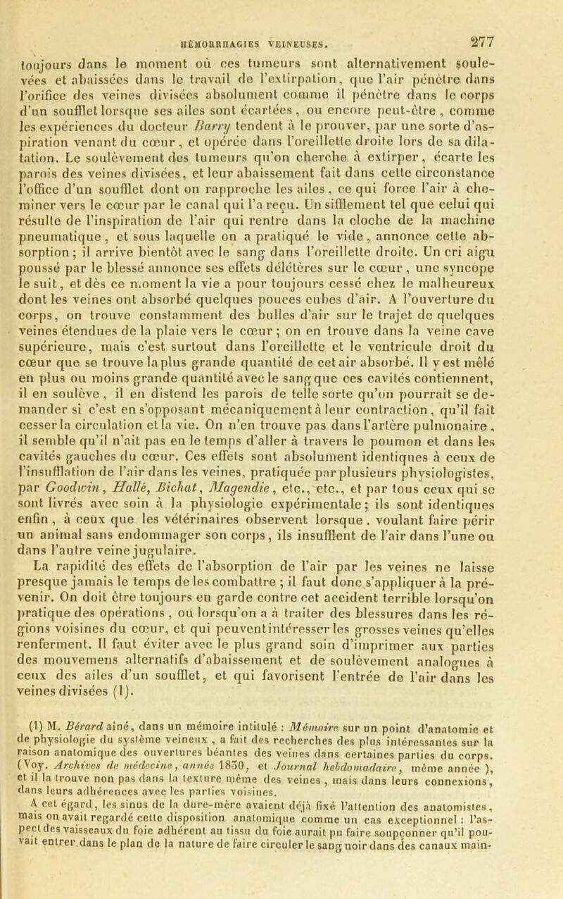 toujours clans le moment où oes tumeurs sont alternativement soule- vées et aliaissces clans le travail cio l’extirpation, que l’air pénètre clans l’orifice des veines divisées absolument comme il pénètre dans le corps d’un soufllet lorsque ses ailes sont écartées , ou encore peut-être , comme les expériences du docteur Barrxj tendent à le prouver, par une sorte d’as- piration x'enant du cœur, et opérée dans l’oreillelle droite lors de sa dila- tation. Le soulèvement des tumeurs qu’on cherche à extirper, écarte les parois des veines divisées, et leur abaissement fait dans cette circonstance l’ollice d’un soufllet dont on rapproche les ailes, ce qui force l’air à che- miner vers le cœur par le canal qui l’a reçu. Un sifflement tel que celui cjui résulte de l’inspiration de l’air qui rentre dans la cloche de la machine pneumatique, et sous laquelle on a pratiqué le vide, annonce cette ab- sorption; il arrive bientôt avec le sang dans l’oreillette droite. Un cri aigu poussé par le blessé annonce ses effets délétères sur le cœur, une syncope le suit, et dès ce moment la vie a pour toujours cessé chez le malheureux dont les veines ont absorbé quelques pouces cubes d’air. A l’ouverture du corps, on trouve constamment des bulles d’air sur le trajet de quelques veines étendues de la plaie vers le cœur ; on en trouve dans la veine cave supérieure, mais c’est surtout dans l’oreillette et le ventricule droit du cœur que se trouve la plus grande quantité de cet air absorbé. Il y est mêlé en plus ou moins grande quantité avec le sang que ces cavités contiennent, il en soulève , il eu distend les parois de telle sorte qu’on pourrait se de- mander si c’est en s’opposant mécaniquement à leur contraction, qu’il fait cesser la circulation et la vie. On n’en trouve pas dans l’artère pulmonaire, il semble qu’il n’ait pas eu le tem[)s d’aller à travers le poumon et dans les cavités gauches du cœur. Ces effets sont absolument identiques à ceux de l’insufflation de l’air dans les veines, pratiquée par plusieurs physiologistes, par Goodwin, Halle, Bicliat, Magendie, etc., etc., et par tous ceux qui se sont livrés avec soin à la physiologie expérimentale; ils sont identiques enfin , à ceux que les vétérinaires observent lorsque . voulant faire périr un animal sans endommager son corps, ils insufflent de l’air dans l’une ou dans l’autre veine jugulaire. La rapidité des effets de l’absorption de l’air par les veines ne laisse presque jamais le temps de les combattre ; il faut donc s’appliquera la pré- venir. On doit être toujours en garde contre cet accident terrible lorsqu’on pratique des opérations , ou lorsqu’on a .à traiter des blessures dans les ré- gions voisines du cœur, et qui peuventintéresser les grosses veines qu’elles renferment. 11 faut éviter avec le plus grand soin d’imprimer aux parties des mouvemens alternatifs d’abaissement et de soulèvement analogues à ceux des ailes d’un soufflet, et qui favorisent l’entrée de l’air dans les veines divisées (1). (1) M. Bérard aîné, dans un mémoire intitulé : Mémoire sur un point d’anatomie et de physiolofrie du sj'stème veineux , a fait des recherches des plus intéressantes sur la raison anatomique des ouvertures béantes des veines dans certaines parties du corps. (Voy. Archives de médecine, année 1830, et Journal hebdomadaire, même année ), et il la trouve non pas dans la texture même des veines , mais dans leurs connexions, dans leurs adhérences avec les parties voisines. A cet égard, les sinus de la dure-mère avaient déjà fixé l’attention des anatomistes, mais on avait regardé cette disposition anatomique comme un cas exceptionnel: l’as- pect des vaisseaux du foie adhérent au tissu du foie aurait pu faire soupçonner qu’il pou- 'ait entrer dans le plan de la nature de faire circuler le sang noir dans des canaux main-