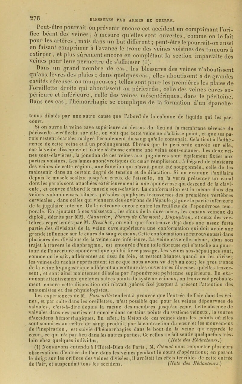 Peut-elre pourrait-on prévenir encore cet accident en comprimant l'ori- fice béant des veines, à mesure qu’elles sont ouvertes, comme on le fait pour les artères , mais dans un but différent ; peut-être le pourrait-on aussi en faisant comprimer à l’avance le tronc des veines voisines des tumeurs à extirper, et plus sûrement encore en complétant la section imparfaite des veines pour leur permettre de s’affaisser (1). Dans un {jrand nombre de cas, les blessures des veines n’aboutissent qu’aux lèvres des plaies ; dans quelques cas, elles aboutissent à de grandes cavités séreuses ou muqueuses; telles sont pour les premières les plaies de l’oreillette droite qui aboutissent au péricarde, celle des veines caves su- périeure et inlerieure, celle des veines mésentériques, dans le j)éritoine. Dans ces cas, l’hémorrhagie se complique de la formation d’un épanche- leniis dilatés par une autre cause que l’abord de la colonne de liquide qui les par- court. Si on ouvre la veine cave supérieure au-dessus du lieu où la membrane séreuse du péricarde se réfléchit sur elle, on voit que cette veine ne s’affaisse point, et que ses pa- rois restent écartées malgré l’écoulement du sang qu’elle contenait. Cela tient à l’adhé- rence de cette veine et à un prolongement fibreux que le péricarde envoie sur elle, car la veine disséquée et isolée s’affaisse comme une veine sous-cutanée. Les deux vei- nes sous-clavières, la jonction de ces veines aux jugulaires sont également fixées aux parties voisines. Les lames aponévroliques du creur l’emplisscnt, à l’égard de plusieurs des veines de cette région , une fonction qui n’avait point été soupçonnée, celle de les maintenir dans un certain degré de tension et de dilatation. Si on examine l’axillaire depuis le muscle scalène jusqu’au creux de l’aisselle, on la verra présenter un canal dont les parois sont attachées extérieurement à une aponévrose qui descend de la clavi- cule, et couvre d’abord le muscle sous-clavier. La conformation est la même dans des veines volumineuses situées près des apophyses transverses des premières vertèbres cervicales , dans celles qui viennent des environs de l’épaule gagner la partie inférieure de la jugulaire interne. On la retrouve encore entre les feuillets de l’aponévrose tem- porale, En ajoutant à ces vaisseaux . les sinus de la dure-mère, les canaux veineux du diploë, décrits par MM. Chaussier, Fleuri/ de Clermont, Diipuytrcn, et ceux des ver- tèbres représentés par M. Breschet, on voit que l’on trouve déj.i dans une assez forte partie des divisions de la veine cave supérieure une conformation qui doit avoir une grande influence sur le cours du sang veineux. Cette conformation se retrouveaussi dans plusieurs des divisions de la veine cave inférieure. La veine cave elle-même, dans son trajet à travers le diaphragme , est entourée d’une toile fibreuse qui s’attache au pour- tour de l’ouverture aponévrotique qui lui livre passage. Les veines sus-hépatiques sont, comme on le sait, adhérentes au tissu du foie, et restent béantes quand on les divise; les veines du rachis représentent ici ce que nous avons vu déjà au cou ; les gros troncs de la veine hypogastrique adhè.rpnt au coiltour des ouvertures fibreuses qu’elles traver- sent , et sont ainsi maintenues dilatées par l’aponévrose pelvienne supérieure. En exa- minant attentivement quelques autres points du système veineux, on trouverait probable- ment encore cette disposition qui n’avait guères fixé jusques à présent l’attention des anatomistes et des physiologistes. Les expériences de M. Pniseuille tendent à prouver que l’entrée de l’air dans les vei- nes, et par suite dans les oreillettes, n’est possible que pour les veines dépourvues de valvules, c’est-à-dire depuis la racine des membres jusqu’au creur. Cette absence de valvules dans ces parties est encore dans certains points du système veineux , la source d’accidens hémorrhagiques. En effet, la lésion de ces veines dans les points où elles sont soumises au reflux du sang, produit, par la coutraetion du creur et les mouvemens de l’inspiration , est suivie d’hémorrhagies dans le bout de la veine qui regarde le creur, ce qui n’a pas lieu dans les autres parties. Ce reflux se fait sentir quelquefois très- loin chez quelques individus. {Note des Ridacteum.) (1) Nous avons entendu à l’IIôtel-Dien de Paris , M. Clêmot nous rapporter plusieurs observations d’entrée de l’air dans les veines pendant le cours d’opérations; en posant le doigt sur les orifices des veines divisées, il arrêtait les effets terribles de cette entrée de l’air, cl suspendait tous les accidens. (zYo<c des Rédacteurs.)