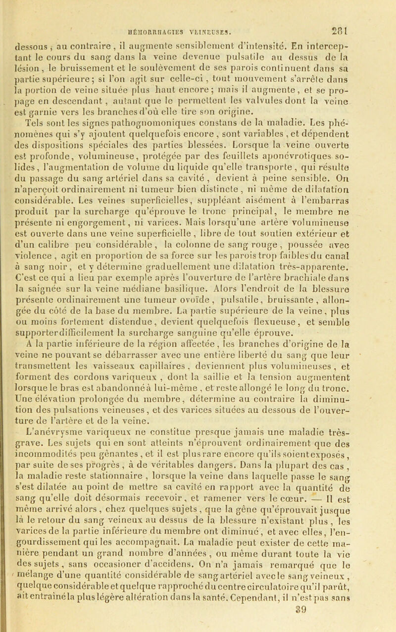 lIÉHORniIAGIES VtlSEl'SES. 2P.I dessous,- au contraire, il augmente sensiblement d’intensité. En intercep- tant le cours du sang dans la veine devenue pulsatile au dessus de la lésion, le bruissement et le soulèvement de ses parois continuent dans sa partie supérieure ; si l’on agit sur celle-ci, tout mouvement s’arrêle dans la portion de veine située plus haut encore; mais il augmente, et se pro- j)age en deseendant , autant que le permettent les valvules dont la veine est garnie vers les branches d’où elle tire son origine. Tels sont les signes pathognomoniques constans de la maladie. Les phé- nomènes qui s’y ajoutent quelquefois encore , sont variables , et dépendent des dispositions spéciales des parties blessées. Lorsque la veine ouverte est profonde, volumineuse, protégée par des feuillets aponévrotiques so- lides, l’augmentation de volume du liquide qu’elle transporte, qui résulte du passage du sang artériel dans sa cavité , devient à peine sensible. On n’aperçoit ordinairement ni tumeur bien distincte , ni même de dilatation considérable. Les veines superficielles, suppléant aisément à l’embarras produit par la surcharge qu’éprouve le tronc principal, le membre ne présente ni engorgement, ni varices. Mais lorsqu’une artère volumineuse est ouverte dans une veine superficielle , libre de tout soutien extérieur et d’un calibre peu considérable , la colonne do sang rouge , poussée avec violence , agit en proportion de sa force sur les parois trop faibles du canal à sang noir, et y détermine graduellement une dilatation très-apparente. C’est ce qui a lieu par exemple après l’ouverture de l’artère brachiale dans la saignée sur la veine médiane basilique. Alors l’endroit de la blessure présente ordinairement une tumeur ovoïde, pulsatile, bruissante, allon- gée du côté de la base du membre. La partie supérieure de la veine, pins ou moins fortement distendue, devient quelquefois llexueuse, et semble supporterdilficilement la surcharge sanguine qu’elle éprouve. A la partie inférieure de la région affectée, les branches d’origine de la veine ne pouvant se débarrasser avec une entière liberté du sang que leur transmettent les vaisseaux capillaires, deviennent plus volumineuses, et forment des cordons variqueux , dont la saillie et la tension augmentent lorsque le bras est abandonnéà lui-même, et reste allongé le long du tronc. Une élévation prolongée du membre, détermine au contraire la diminu- tion des pulsations veineuses, et des varices situées au dessous de l’ouver- ture de l’artère et de la veine. L’anévrysme variqueux ne constitue presque jamais une maladie très- grave. Les sujets qui en sont atteints n’éprouvent ordinairement que des incommodités peu gênantes , et il est plus rare encore qu’ils soientexposés, par suite de ses progrès , à de véritables dangers. Dans la plupart des cas , la maladie reste stationnaire , lorsque la veine dans laquelle passe le sang s’est dilatée au point de mettre sa cavité en rapport avec la quantité de sang qu’elle doit désormais recevoir, et ramener vers le cœur. — Il est même arrivé alors , chez quelques sujets , que la gêne qu’éprouvait jusque là le retour du sang veineux au dessus de la blessure n’existant plus , les varicesde la partie inférieure du membre ont diminué, et avec elles, l’en- gourdissement qui les accompagnait. La maladie peut exister de cette ma- nière pendant un grand nombre d’années , ou niême durant toute la vie des sujets, sans occasioncr d’accidens. On n’a jamais remarqué que le ! mélange d’une quantité considérable de sang artériel avec le sang veineux , quelque considérable et quelque rapproché du centre circulatoire qu’il parût, aitentrainéla plus légère altération dans la santé. Cependant, il n’est pas sans S9