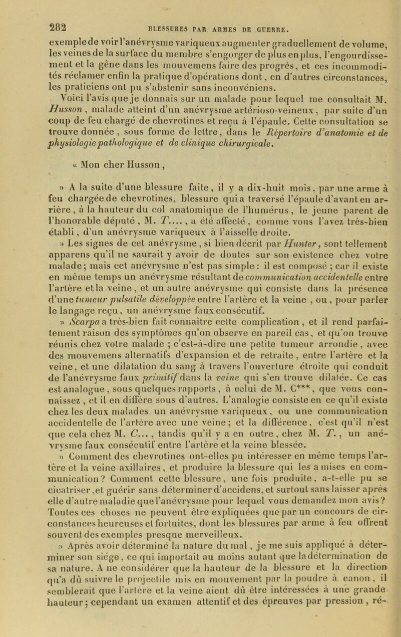 exemplede voir l’anévrysme variqueux augnieiilergradnelleinent de volume, les veines de la surlace du membre s’engorger de plus en plus, l’engourdisse- inenl et la gène dans les mouvemens faire des progrès, et ces incotninodi- tés réclamer enfin la pratique d’opérations dont, en d’autres circonstances, les praticiens ont pu s’abstenir sans inconvéniens. Voi(û l’avis que je donnais sur un malade pour lequel me consultait M. Hiisson, malade atteint d’un anévrysme artérioso-veineux , par suite d’un coup de feu chargé de chevrotines et reçu à l’épaule. Cette consultation se trouve donnée , sous forme de lettre, dans le Répertoire d’anatomie et de physiologie pathologique et de clinique chirurgicale. <c Mon cher Husson , )) A la suite d’une blessure faite, il y a dix-huit mois, par une arme à feu chargée de chevrotines, blessure quia traversé l’épaule d’avant en ar- rière, à la hauteur du col anatomique de l’humérus, le jeune parent de l’honorable déjiulé , M. y.... , a été affecté , comme vous l’avez très-bien établi, d’un anévrysme variqueux à l’aisselle droite. i> Les signes de cet anévrysme , si bien décrit \yAv tjunter, sont tellement apparens qu’il ne saurait y avoir de doutes sur son existence chez votre malade; mais cet anévrysme n’est j)as simple : il est composé ; car il existe en même temps un anévrysme résultant de coMJWM«îca</ü« accîden/e//e entre l’artère et la veine, et un autre anévrysme qui consiste dans la j)résence (Wine tumeur pulsatile développée ei\\.re l’artère et la veine , ou, jiour parler le langage reçu, un anévrysme faux consécutif. il iS’c«/yja a très-bien fait connaître cette complication, et il rend parfai- tement raison des symptômes qu’on observe en pareil cas, et qu’on trouve réunis chez votre malade ; c’est-à-dire une petite tumeur arrondie, avec des mouvemens alternatifs d’expansion et de retraite , entre l’artère et la veine, et une dilatation du sang à travers l’ouverture étroite qui conduit de l’anévrysme fauxprbnif//'dans la veine qui s’en trouve dilatée. Ce cas est analogue , sous quelques rapports , à celui de M. C***, que vous con- naissez , et il en diffère sous d’autres. L’analogie consiste en ce qu’il existe chez les deux malades un anévrysme variqueux, ou une communication accidentelle de l’artère avec une veine; et la différence, c’est qu’il n’est que cela chez M. 6’..., tandis qu’il y a en outre , chez M. T., un ané- vrysme faux consécutif entre l’artère et la veine blessée. Il Comment des chevrotines ont-elles pu intéresser en même temps l’ar- tère et la veine axillaires, et produire la blessure qui les a mises en eom- inunication? Comment cette blessure, une fois produite, a-t-elle pu se cicatriser,et guérir sans déterminer d’accidens, et surtout sans laisser après elle d’autre maladie (jue l’anévrysme pour lequel vous demandez mon avis? Toutes ces choses ne peuvent être expliquées que par un concours de cir- constances heureuses et fortuites, dont les blessures par arme à leu offrent souvent des exemples presque merveilleux. Il A|)rès avoir déterminé la nature du mal , je me suis appliqué à déter- miner son siège, ce qui importait au moins autant i[ue la détermination de sa nature. A ne considérer que la hauteur de la blessure et la direction qu’a dû suivre le projectile mis en mouvement par la poudre à canon, il semblerait que l’arlère et la veine aient dû être intéressées à une grande hauteur; cependant un examen attentif et des épreuves par pression , ré-