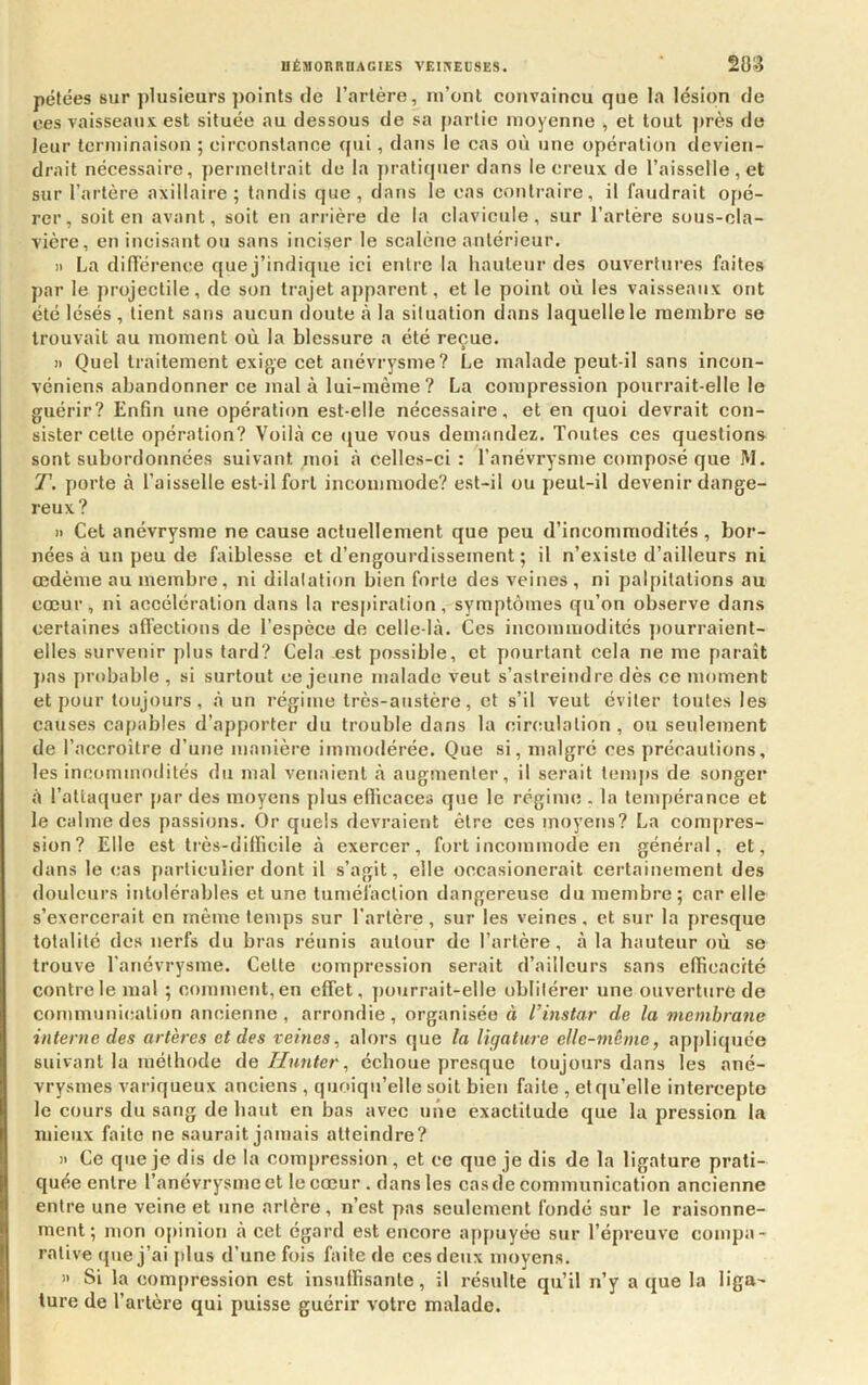 pétées sur plusieurs ])oints de l’artère, lu’onl eonvaincu que la lésion de ces vaisseaux est située au dessous de sa j>artie moyenne , et tout près de leur terminaison ; eirconslanoe qui, dans le cas où une opération devien- drait nécessaire, j)erineltrait de la pratiquer dans le creux de l’aisselle, et sur l’artère axillaire; tandis que, dans le cas contraire, il faudrait opé- rer, soit en avant, soit en ariâère de la clavicule, sur l’artère sous-ola- vière, en incisant ou sans inciser le scalène antérieur. Il La difiérence que j’indique ici entre la hauteur des ouvertures faites par le projectile, de son trajet apparent, et le point où les vaisseaux ont été lésés , lient sans aucun doute à la situation dans laquelle le membre se trouvait au moment où la blessure a été reçue. » » Quel traitement exige cet anévrysme? Le malade peut-il sans incon- véniens abandonner ce mal à lui-même? La compression pourrait-elle le guérir? Enfin une opération est-elle nécessaire, et en quoi devrait con- sister celle opération? Voilà ce tjue vous demandez. Toutes ces questions sont subordonnées suivant moi à celles-ci: l’anévrysme composé que M. T. porte à l’aisselle est-il fort incommode? est-il ou peut-il devenir dange- reux? » Cet anévrysme ne cause actuellement que peu d’incommodités, bor- nées à un peu de faiblesse et d’engourdissement ; il n’existe d’ailleurs ni œdème au membre, ni dilatation bien forte des veines , ni palpitations au cœur, ni accélération dans la respiration, symptômes qu’on observe dans certaines affections de l’espèce de celle-là. Ces incommodités j)ourraient- elles survenir plus tard? Cela est possible, et pourtant cela ne me paraît ])as probable , si surtout ce jeune malade veut s’astreindre dès ce moment et pour toujours, à un régime très-austère, et s’il veut éviter toutes les causes capables d’apporter du trouble dans la circulation , ou seulement de l’accroître d’une manière immodérée. Que si, malgré ces précautions, les incommodités du mal venaient à augmenter, il serait temps de songer à l’attaquer par des moyens plus efiicaces que le régime . la tempérance et le calme des passions. Or quels devraient être ces moyens? La compres- sion? Elle est très-dillicile à exercer, fort incommode en général, et, dans le cas particulier dont il s’agit, elle occasionerait certainement des douleurs intolérables et une tuméfaction dangereuse du membre; car elle s’exercerait en même temps sur l’artère, sur les veines, et sur la presque totalité des nerfs du bras réunis autour de l’artère, à la hauteur où se trouve l'anévrysme. Celte compression serait d’ailleurs sans efficacité contre le mal ; comment, en effet, ])ourrait-elle oblitérer une ouverture de communication ancienne, arrondie, organisée à l’instar de la membrane interne des artères et des veines, alors que la ligature elle-même, appliquée suivant la méthode de Hunter, échoue presque toujours dans les ané- vrysmes variqueux anciens , quoiqu’elle soit bien faite , et qu’elle intercepte le cours du sang de haut en bas avec une exactitude que la pression la mieux faite ne saurait jamais atteindre? » Ce que je dis de la compression, et ce que je dis de la ligature prati- quée entre l’anévrysme et le cœur . dans les cas de communication ancienne entre une veine et une artère, n’est pas seulement fondé sur le raisonne- ment; mon opinion à cet égard est encore appuyée sur l’épreuve compa- rative que j’ai plus d’une fois faite de ces deux moyens. '• Si la compression est insulïisanle, il résulte qu’il n’y a que la liga- ture de l’artère qui puisse guérir votre malade.