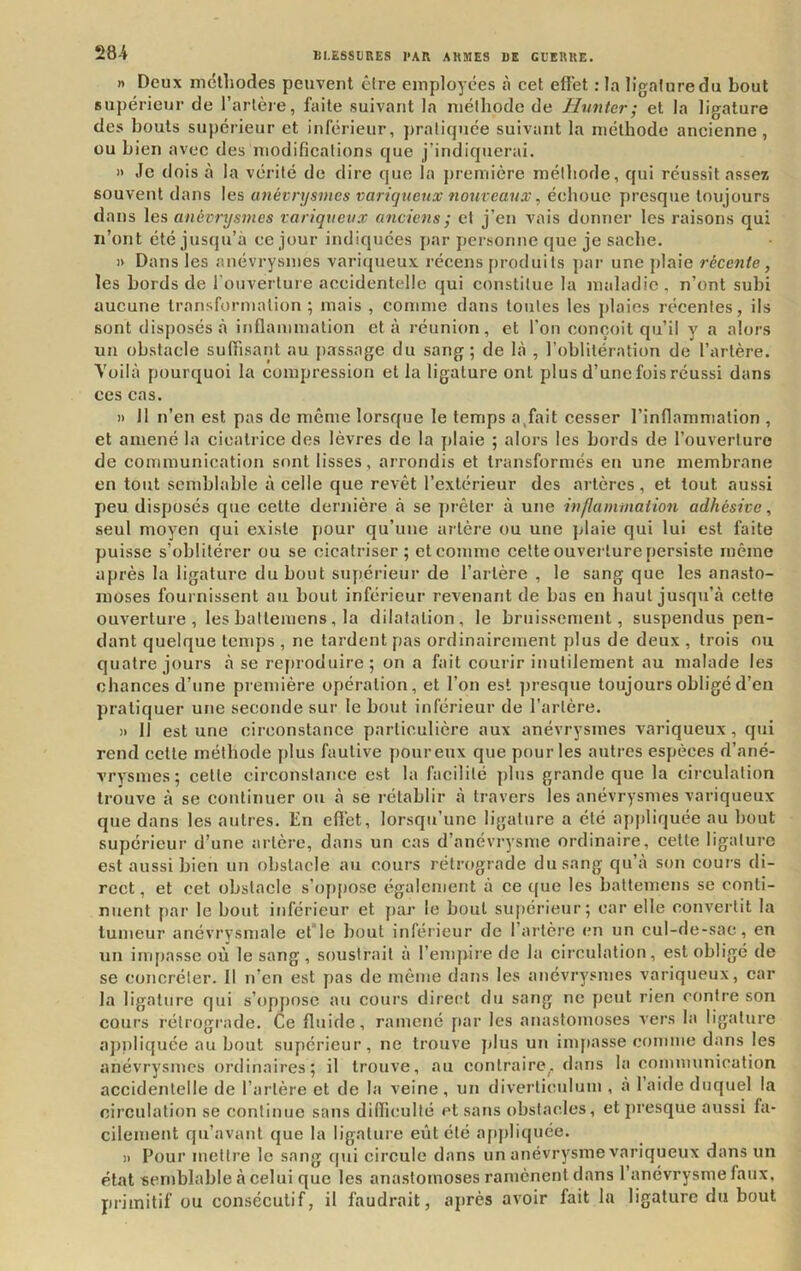 n Deux niclhodes peuvent êire employées à cet eft'et : la ligature du bout supérieur de l’artère, faite suivant la méthode de Hnnter; et la ligature des bouts supérieur et inférieur, ])raliquée suivant la méthode ancienne, ou bien avec des modifications que j’indiquerai. » Je dois à la vérité de dire que la j)remière méthode, qui réussit assez souvent dans les anévrysmes variqueux nonveanx, échoue presque toujours dans les anévrysmes variqueux anciens ; et j’en vais donner tes raisons qui n’ont été justju’à ce jour indiquées par personne que je sache. » Dans les anévrysmes varitjueux récens produits par une plaie récente, les bords de l’ouverture accidentelle qui constitue la maladie, n’ont subi aucune transformation; mais , comme dans toutes les plaies récentes, ils sont disposés à inflammation et à réunion, et l’on conçoit qu’il y a alors un obstacle suflisant au passage du sang; de hà , l’oblitération de l’artère. Yoilà pourquoi la compression et la ligature ont plus d’une fois réussi dans ces cas. )) 11 n’en est pas de meme lorsque le temps a,fait cesser l’inflammation , et amené la cicatrice des lèvres de la j)laie ; alors les bords de l’ouverture de communication sont lisses, arrondis et transformés en une membrane en tout semblable à celle que revêt l’extérieur des artères , et tout aussi peu disposés que cette dernière à se jjrêter à une inflammation adhésive, seul moyen qui existe pour qu’une artère ou une plaie qui lui est faite puisse s’oblitérer ou se cicatriser; et comme celte ouverture persiste même après la ligature du bout supérieur de l’artère , le sang que les anasto- moses fournissent au bout inférieur revenant de bas en haut jusqu’à cette ouverture, les battemens, la dilatation, le bruissement, suspendus pen- dant quelque temps , ne tardent pas ordinairement plus de deux , trois nu quatre jours à se ref)i oduire; on a fait courir inutilement au malade les chances d’une première opération, et l’on est ])resque toujours obligé d’en pratiquer une seconde sur le bout inférieur de l’artère. » Il est une circonstance particulière aux anévrysmes variqueux, qui rend celle méthode jilus fautive pour eux que pour les autres espèces d’ané- vrysmes; cette circonstance est la facilité plus grande que la circulation trouve à se continuer ou à se rétablir à travers les anévrysmes variqueux que dans les autres. En efl’et, lorsqu’une ligature a été appliquée au bout supérieur d’une artère, dans un cas d’anévrysme ordinaire, cette ligature est aussi bien un obstacle au cours rétrograde du sang qu’à son cours di- rect , et cet obstacle s’oppose également à ce (|ue les battemens se conti- nuent f)ar le bout inférieur et par le bout supérieur; car elle convertit la tumeur anévrysmale et le ])oul inférieur de l’artère en un cul-de-sac, en un impasse où le sang, soustrait à l’empiie de la circulation, est obligé de se concréler. 11 n’en est jras de même dans les aitévrysmes variqueux, car la ligature qui s’oppose au cours direrrt du sang ne yjeut rien contre son coui's l'étrogi'ade. Ce fluide, ramené par les anastomoses vers la ligature ajrniiquée au bout supérieur, ne trouve plus un imytasse comme dans les anévrysmes ordinaires; il trouve, au contraire, dans la communication accidentelle de l’artère et de la veine, un diverliculum , à laide duquel la cii’culation se continue sans difliculté et sans obstacles, et presque aussi fa- cilement qu’avant que la ligatui’e eût été ayrpliquée. » Pour metti’e le sang qui cii’cule dans un anévrysme variqueux dans un étal semblable à celui que les anastomoses ramènent dans l’anévrysme faux, primitif ou consécutif, il faudrait, après avoir fait la ligature du bout