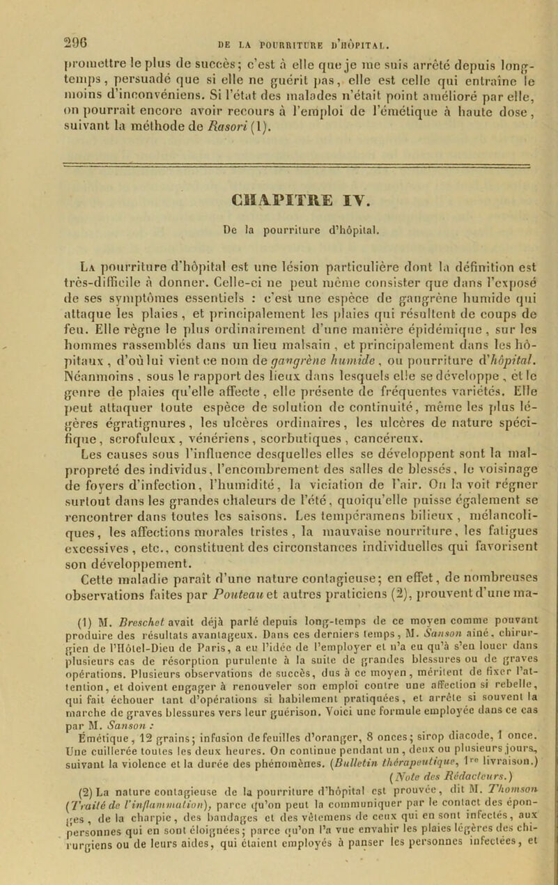 promettre le plus de succès; c’est à elle que je me suis arrêté depuis lonjy- tenips , jiersuadé que si elle ne guérit pas, elle est celle qui entraîne le moins d’inconvéniens. Si l’état des malades n’était point amélioré par elle, on pourrait encore avoir recours à l’emploi de l’émétique à haute dose, suivant la méthode de Rasori{\). Clï.VPITRE IV. De la pourriture d’hôpital. La pourriture d'hôpital est une lésion particulière dont 1a définition est très-dilFieile à donner. Celle-ci ne peut meme consister que dans l’exposé de ses symptômes essentiels : c’esl une espèce de gangrène humide qui attaque les plaies , et principalement les plaies qui résultent de coups de feu. Elle règne le ydus ordinairement d’une manière épidémique, sur les hommes rassemblés dans un lieu malsain , et principalement dans les hô- pitaux , d’où lui vient ce nom de gangrène humide, ou pourriture d'hôpital. Néanmoins , sous le rapport des lieux, dans lesquels elle se développe , ét le genre de plaies qu’elle affecte, elle présente de fréquentes variétés. Elle peut attaquer toute espèce de solution de continuité, même les jilus lé- gères égratignures, les ulcères ordinaires, les ulcères de nature spéci- fique, scrofuleux, vénériens, scorbutiques, cancéreux. Les causes sous l’influence desquelles elles se développent sont la mal- propreté des individus, l’encombrement des salles de blessés, le voisinage de foyers d’infection, rhumidité, la viciation de l'air. Ou la voit régner surtout dans les grandes chaleurs de l’été, quoiqu’elle puisse également se rencontrer dans toutes les saisons. Les tempéramens bilieux , mélancoli- ques, les affections morales tristes, la mauvaise nourriture, les fatigues excessives, etc., constituent des circonstances individuelles qui favorisent son dévelopyiement. Cette maladie paraît d’une nature contagieuse; en effet, de nombreuses observations faites par Pouteauet autres praticiens (2), prouvent d’une ma- (1) M. Breschot avait déjà parlé depuis long-lemps de ce moyen comme pouvant produire des résultats avanlageux. Dans ces derniers temps, M. San.son ainé, chirur- gien de l’IIôlel-Dieu de Paris, a eu l’idée de l’employer et n’a eu qu’à s’eu louer dans plusieurs cas de résorption purulente à la suite de grandes blessures ou de graves opérations. Plusieurs observations de succès, dus à ce moyen, méritent de fixer l’at- tention, et doivent engager à renouveler son emploi contre une affection si rebelle, qui fait échouer tant d’opérations si habilement pratiquées, et arrête si souvent la marche de graves blessures vers leur guérison. Voici une formule employée dans ce cas par M. Sanson : Émétique, 12 grains; infusion de feuilles d’oranger, 8 onces; sirop diacode, 1 once. Une cuillerée toutes les deux heures. On continue pendant un , deux ou plusieurs jours, suivant la violence et la durée des phénomènes. {Bulletin thérapeutique., I’’® livraison.) {Note des Rédacteurs.) (2) La nature contagieuse de la pourriture d’hôpital est prouvée, dit M. Thomson {Traité de l’inflaminalion), parce qu’on peut la communiquer par le contact des épon- ges , de la charpie, des bandages et des vêtemens de ceux qui en sont infectés, aux personnes qui en sont éloignées; parce qu’on l’a vue envahir les plaies légères des chi- rurgiens ou de leurs aides, qui étaient employés à panser les personnes infectées, et