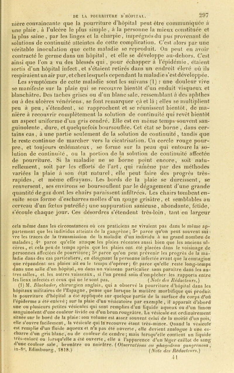 nière convaincante que la pourriture d’hôpital peut être communiquée à une plaie, à l’ulcère le plus simple , à la personne la mieux constituée et la plus saine, par les linges et la charpie, ini])régnésdu pus provenant de solutions de continuité atteintes de cette complication. C’est alors par une véritable inoculation que cette maladie se reproduit. On peut en avoir contracté le germe dans un hôpital, et elle se développe au-dehors. C’est ainsi que l’on a vu des blessés qui, pour échapper à l’épidémie, étaient sortis d’un hôpital infect, et s’étaient retirés dans un endroit élevé où ils respiraient un air pur, et chez lesquels cependant la maladie s’est développée. Les symptômes de cette maladie sont les suivons (l) : une douleur vive se manifeste sur la plaie qui se recouvre bientôt d’un enduit visqueux et blanchâtre. Des taches grises ou d’un blanc sale, ressemblant à des aphthes ou à des ulcères vénériens, se font remarquer çà et là ; elles se multiplient peu à peu, s’étendent, se rapprochent et se réunissent bientôt, de ma- nière à recouvrir complètement la solution de continuité qui revêt bientôt un aspect uniforme d’un gris cendré. Elle est en même leraps-souvent san- guinolente, dure, et quelquefois boursouflée. Cet état se borne , dans cer- tains cas, à une partie seulement de la solution de continuité, tandis que le reste continue de marcher vers la cicatrisation. Un cercle rouge pour- pre, et toujours œdémateux, se forme sur la peau qui entoure la so- lution de continuité, ou la portion de la solution de continuité affectée de pourriture. Si la maladie ne se borne point encore, soit natu- rellement, soit par les efforts de l’art, qui ramène par des méthodes variées la plaie à son état naturel, elle peut faire des progrès très- rapides , et même effrayans. Les bords de la plaie se durcissent, se renversent, ses environs se boursouflent par le dégagement d’une grande quantité de gaz dont les chairs paraissent infiltrées. Les chairs tombent en- suite sous forme d’escharresmolles d’un rpuge grisâtre, et semblables au cerveau d’un fœtus putréfié; une suppuration sanieuse, abondante, fétide, s’écoule chaque jour. Ces désordres s’étendent très-loin, tant en largeur cela même dans les circonstances où ces praticiens ne vivaient pas dans le même ap- partement que les individus atteints de la gangrène; 3° parce qu’on peut souvent sui- vre les traces de la transmission de 1a maladie d’un individu à un grand nombre de malades; 4° parce qu’elle attaque les plaies récentes aussi bien que les anciens ul- cères, et cela peu de temps après que les plaies ont été placées dans le voisinage de personnes afFectéesde pourriture; 5» parce qu’on peut prévenir les progrès de la ma- ladie dans des cas particuliers, en éloignant la personne infectée avant que la contagion que répandent ses plaies ait eu le temps d’opérer; 6° parce qu’elle reste long-temps dans une salle d’un hôpital, ou dans un vaisseau particulier sans paraître dans les au- tres salles, et les autres vaisseaux, si l’on prend soin d’empêcher les rapports entre les lieux infectés et ceux qui ne le sont pas. {Note des Rédacteurs.) (1) M. Blackader, chirurgien anglais, qui a observé la pourriture d’hôpital dans les hôpitaux militaires de l’Espagne, pense que lorsque la matière morbifique qui produit la pourriture d’hôpital a été appliquée sur quelque partie de la surface du corps d’où l’épiderme a été enlevé; sur la plaie d’un vésicatoire par exemple , il apparaît d’abord une ou plusieurs petites vésicules qui sont remplies d’un liquide aqueux ou d’un limon sanguinolent d’une couleur livide ou d’un brun rougeâtre. La vésicule est ordinairement située sur le bord de la plaie: son volume est assez souvent celui de la moitié d’un pois, elle s’ouvre facilement, la vésicule qui la recouvre étant très-mince. Onand la vésicule est remplie d’un fluide aqueux et n’a pas été ouverte, elle devient analogue à une es- charre d’un gris blanc, ou de couleur de cendre; mais lorsqu’elle contient un liquide très-coloré ou lorsqu’elle a été ouverte, elle a l’apparence d’un léger caillot de sang d une couleur sale, brunâtre ou noirâtre. {Obserrcilions ou pkat/edena gatigrenosa, in-S, Edimbourg, 1818.) [Note des Rédacteurs.) 41