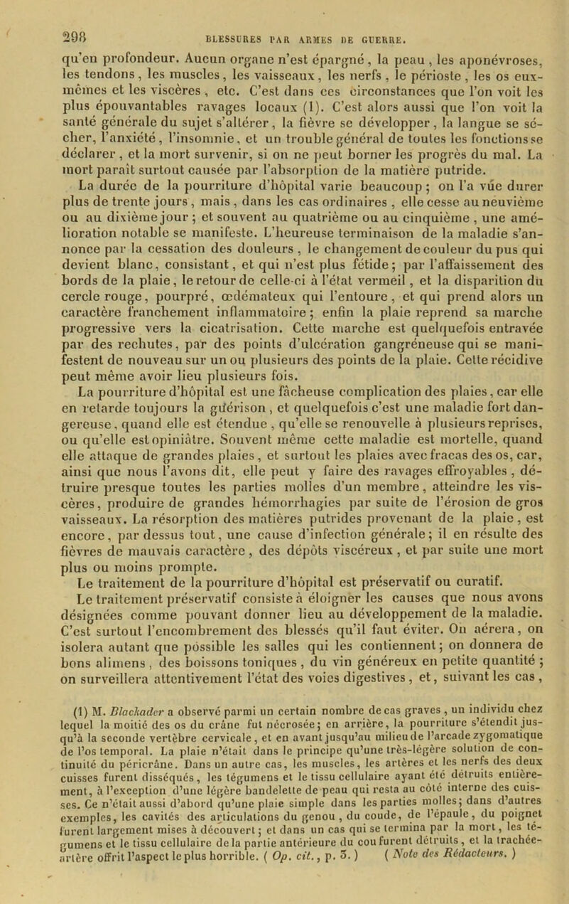 qu’eu profondeur. Aucun organe n’est épargné, la peau , les aponévroses, les tendons, les muscles, les vaisseaux, les nerfs , le périoste , les os eux- mêmes et les viscères , etc. C’est dans ces circonstances que l’on voit les plus épouvantables ravages locaux (1). C’est alors aussi que l’on voit la santé générale du sujet s’altérer, la fièvre se développer, la langue se sé- cher, l’anxiété, l’insomnie, et un trouble général de toutes les fonctions se déclarer , et la mort survenir, si on ne jieut borner les progrès du mal. La mort paraît surtout causée par l’absorption de la matière putride. La durée de la jiourriture d’hôpital varie beaucoup; on l’a vue durer plus de trente jours , mais , dans les cas ordinaires , elle cesse au neuvième ou au dixième jour ; et souvent au quatrième ou au cinquième , une amé- lioration notable se manifeste. L’heureuse terminaison de la maladie s’an- nonce par la cessation des douleurs , le changement de couleur du pus qui devient blanc, consistant, et qui n’est plus fétide; par l’affaissement des bords de la plaie, le retour de celle-ci à l’état vermeil, et la disparition du cercle rouge, pourpré, œdémateux qui l’entoure, et qui prend alors un caractère franchement inflamn>atoire ; enfin la plaie reprend sa marche progressive vers la cicatrisation. Cette marche est quelquefois entravée par des rechutes, pat* des points d’ulcération gangréneuse qui se mani- festent de nouveau sur un ou plusieurs des points de la plaie. Cette l’écidive peut même avoir lieu plusieurs fois. La pourriture d’hôpital est une fâcheuse complication des plaies, car elle en retarde toujours la giiérison , et quelquefois c’est une maladie fort dan- gereuse, quand elle est étendue , qu’elle se renouvelle à plusieurs reprises, ou qu’elle est opiniâtre. Souvent même cette maladie est mortelle, quand elle attaque de grandes plaies, et surtout les plaies avec fracas des os, car, ainsi que nous l’avons dit, elle peut y faire des ravages effroyables , dé- truire presque toutes les parties molles d’un membi’e, atteindre les vis- cères, produire de grandes hémorrhagies par suite de l’érosion de gros vaisseaux. La résorption des matières putrides provenant de la plaie, est encore, pardessus tout, une cause d’infection générale; il en résulte des fièvres de mauvais caractère, des dépôts viscéreux , et par suite une mort plus ou moins prompte. Le traitement de la pourriture d’hôpital est préservatif ou curatif. Le traitement préservatif consiste à éloigner les causes que nous avons désignées comme pouvant donner lieu au développement de la maladie. C’est surtout l’encombrement des blessés qu’il faut éviter. On aérera, on isolera autant que possible les salles qui les contiennent; on donnera de bons alimens , des boissons toniques , du vin généreux en petite quantité ; on surveillera attentivement l’état des voies digestives , et, suivant les cas , (1) M. Blachadcr a observe parmi un certain nombre de cas graves , un individu chez lequel la moitié des os du crâne fut nécrosée; en arrière, la pourriture s’étendit jus- qu’à la seconde vertèbre cervicale, et en avant jusqu’au milieu de l’arcade zygomatique de l’os temporal. La plaie n’était dans le principe qu’une très-légère solution de con- tinuité du péricrâne. Dans un autre cas, les muscles, les artères et les nerfs des deux cuisses furent disséqués, les tégumens et le tissu cellulaire ayant été détruits entière- ment, à l’exception d’une légère bandelette de peau qui resta au côté interne des cuis- ses. Ce n’était aussi d’abord qu’une plaie simple dans les parties molles; dans d’autres exemples, les cavités des articulations du genou , du coude, de l’épaule, du poignet lurent largement mises à découvert ; et dans un cas qui se termina par la mort, les té- rumens et le tissu cellulaire de la partie antérieure du cou furent détruits, et la trachée- artère offrit l’aspect le plus horrible. ( Op, cit., p. 5. ) ( Noto des Rédacteurs, )