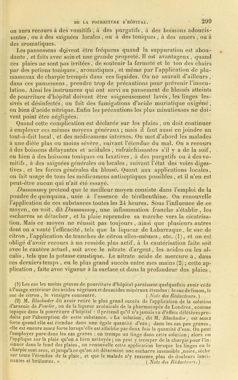 on aura recours à des vomitifs , à des purgatifs , à des boissons adoucis- santes , ou à des saignées locales , ou à des toniques , à des amers , ou à des aromatiques. Les pansemens dqivent être fréquens quand la suppuration est abon- dante, et faits avec soin et une grande propreté. 11 est avantageux, quand ces plaies ne sont pas irritées, de soutenir la fermeté et le ton des chairs par des potions toniques, aromatiques, et même par l’application de plu- masseaux de charpie trempés dans ces liquides. On ne saurait d’ailleurs, dans ces pansemens , prendre trop de précautions pour prévenir l’inocu- lation. Ainsi les instrumens qui ont servi au pansement de blessés atteints de pourriture d’hôpital doivent être soigneusement lavés , les linges les- sivés et désinfectés, on fait des fumigations d’acide muriatique oxigéné, ou bien d’acide nitrique. Enfin les précautions les plus minutieuses ne doi- vent point être négligées. Quand cette complication est déclarée sur les plaies , on doit continuer à employer ccs mêmes moyens généraux; mais il faut aussi enjoindre un tout-à-fait local, et des médicamens internes. On met d’abord les malades à une diète plus ou moins sévère, suivant l’étendue du mal. On a recours à des boissons délayantes et acidulés , rafraîchissantes s’il y a de la soif, ou bien à des boissons toniques ou laxatives , à des purgatifs ou à des vo- mitifs, à des saignées générales ou locales , suivant l’état des voies diges- tives , et les forces générales du blessé. Quant aux applications locales, on fait usage de tous les médicamens antiseptiques possibles , et il n’en est peut-être aucun qui n’ait été essayé. Dussaussotj prétend que le meilleur moyen consiste dans l’emploi de la poudre de quinquina, unie à l’essence de térébenthine. On renouvelle l’application de ces substances toutes les 24 heures. Sous l’influence de ce moyen, on voit, dit Dussaussotj, une inflammation franche s’établir , les escharres se détacher, et la plaie reprendre sa marche vers la cicatrisa- tion. Mais ce moyen ne réussit pas toujours , ainsi que plusieurs autres dont on a vanté l’efficacité , tels que la liqueur de Labarraque, le suc de citron , l’application de tranches de citron elles-mêmes, etc. (1), et on est obligé d’avoir recours à un remède plus actif, à la cautérisation ffiile soit avec le cautère actuel, soit avec le nitrate d’argent, les acides ou les al- calis , tels que la potasse caustique. Le nitrate acide de mercure a, dans ces derniers temps , eu le plus grand succès entre mes mains (2) ; cette ap- plication , faite avec vigueur à la surface et dans la profondeur des plaies , (1) Les cas les moins graves de pourriture d’hôpital paraissent quelquefois avoir cédé à l’usage extérieur des acides végélauxet desacides minéraux étendus : le suc de limon, le suc de citron , le vinaigre concentré. ( Nota des Rédacteurs. ) (2) M. Blackader dit avoir retiré le plus grand succès de l’application de la solution d’arsenic de Fowler, ou de la liqueur arsénicale de la pharmacopée de Londres, comme topique dans la pourriture d’hôpital : il prétend qu’il n’ajamais vu d’effets délétères pro- duits par l’absorption de cette substance. « La solution, dit M. Blackader, est assez forte quand elle est étendue dans une égale quantité d’eau ; dans les cas peu graves , elle est encore assez forte lorsqu’elle est affaiblie pardeux fois la quantité d’eau. Ôn peut l’employer pure dans les cas graves : on trempe un linge dans cette solution ; alors on l’applique sur la plaie qu’on a bien nettoyée ; on peut y tremper de la charpie pour l’in- sinuer dans le fond des plaies, on renouvelle cette application lorsque les linges ou la charpie sont secs, et jusqu’à ce qu’on oit déterminé une escharre insensible ,noire, sèche sur toute l’étendue de la plaie, et que le malade n’y ressente, plus de douleurs lanci- nantes et brûlantes. » ^ Note des Rédacteurs, )