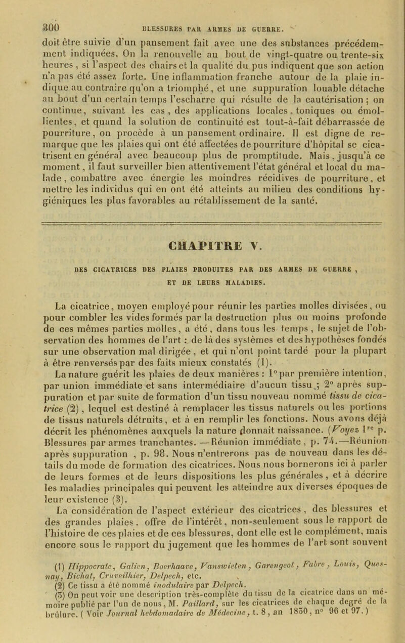 doit être suivie d’un pansement fait avec une des substances précédem- ment indiquées. On lu renouvelle au bout de vingt-quatre ou trente-six heures , si l’aspect des chairs et la qualité du pus indiquent que son action n’a pas été assez forte. Une inflammation franche autour de la plaie in- dique au contraire qu’on a triomphé, et une suppuration louable détache au bout d’un certain temps l’escharre qui résulte de la cautérisation; on continue, suivant les cas , des applications locales, toniques ou émol- lientes, et quand la solution de continuité est tout-à-fait débarrassée de pourriture, on procède à un pansement ordinaire. Il est digne de re- marque que les plaies qui ont été affectées de pourriture d’hôpital se cica- trisent en général avec beaucoup y)lus de promptitude. Mais, jusqu’à ce moment, il faut surveiller bien attentivement l’état général et local du ma- lade , combattre avec énergie les moindres récidives de pourriture, et mettre les individus qui en ont été atteints au milieu des conditions hy- giéniques les plus favorables au rétablissement de la santé. CHAPITRE Y. DES CICATRICES DES PLAIES PRODUITES PAR DES ARMES DE GUERRE , ET DE LEURS MALADIES. La cicatrice, moyen employé pour réunir les parties molles divisées, ou pour combler les vides formés par la destruction plus ou moins profonde de ces mêmes parties molles, a été, dans tous les temps , le sujet de l’ob- servation des hommes de l’art : de là des systèmes et des hypothèses fondés sur une observation mal dirigée, et qui n’ont point tardé pour la plupart à être renversés par des faits mieux constatés (1). La nature guérit les plaies de deux manières : l°par première intention, par union immédiate et sans intermédiaire d’aucun tissu.; 2° après sup- puration et par suite de formation d’un tissu nouveau nommé tissu de cica- trice (2), lequel est destiné à remplacer les tissus naturels ou les portions de tissus naturels détruits, et à en remplir les fonctions. Nous avons déjà décrit les phénomènes auxquels la nature donnait naissance. {/^9i/ez U® p. Blessures par armes tranchantes. —Réunion immédiate, p. —Réunion après suppuration , p. 98. Nous n’entrerons pas de nouveau dans les dé- tails du mode de formation des cicatrices. Nous nous bornerons ici à parler de leurs formes et de leurs dispositions les plus générales, et à décrire les maladies principales qui peuvent les atteindre aux diverses époques de leur existence (3). La considération de l’aspect extérieur des cicatrices, des blessures et des grandes plaies, offre de l’intérêt, non-seulement sous le rapport de l’histoire de ces plaies et de ces blessures, dont elle est le comjilément, mais encore sous le rajiport du jugement que les hommes de l’art sont souvent (1) Ilip-pocrate, Galien^ Bocrhaarc, Vanswieten, Garengeol, Fuhre , Lattis, Qites- uai/, Bichat, Cruveilkier, Delpech, clc. (2) Ce tissu a été nommé inodulaire par Delpech. (ô) On peut voir une description très-complète du tissu de la cicatrice dans un mé- moire publié par l’un de nous, M. Paillard, sur les cicatrices de chaque degré de la brûlure. ( Voir Journal hebdomadaire do Médecine, t. 8, an 1830, n 96 et 97. )