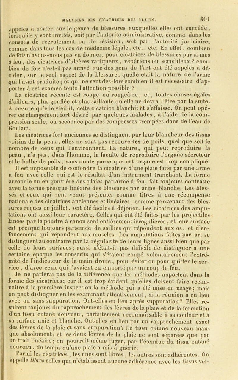 SOI appelés à porter sur le genre fie blessures auxquelles elles ont succédé, lorsqu’ils y sont invités, soit par l’autorité administrative, comme dans les conseils de recrutement ou do révision, soit par l’autorité judiciaire, comme dans tous les cas de médecine légale, etc., etc. En effet , combien de fois n’avons-nous pas vu donner, pour cicatrices de blessures par armes à feu , des cicatrices d’ulcères variqueux , vénériens ou scrofuleux ? com- bien de fois n’est-il pas arrivé que des gens de l’art ont été appelés à dé- cider, sur le seul aspect de la blessure, quelle était la nature de l’arme qui l’avait produite ; et qui ne sent dès-lors combien il est nécessaire d’ap- porter à cet examen toute l’attention possible ? La cicatrice récente est rouge ou rougeâtre, et, toutes choses égales d’ailleurs, plus gonflée et plus saillante qu’elle ne devra l’être par la suite. A mesure qu’elle vieillit, cette cicatrice blanchit et s’affaisse. On peut opé- rer ce changement fort désiré par quelques malades, à l’aide de la com- pression seule, ou secondée par des compresses trempées dans de l’eau de Goulart. Les cicatrices fort anciennes se distinguent par leur blancheur des tissus voisins de la peau ; elles ne sont pas recouvertes de poils, quel que soit le nombre de ceux qui l’environnent. La nature, qui peut reproduire la peau , n’a pas , dans l’homme, la faculté de reproduire l’organe sécréteur et le bulbe de poils , sans doute parce que cet organe est trop compliqué. Il est impossible de confondre la cicatrice d’une plaie faite par une arme à feu avec celle qui est le résultat d’un instrument tranchant. La forme arrondie ou en gouttière des plaies par arme à feu, fait toujours contraste avec la forme presque linéaire des blessures par arme blanche. Les bles- sés et ceux qui sont venus présenter comme titres à une récompense nationale des cicatrices anciennes et linéaires, comme provenant des bles- sures reçues en juillet, ont été faciles à déjouer. Les cicatrices des ampu- tations ont aussi leur caractère. Celles qui ont été faites par les projectiles lancés par la poudre à canon sont entièrement irrégulières, et leur surface est presque toujours parsemée de saillies qui répondent aux os, et d’en- foncemens qui répondent aux muscles. Les amputations faites par art se distinguent au contraire par la régularité de leurs lignes aussi bien que par celle do leurs surfaees ; aussi n’était-il pas difficile de distinguer à une certaine époque les conscrits qui s’étaient coupé volontairement l’extré- mité de l’indicateur de la main droite , pour éviter ou pour quitter le ser- vice , d’avec ceux qui l’avaient eu emporté par un coup de feu. Je ne parlerai pas de la différence que les méthodes apportent dans la forme des cicatrices; car il est trop évident qu’elles doivent faire recon- naître à la première inspection la méthode qui a été mise en usage ; mais on peut distinguer en les examinant attentivement, si la réunion a eu lieu avec ou sans suppuration. Ont-elles eu lieu après suppuration? Elles ré- sultent toujours du rapprochement des lèvres de la plaie et de la formation d’un tissu cutané nouveau, parfaitement reconnaissahle à sa couleur et à sa surface unie et blanche. Ont-elles eu lieu par un rapprochement exact des lèvres de la plaie dt sans sufipuration ? Le tissu cutané nouveau man- que absolument, et les deux lèvres de la plaie ne sont séparées que par un trait linéaire; on pourrait même juger, par l’étendue du tissu cutané nouveau , du temps qu’une plaie a mis à guérir. Parmi les cicatrices , les unes sont libres , les autres sont adhérentes. On appelle libres celles qui n’établissent aucune adhérence avec les tissus vui-