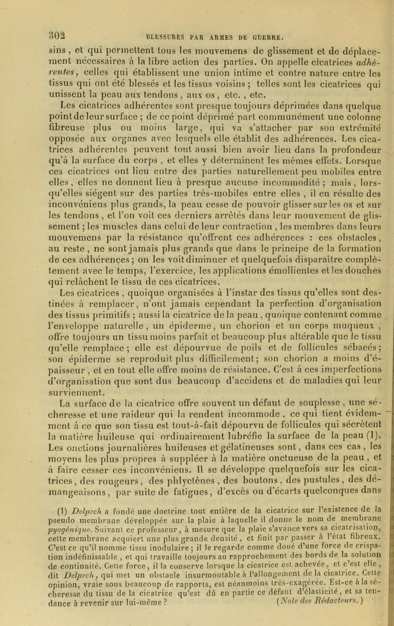 sins , et qui permettent tous les niouvemens de glissement et de déplace- ment nécessaires à la libre action des parties. On appelle créatrices adhé- rentes, celles qui établissent une union intime et contre nature entre les tissus qui ont été blessés et les tissus voisins ; telles sont les cicatrices qui unissent la peau aux tendons , aux os , etc., etc. Les cicatrices adhérentes sont presque toujours déprimées dans quelque point de leur surface ; de ce point déprimé part communément une colonne fibreuse plus ou moins large, qui va s’attacher par son extrémité opposée aux organes avec lesquels elle établit des adhérences. Les cica- trices adhérentes peuvent tout aussi bien avoir lieu dans la profondeur qu’à la surface du corps , et elles y déterminent les mêmes effets. Lorsque ces cicatrices ont lieu entre des parties naturellement peu mobiles entre elles , elles ne doTinent lieu à presque aucune incommodité ; mais , lors- qu’elles siègent sur des parties très-mobiles entre elles , il en résulte des inconvéniens plus grands, la peau cesse de pouvoir glisser sur les os et sur les tendons, et l’on voit ces derniers arrêtés dans leur mouvement de glis- sement ; les muscles dans celui de leur contraction , les membres dans leurs mouvemens par la résistance qu’offrent ces adhérences : ces obstacles, au reste, ne sont jamais plus grands que dans le principe de la formation de ces adhérences; on les voit diminuer et quelquefois disparaître complè- tement avec le temps, l’exercice, les applications émollientes et les douches qui relâchent le tissu de ces cicatrices. Les cicatrices , quoique organisées à l’instar des tissus qu’elles sont des- tinées à remplacer, n’ont jamais cependant la perfection d’organisation des tissus primitifs ; aussi la cicatrice de la peau, quoique contenant comme l’enveloppe naturelle, un épiderme, un chorion et un corps muqueux , offre toujours un tissu moins parfait et beaucoup plus altérable que le tissu qu’elle remplace; elle est dépourvue de poils et de follicules sébacés; son épiderme se reproduit plus difficilement; son chorion a moins d’é- paisseur , et en tout elle offre moins de résistance. C’est à ces imperfections d’organisation que sont dus beaucoup d’accidens et de maladies qui leur surviennent. La surface de la cicatrice offre souvent un défaut de souplesse , une sé- cheresse et une raideur qui la rendent incommode , ce qui tient évidem- ment à ce que son tissu est lout-à-fait dépourvu de follicules qui sécrètent la matière huileuse qui ordinairement lubréfie la surface de la peau (1). Les onctions journalières huileuses et gélatineuses sont, dans ces cas, les moyens les plus propres à suppléer à la matière onctueuse de la peau, et à faire cesser ces inconvéniens. Il se développe quelquefois sur les cica- trices, des rougeurs, des phlyclènes, des boutons, des pustules, des dé- mangeaisons, par suite de fatigues, d’excès ou d’écarts quelconques dans (1) Delpech a fondé une doctrine tout entière de la cicatrice sur l’existence de la pseudo membrane développée sur la plaie à laquelle il donne le nom de^ membrane juyoÿtbti^i/e. Suivant ce professeur, à mesure que la plaie s’avance vers sa cicatrisation, cette membrane acquiert une plus grande densité, et finit par passer •’i l’étal fibreux. C’est ce qu’il nomme tissu inodulaire; il le regarde comme doué d’une force de crispa- tion indéfinissable , et qui travaille toujours au rapprochement des bords de la solution de continuité. Cette force, il la conserve lorsque la cicatrice est achevée, et c’est elle, dit qui met un obstacle insurmontable ii l’allongement de la cicatrice. Cette opinion, vraie sous beaucoup de rapports, est néanmoins très-exagérée. Est-ce a la sé- cheresse du tissu de la cicatrice qu’est dû en partie ce défaut d’élasticité, et sa ten- dance 5 revenir sur lui-méme ? ( des Rédacteurs. )