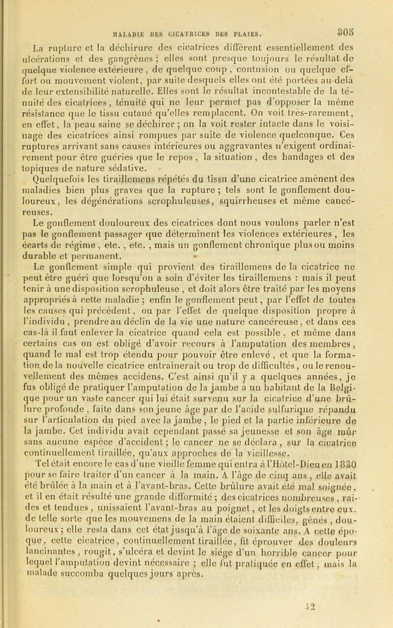 80b La rupture et la déchirure des cicatrices difTèreut essentiellement des ulcérations et des gangrènes ; elles sont presque toujours le résultat de quelque violence extérieure , de quelque coup , contusion ou quelque ef- fort ou mouvement violent, par suite desquels elles ont été portées au-delà de leur extensibilité naturelle. Elles sont le résultat incontestable de la té- nuité des cicatrices , ténuité qui ne leur jiermel pas d’opposer la même résistance que le tissu cutané qu’elles remplacent. On voit très-rarement, en effet, la peau saine se déchirer 5 on la voit rester intacte dans le voisi- nage des cicatrices ainsi rompues par suite de violence quelconque. Ces ruptures arrivant sans causes intérieures ou aggravantes n’exigent ordinai- rement pour être guéries que le repos, la situation , des bandages et des topiques de nature sédative. Quelquefois les tirailleraens répétés du tissu d’une cicatrice amènent des maladies bien plus graves que la rupture ; tels sont le gonflement dou- loureux, les dégénérations scrophuleuses, squirrheuses et même cancé- reuses. Le gonflement douloureux des cicatrices dont nous voulons parler n’est pas le gonflement passager que déterminent les violences extérieures , les écarts de régime , etc. , etc. , mais un gonflement chronique plus ou moins durable et permanent. Le gonflement simple qui provient des tiraillemens de la cicatrice ne peut être guéri que lorsqu’on a soin d’éviter les tiraillemens : mais il peut tenir à une disposition scrophuleuse , et doit alors être traité par les moyens appropriés à cette maladie ; enfin le gonflement peut, par l’effet de toutes les causes qui précédent. ou par l’effet de quelque disposition propre à l’individu, prendre au déclin de la vie une nature cancéreuse, et dans ces cas-là il faut enlever la cicatrice quand oela est possible , et même dans certains cas on est obligé d’avoir recours à l’amputation des membres, quand le mal est trop étendu pour pouvoir être enlevé , et que la forma- tion delà nouvelle cicatrice entraînerait ou trop de difficultés, ou le renou- vellement des mêmes accidens. C’est ainsi qu’il y a quelques années, je fus obligé de pratiquer l’amputation de la jambe à un habitant de la Belgi- que pour un vaste cancer qui lui était survenu sur la cicatrice d’une brû- lure profonde, faite dans son jeune âge par de l’acide sulfurique répandu sur l’articulation du pned avec la jambe, le pied et la partie inférieure de la jambe. Cet individu avait cependant passé sa jeunesse et son âge mûr sans aucune espèce d’accident ; le cancer ne se déclara , sur la cicatrice continuellement tiraillée, qu’aux approches de la vieillesse. Tel était encore le cas d’une vieille femme qui entra à l’Hôtel-Dieu en 1830 pour se faire traiter d’un cancer à la main. A l’âge de cinq ans , elle avait été brûlée à la main et à l’avant-bras. Celte brûlure avait été mal soignée, et il en était résulté une grande diflbrmité ; des cicatrices nombreuses , rai- des et tendues, unissaient l’avant-bras au poignet, et les doigts entre eux. de telle sorte que les mouvemens de la main étaient difficiles, gênés , dou- loureux ; elle resta dans cet état jusqu’à l’âge de soixante ans. A celle épo- que, cette cicatrice, continuellement tiraillée, fit éprouver des douleurs lancinantes , rougit, s’ulcéra et devint le siège d’un horrible cancer pour lequel l’amputation devint nécessaire ; elle fut pratiquée en effet, mais la malade succomba quelques jours après.