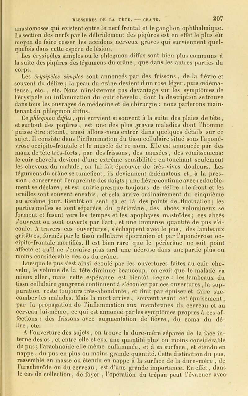 anastomoses qui existent entre le nerf frontal et le ganglion ophthalmiqiie. La seetion des nerfs par le débridement des piqûres est en effet le plus sûr moyen de faire cesser les accidens nerveux graves qui surviennent quel- quefois dans cette espèce de lésion. Les érysipèles simples ou le phlegmon diffus sont bien plus communs à la suite despiqxires destégumens du crâne , que dans les autres jtarlies du corps. Les érysipèles simples sont annoncés par des frissons , de la fièvre et souvent du délire ; la peau du crâne devient d’un rose léger, puis œdéma- teuse , etc., etc. Nous n’insisterons pas davantage sur les symptômes de l’érysipèle ou inflammation du cuir chevelu, dont la description setrouve dans tous les ouvrages de médecine et de chirurgie : nous parlerons main- tenant du phlegmon diffus. Ce phlegmon diffus, qui survient si souvent â la suite des plaies de tête, et surtout des piqûres, est une des plus graves maladies dont l’homme puisse être atteint, aussi allons-nous entrer dans quelques détails sur ce sujet. Il consiste dans l’inflammation du tissu cellulaire situé sous l’aponé- vrose occipito-frontale et le muscle de ce nom. Elle est annoncée par des maux de tête très-forts , par des frissons, des nausées, des voraissemens: le cuir chevelu devient d’une extrême sensibilité; en touchant seulement les cheveux du malade, on lui fait éprouver de très-vives douleurs. Les tégumensdu crâne se tuméfient, ils deviennent œdémateux et, à la pres- sion , conservent l’empreinte des doigts ; une fièvre continue avec redouble- ment se déclare, et est suivie presque toujours de délire : le front et les oreilles sont souvent envahis, et cela arrive ordinairement du cinquième au sixième jour. Bientôt on sent çà et lâ des points de fluctuation; les parties molles se sont séparées du péricrâne, des abcès volumineux se forment et fusent vers les tempes et les apophyses raastoïdes; ces abcès s’ouvrent ou sont ouverts par l’art, et une immense quantité de pus s’é- coule. A travers ces ouvertures, s’échappent avec le pus, des lambeaux grisâtres, formés par le tissu cellulaire épicranien et par l’aponévrose oc- cipito-frontale mortifiés. Il est bien rare que le péricrâne ne soit point affecté et qu’il ne s’ensuive plus tard une nécrose dans une partie plus ou moins considérable des os du crâne. Lorsque le pus s’est ainsi écoulé par les ouvertures faites au cuir che- velu, le volume de la tête diminue beaucoup, on croit que le malade va mieux aller, mais cette espérance est bientôt déçue : les lambeaux du tissu cellulaire gangrené continuent à s’écouler par ces ouvertures , la sup- puration reste toujours très-abondante , et finit par épuiser et faire suc- comber les malades. Mais la mort arrive , souvent avant cet épuisement, par la propagation de l’inflainmalion aux membranes du cerveau et au cerveau lui-même, ce qui est annoncé parles symptômes propres à ces af- fections : des frissons avec augmentation de fièvre, du coma du dé- lire, etc. A l’ouverture des sujets, on trouve la dure-mère séparée de la face in- terne des os , et entre elle et eux une quantité plus ou moins considérable de pus ; l’arachnoïde elle-même enflammée, et â sa surface , et étendu en nappe , du pus en plus ou moins grande quantité. Celte distinction du pus, rassemblé en masse ou étendu en nappe à la surface de la dure-mère , de l’arachnoïde ou du cerveau, est d’une grande importance^ Eneflét, dans le cas de collection, de foyer , l’opération du trépan peut l’évacuer aven