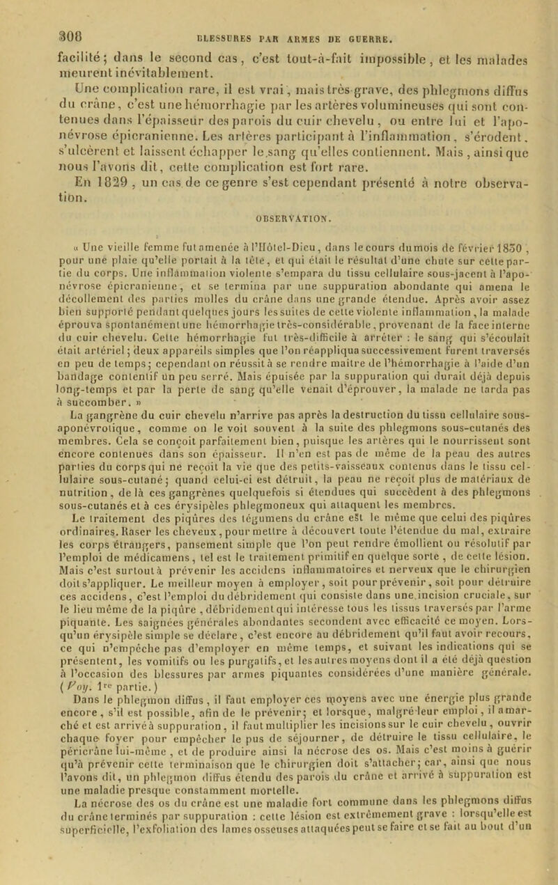 facilité; dans le second cas, c’est tout-à-fait impossible, et les malades meurent inévitablement. Une complicalion rare, il est vrai , mais très grave, des phlegmons diffus du crâne, c’est une hémorrhagie par les artères volumineuses (jui sont con- tenues dans l’épaisseur des j)arois du cuir chevelu , ou entre lui et l’apo- névrose épicranienne. Les artères participant à l’inflanimation , s’érodent, s’ulcèrent et laissent échapper le.sang qu’elles contiennent. Mais , ainsi que nous l’avons dit, celte complication est fort rare. En 1829 , un cas de ce genre s’est cependant présenté à notre observa- tion. OBSERVATION. « Une vieille femme fut amenée .à l’Ilôlel-Dicu, dans le cours dumois de février 1830 , pour une plaie qu’elle portail à la léle, et qui était le résultat d’une cltule sur cette par- tie du corps. Une inflaimnaiion violente s’empara du tissu cellulaire sous-jacent à l’apo- névrose épicranienne, et se termina par une suppuration abondante qui amena le décollement des parties molles du crâne dans une grande étendue. Après avoir assez bien supporté pendant quelqtics jours les suites de cette violente inflammation , la malade éprouva spontanément une bémorrbagie très-considérable, provenant de la face interne du cuir chevelu. Cette hémorrlia{;ie fut très-difficile à arrêter ; le sang qui s’écoulait était artériel ; deux appareils simples que l’on réappliqua successivement furent traversés en peu de temps ; cependant on réussit à se rendre maître de l’hémorrhagie à l’aide d’un bandage contentif Un peu serré. Mais épuisée par la suppuration qui durait déjà depuis long-temps et par la perte de sang qu’elle venait d’éprouver, la malade ne tarda pas a succomber. » La gangrène du cuir chevelu n’arrive pas après la destruction du tissu cellulaire sotis- aponévrotique, comme on le voit souvent à la suite des phlegmons sous-cutanés des membres. Cela se conçoit parfaitement bien, puisque les artères qui le nourrissent sont encore contenues dans son épaisseur. II n’en est pas de même de la peau des autres parties du corps qui ne reçoit la vie que des petits-vaisseaux contenus dans le tissu cel- lulaire sous-cutané; quand celui-ci est détruit, la peau ne reçoit plus de matériaux de nutrition, delà ces gangrènes quelquefois si étendues qui suceèdent à des phlegmons sous-cutanés et à ces érysipèles phlegraoneux qui attaquent les membres. Le traitement des piqûres des tégumens du crâne eSt le même que celui des piqûres ordinaires. Raser les cheveux, pour mettre à découvert toute l’étendue du mal, extraire les corps étrangers, pansement simple que l’on peut rendre émollient ou résolutif par l’emploi de médicamens, tel est le traitement primitif en quelque sorte , de cette lésion. Mais c’est surtout à prévenir les accidens inflammatoires et nerveux que le chirurgien doit s’appliquer. Le meilleur moyen à employer , soit pourprévenir, soit pour détruire ces accidens, c’est l’emploi du débridement (|ui consiste dans une.incision cruciale, sur le lieu même de la piqûre , débridement qui intéresse tous les tissus traversés par l’arme piquante. Les saignées générales abondantes secondent avec efficacité ce moyen. Lors- qu’un érysipèle simple se déclare, c’est encore au débridement qu’il faut avoir recours, ce qui n’empêche pas d’employer en même temps, et suivant les indications qui se présentent, les vomitifs ou les purgatifs, et Icsautres moyens dont il a été déjà question à l’occasion des blessures par armes piquantes considérées d’une manière générale. ( f^oy. Ir»; partie. ) Dans le phlegmon diffus, il faut employer ces rpoyens avec une énergie plus grande eneore , s’il est possible, afin de le prévenir; et lorsque, malgré leur emploi, il amar- ché et est arrivéà suppuration, il faut multiplier les incisions sur le cuir chevelu , ouvrir chaque foyer pour empêcher le pus de séjourner, de détruire le tissu cellulaire, le péricrâne lui-même , et de produire ainsi la néerose des os. Mais c’est moins à guérir (lu’à prévenir cette terminaison que le chirurgien doit s’attacher; car, ainsi que nous l’avons dit, un phlegmon diffus étendu des parois du crâne et arrivé à suppuration est une maladie presque constamment mortelle, La nécrose des os du crâne est une maladie fort commune dans les phlegmons diffus du crâne terminés par suppuration : cette lésion est extrêmement grave : lorsqu’elle est superficielle, l’exfoliation des lames osseuses attaquées peut se faire et se fait au bout d’un