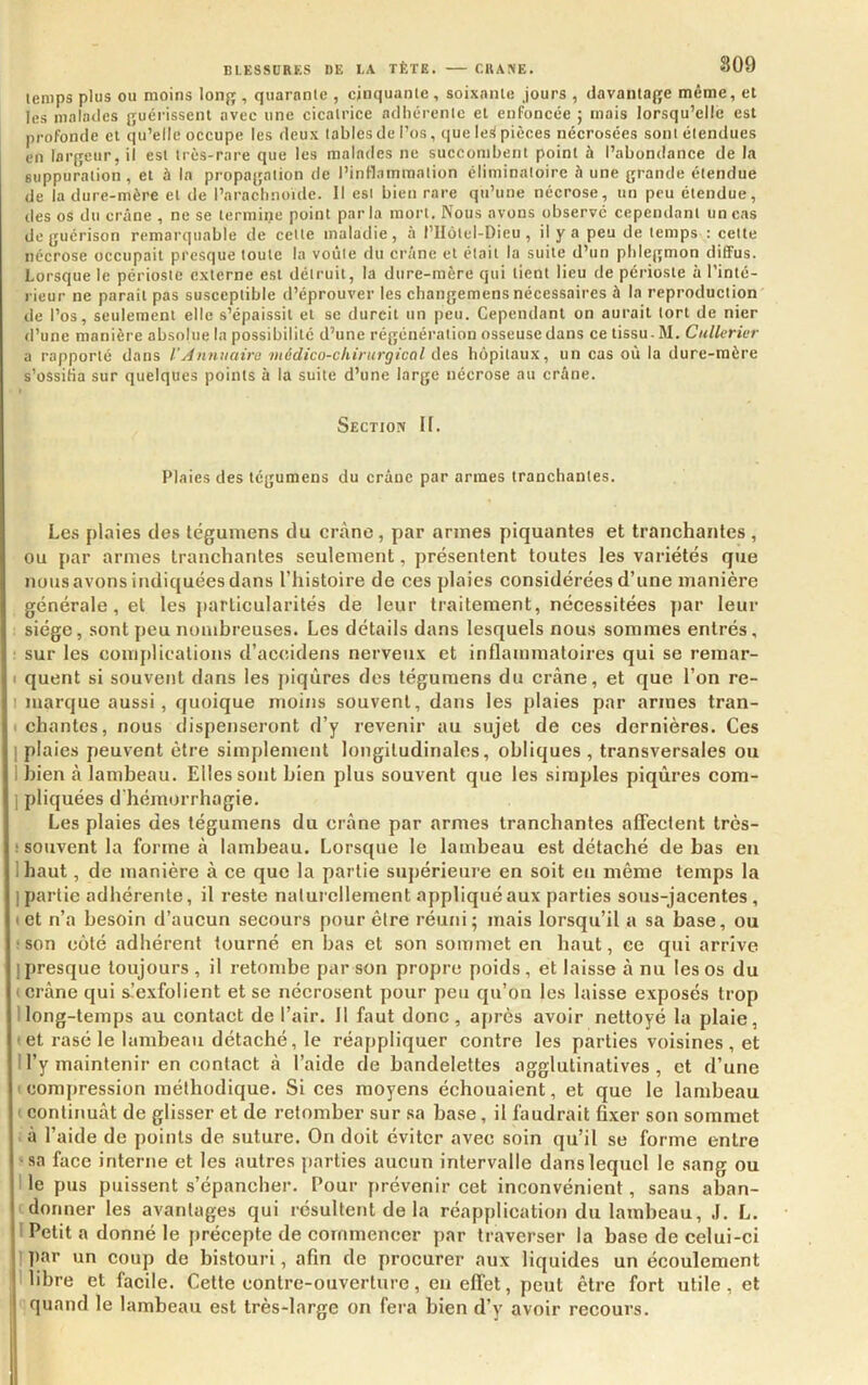 lenips plus ou moins loiifj, quarante , cinquante, soixante Jours , davantafje même, et les malades p;uérissenl avec une cicatrice adhérente et enfoncée ; mais lorsqu’elle est profonde et qu’elle occupe les deux tables de l’os, que lett pièces nécrosées sont étendues en largeur, il est très-rare que les malades ne suecombent point à l’abondance de la suppuration, et à la propagation de l’inflammation éliminatoire h une grande étendue de la dure-mère et de l’arachnoïde. Il est bien rare qu’une nécrose, un peu étendue, des os du crâne , ne se termine point parla mort. Nous avons observé cependant un cas de guérison remarquable de celte maladie, à l’Hôtel-Dieu , il y a peu de temps : cette nécrose occupait presque toute la voûte du crâne et était la suite d’un phlegmon diffus. Lorsque le périoste externe est détruit, la dure-mère qui tient lieu de périoste à l’inté- rieur ne parait pas susceptible d’éprouver les changemens nécessaires à la reproduction de l’os, seulement elle s’épaissit et se durcit un peu. Cependant on aurait tort de nier d’une manière absolue la possibilité d’une régénération osseuse dans ce tissu- M. CuUerivr a rapporté dans l'yinmiairo médico-chirurgical des hôpitaux, un cas où la dure-mère s’ossifia sur quelques points à la suite d’une large nécrose au crâne. Section If. Plaies des tegumens du crâne par armes tranchantes. Les plaies des léguniens du crâne, par armes piquantes et tranchantes , ou par armes tranchantes seulement, présentent toutes les variétés que notis avons indiquées dans l’histoire de ces plaies considérées d’une manière générale, et les particularités de leur traitement, nécessitées par leur siège, sont peu nombreuses. Les détails dans lesquels nous sommes entrés, ■ sur les complications d’accidens nerveu.\ et inflammatoires qui se remar- I quent si souvent dans les piqûres des tégumens du crâne, et que l’on re- 1 marque aussi, quoique moins souvent, dans les plaies par armes tran- I chantes, nous dispenseront d’y revenir au sujet de ces dernières. Ces 1 plaies peuvent être simplement longitudinales, obliques , transversales ou I bien à lambeau. Elles sont bien plus souvent que les simples piqûres com- 1 pliquées d'hémorrhagie. Les plaies des tégumens du crâne par armes tranchantes affectent très- • souvent la forme â lambeau. Lorsque le lambeau est détaché de bas en lhaut, de manière â ce que la partie supérieure en soit en même temps la 1 partie adhérente, il reste naturellement appliqué aux parties sous-jacentes, ( et n’a besoin d’aucun secours pour être réuni; mais lorsqu’il a sa base, ou tson côté adhérent tourné en bas et son sommet en haut, ce qui arrive I presque toujours , il retombe par son propre poids, et laisse â nu les os du < crâne qui s-’exfolient et se nécrosent pour peu qu’on les laisse exposés trop Ilong-temps au contact de l’air. Il faut donc, ajirès avoir nettoyé la plaie, (et rasé le lambeau détaché, le réappliquer contre les parties voisines, et 1 l’y maintenir en contact â l’aide de bandelettes agglutinatives , et d’une (compression méthodique. Si ces moyens échouaient, et que le lambeau ( continuât de glisser et de retomber sur sa base, il faudrait fixer son sommet >à l’aide de points de suture. On doit éviter avec soin qu’il se forme entre ■sa face interne et les autres parties aucun intervalle dans lequel le sang ou I le pus puissent s’épancher. Pour prévenir cet inconvénient, sans aban- tdonner les avantages qui résultent de la réapplication du lambeau, J. L. ' Petit a donné le précepte de commencer par traverser la base de celui-ci 1 par un coup de bistouri, afin de procurer aux liquides un écoulement I libre et facile. Cette contre-ouverture, en effet, peut être fort utile, et quand le lambeau est très-large on fera bien d’y avoir recours.