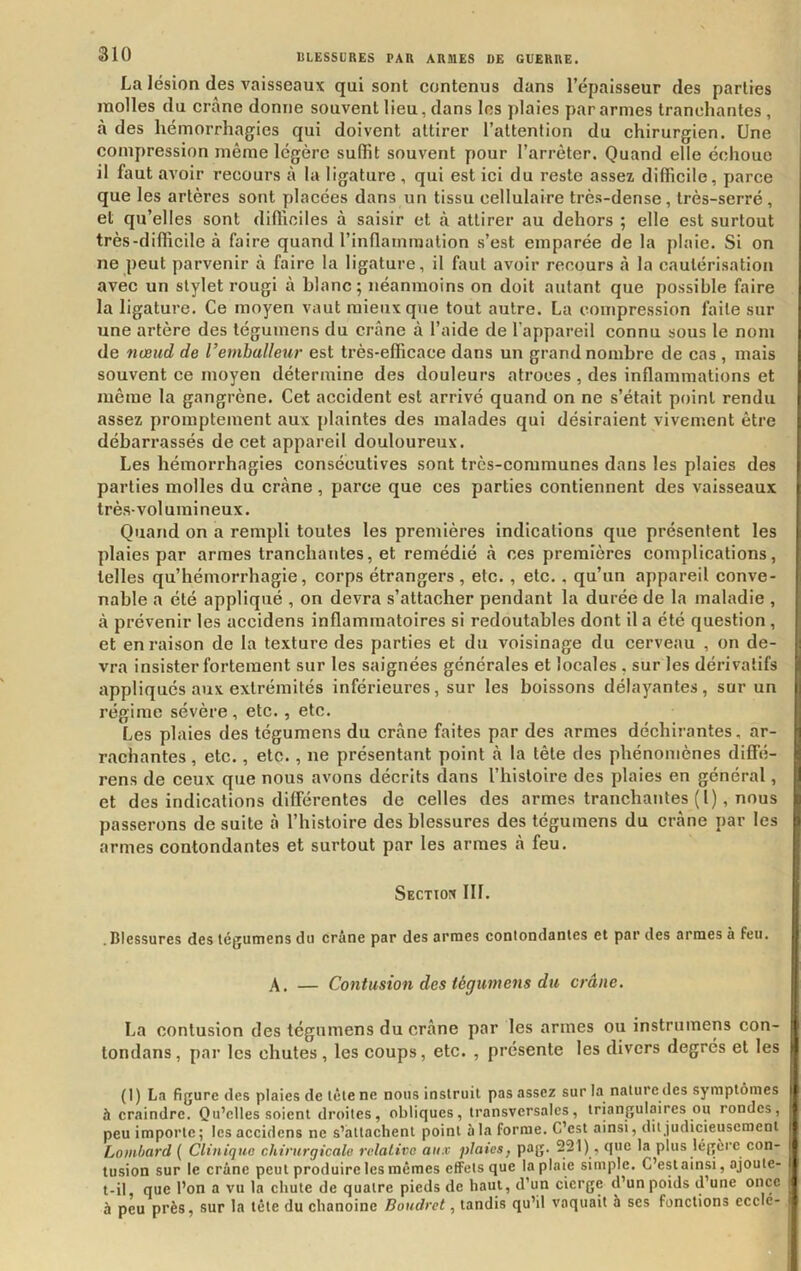 La lésion des vaisseaux qui sont contenus dans l’épaisseur des parties molles du crâne donne souvent lieu, dans les plaies par armes tranchantes , à des hémorrhagies qui doivent attirer l’attention du chirurgien. Une compression même légère suffît souvent pour l’arrêter. Quand elle échoue il faut avoir recours à la ligature , qui est ici du reste assez difficile, parce i que les artères sont placées dans un tissu cellulaire très-dense, très-serré, et qu’elles sont difficiles à saisir et à attirer au dehors ; elle est surtout très-diffîcile à faire quand l’inflammation s’est emparée de la plaie. Si on ne peut parvenir à faire la ligature, il faut avoir recours à la cautérisation avec un stylet rougi à blanc; néanmoins on doit autant que possible faire la ligature. Ce moyen vaut mieux que tout autre. La compression faite sur une artère des téguinens du crâne à l’aide de l’appareil connu sous le nom de nœud de Vembulleur est très-efficace dans un grand nombre de cas , mais souvent ce moyen détermine des douleurs atroces , des inflammations et même la gangrène. Cet accident est arrivé quand on ne s’était point rendu assez promptement aux {ilaintes des malades qui désiraient vivement être débarrassés de cet appareil douloureux. Les hémorrhagies consécutives sont très-communes dans les plaies des parties molles du crâne, parce que ces parties contiennent des vaisseaux très-volumineux. Quand on a rempli toutes les premières indications que présentent les plaies par armes tranchantes, et remédié à ces premières complications, telles qu’hémorrhagie, corps étrangers , etc. , etc., qu’un appareil conve- nable a été appliqué , on devra s’attacher pendant la durée de la maladie , à prévenir les accidens inflammatoires si redoutables dont il a été question , et en raison de la texture des parties et du voisinage du cerveau , on de- vra insister fortement sur les saignées générales et locales , sur les dérivatifs ; appliqués aux extrémités inférieures, sur les boissons délayantes, sur un régime sévère , etc., etc. Les plaies des tégumens du crâne faites par des armes déchirantes, ar- ] radiantes, etc., etc., ne présentant point à la tête des phénomènes diffé- ! rens de ceux que nous avons décrits dans l’histoire des plaies en général, | et des indications différentes de celles des armes tranchantes (l), nous b passerons de suite â l’histoire des blessures des tégumens du crâne par les i armes contondantes et surtout par les armes â feu. 1 Section 111. . Blessures des tégumens du crâne par des armes contondantes et par des armes à feu. A. — Contusion des tégumens du crâne. La contusion des tégumens du crâne par les armes ou instrumens con- tondans , par les chutes , les coups, etc. , présente les divers degrés et les (1) La figure des plaies de tète ne nous instruit pas assez sur la nature lles symptômes à craindre. Qu’elles soient droites, obliques, transversales, triangulaires ou rondes, peu importe ; les accidens ne s’attachent point à la forme. C’est ainsi, dit judicieusement l Lombard ( Clinique chirurgicale relative aux plaies^ pog. 221), que la plus légéi e con- i tusion sur le crâne peut produire les mêmes effets que la plaie simple. C’estainsi, ajoute- i t-il que l’on a vu la chute de quatre pieds de haut, d’un cierge d’un poids d’une once à peu près, sur la tête du chanoine Boudret, tandis qu’il vaquait 5 ses fonctions ccclc-