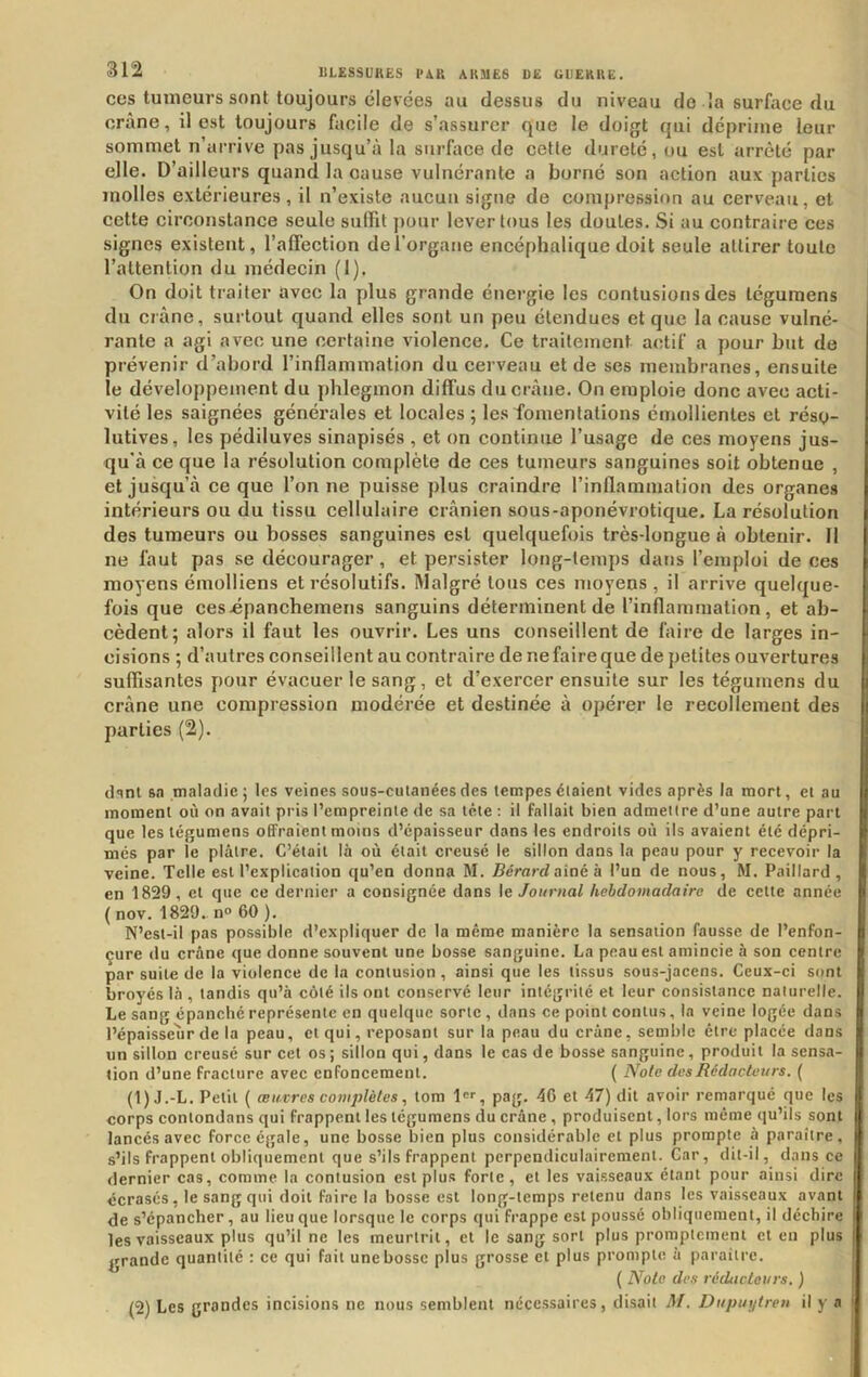 ces tumeurs sont toujours élevées au dessus du niveau de la surface du crâne, il est toujours facile de s’assurer que le doigt qui déprime leur sommet n’arrive pas jusqu’à la surface de cette dureté, ou est arrêté par elle. D’ailleurs quand la cause vulnérante a borné son action aux parties molles extérieures, il n’existe aucun signe de compression au cerveau, et cette circonstance seule sufRt pour lever tous les doutes. Si au contraire ces signes existent, l’affection de l’organe encéphalique doit seule attirer toute l’attention du médecin (I). On doit traiter avec la plus grande énergie les contusions des tégumens dn crâne, surtout quand elles sont un peu étendues et que la cause vulné- rante a agi avec une certaine violence. Ce traitement actif a pour but do prévenir d’abord l’inflammation du cerveau et de ses membranes, ensuite le développement du phlegmon diffus du crâne. On emploie donc avec acti- vité les saignées générales et locales ; les fomentations émollientes et résy- lutives, les pédiluves sinapisés , et on continue l’usage de ces moyens jus- qu'à ce que la résolution complète de ces tumeurs sanguines soit obtenue , et jusqu’à ce que l’on ne puisse plus craindre l’inflammation des organes intérieurs ou du tissu cellulaire crânien sous-aponévrotique. La résolution des tumeurs ou bosses sanguines est quelquefois très-longue à obtenir. Il ne faut pas se décourager, et persister long-temps dans l’emploi de ces moyens émolliens et résolutifs. Malgré tous ces moyens, il arrive quelque- fois que ces-épancheinens sanguins déterminent de l’inflammation, et ab- cèdent; alors il faut les ouvrir. Les uns conseillent de faire de larges in- cisions ; d’autres conseillent au contraire de nefaireque de petites ouvertures suffisantes pour évacuer le sang, et d’exercer ensuite sur les tégumens du crâne une compression modérée et destinée à opérer le recollement des parties (2). (Iqnl ft.T maladie ; les veines sous-cutanées des tempes étaient vides après la mort, et au moment où on avait pris l’empreinte de sa tête : il fallait bien admettre d’une autre part que les tégumens offraient moins d’épaisseur dans les endroits où ils avaient été dépri- més par le plâtre. C’était là où était creusé le sillon dans la peau pour y recevoir la veine. Telle est l’explication qu’en donna M. Gérard aîné à l’un de nous, M. Paillard, en 1829, et que ce dernier a consignée dans \e Journal hebdomadaire de cette année ( nov. 1829. n» 60 ). N’est-il pas possible d’expliquer de la même manière la sensation fausse de l’enfon- çure du crâne que donne souvent une bosse sanguine. La peau est amincie à son centre par suite de la violence de la contusion , ainsi que les tissus sous-jacens. Ceux-ci sont broyés là , tandis qu’à côté ils ont conservé leur intéginté et leur consistance naturelle. Le sang épanché représente en quelque sorte, dans ce point contus, la veine logée dans l’épaisseur de la peau, et qui, reposant sur la peau du crâne, semble être placée dans un sillon creusé sur cet os ; sillon qui, dans le cas de bosse sanguine, produit la sensa- tion d’une fracture avec enfoncement. ( Noie des Rédacteurs. ( (1) J.-L. Petit ( œuvres complètes, tom l, pag. 40 et 47) dit avoir remarqué que les corps conlondans qui frappent les tégumens du crâne, produisent, lors même qu’ils sont lancés avec force égale, une bosse bien plus considérable et plus prompte à paraître, s’ils frappent obliquement que s’ils frappent perpendiculairement. Car, dit-il, dans ce dernier cas, comme la contusion est plus forte, et les vai.sseaux étant pour ainsi dire écrasés, le sang qui doit faire la bosse est long-temps retenu dans les vaisseaux avant de s’épancher, au lieu que lorsque le corps qui frappe est poussé obliquement, il déchire les vaisseaux plus qu’il ne les meurtrit, et le sang sort plus promptement et en plus grande quantité : ce qui fait une bosse plus grosse et plus prompte à paraître. ( Noie des réducteurs, ) (2) Les grondes incisions ne nous semblent nécessaires, disait M. Dupin/lreu il y a.