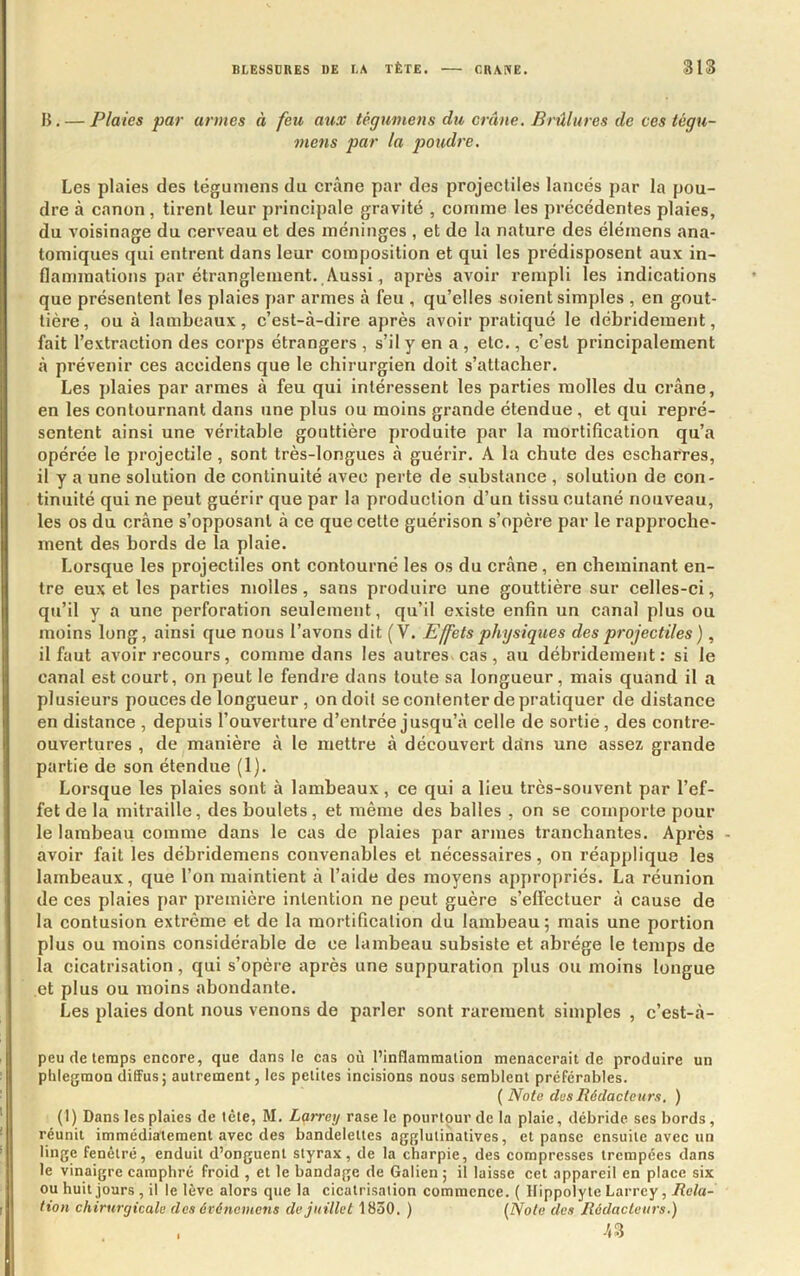 B. — Plaies par armes à feu aux tégumens du crâne. Brûlures de ces tégu- mens par la poudre. Les plaies des tégumens du crâne par des projectiles lancés par la pou- dre à canon , tirent leur principale gravité , comme les précédentes plaies, du voisinage du cerveau et des méninges , et de la nature des élémens ana- tomiques qui entrent dans leur composition et qui les prédisposent aux in- flammations par étranglement. Aussi, après avoir rempli les indications que présentent les plaies par armes à feu , qu’elles soient simples , en gout- tière, ou à lambeaux, c’est-à-dire après avoir pratiqué le débridement, fait l’extraction des corps étrangers , s’il y en a , etc., c’est principalement à prévenir ces accidens que le chirurgien doit s’attacher. Les plaies par armes à feu qui intéressent les parties molles du crâne, en les contournant dans une plus ou moins grande étendue , et qui repré- sentent ainsi une véritable gouttière produite par la mortification qu’a opérée le projectile , sont très-longues à guérir. A la chute des escharres, il y a une solution de continuité avec perte de substance , solution de con- tinuité qui ne peut guérir que par la production d’un tissu cutané nouveau, les os du crâne s’opposant à ce que cette guérison s’opère par le rapproche- ment des bords de la plaie. Lorsque les projectiles ont contourné les os du crâne, en cheminant en- tre eux et les parties molles, sans produire une gouttière sur celles-ci, qu’il y a une perforation seulement, qu’il existe enfin un canal plus ou moins long, ainsi que nous l’avons dit (V. Effets physiques des projectiles ), il faut avoir recours, comme dans les autres, cas, au débridement: si le canal est court, on peut le fendre dans toute sa longueur, mais quand il a plusieui’s pouces de longueur, on doit se contenter de pratiquer de distance en distance , depuis l’ouverture d’entrée jusqu’à celle de sortie, des contre- ouvertures , de manière à le mettre à découvert dans une assez grande partie de son étendue (1). Lorsque les plaies sont à lambeaux , ce qui a lieu très-souvent par l’ef- fet de la mitraille, des boulets, et même des balles , on se comporte pour le lambeau comme dans le cas de plaies par armes tranchantes. Après - avoir fait les déhridemens convenables et nécessaires, on réapplique les lambeaux, que l’on maintient à l’aide des moyens appropriés. La réunion de ces plaies par première intention ne peut guère s’effectuer à cause de la contusion extrême et de la mortification du lambeau 5 mais une portion plus ou moins considérable de ce lambeau subsiste et abrège le temps de la cicatrisation, qui s’opère après une suppuration plus ou moins longue et plus ou moins abondante. Les plaies dont nous venons de parler sont rarement simples , c’est-â- peu de temps encore, que dans le cas où l’inflammation menacerait de produire un phlegmon diffus; autrement, les petites incisions nous semblent préférables. {Note des Rédacteurs. ) (I) Dans les plaies de tète, M. Larrey rase le pourtour de la plaie, débride ses bords, réunit immédiatement avec des bandelettes aggluiinatives, et panse ensuite avec un linge fenétré, enduit d’onguent styrax, de la charpie, des compresses trempées dans le vinaigre camphré froid , et le bandage de Galien ; il laisse cet appareil en place six ou huit jours , il le lève alors que la eicatrisaiion commenee. ( Hippolyte Larrey, Rela- tion chirurgicale des événemens de juillet 1830. ) {Note des Rédacteurs.) h Z