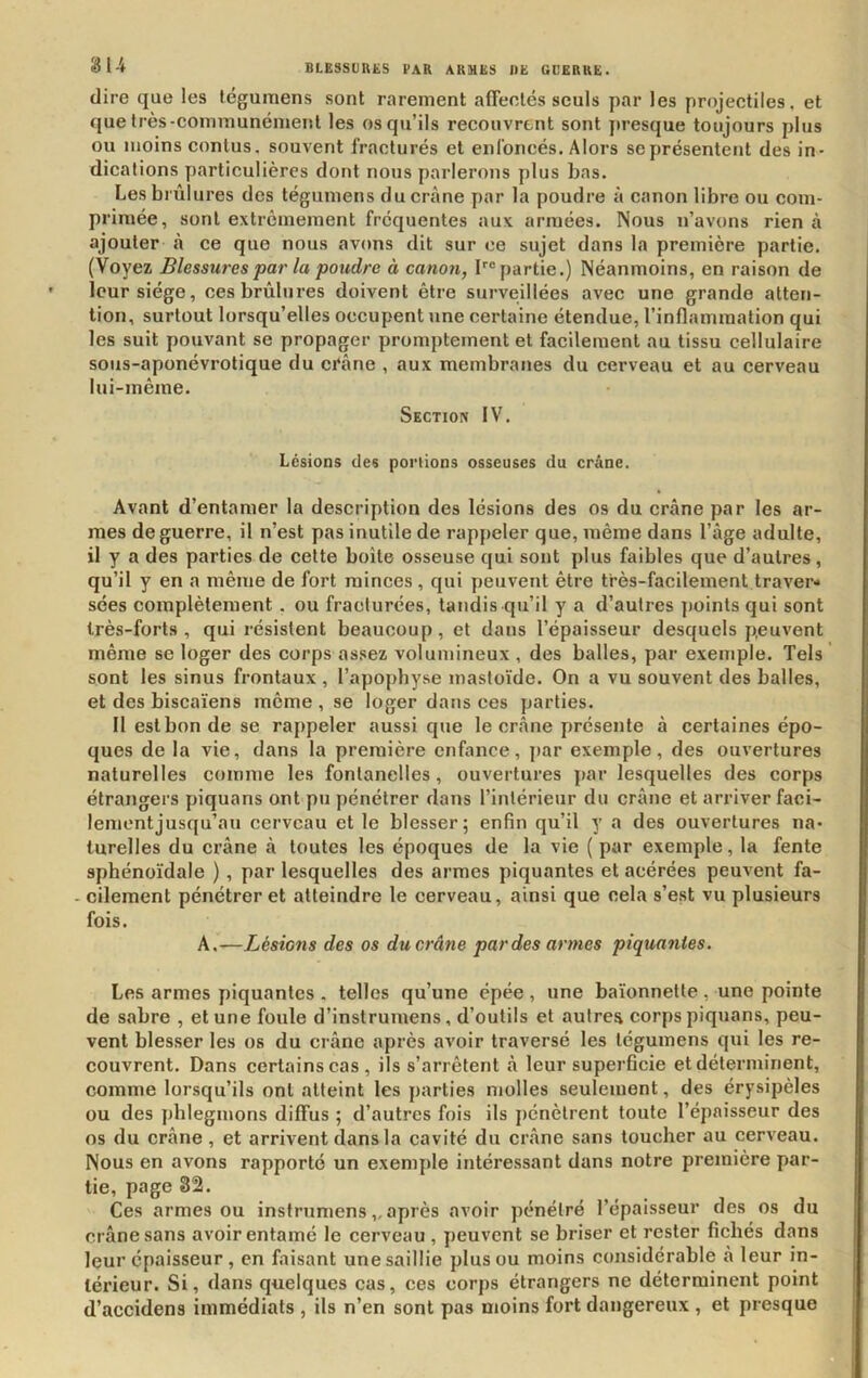 dire que les tégumens sont rarement affeotés seuls par les projectiles, et que très-communément les os qu’ils recouvrent sont jiresque toujours plus ou moins conlus. souvent fracturés et enfoncés. Alors se présentent des in- dications particulières dont nous parlerons plus bas. Les brûlures des tégumens du crâne par la poudre à canon libre ou com- primée, sont extrêmement fréquentes aux armées. Nous n’avons rien à ajouter à ce que nous avons dit sur ce sujet dans la première partie. (Voyez Blessures par la poudre à canoti, bipartie.) Néanmoins, en raison de leur siège, ces brûlures doivent être surveillées avec une grande atten- tion, surtout lorsqu’elles occupent une certaine étendue, l’inflammation qui les suit pouvant se propager promptement et facilement au tissu cellulaire sous-aponévrotique du ci‘âne , aux membranes du cerveau et au cerveau lui-même. Section IV. Lésions des portions osseuses du crâne. Avant d’entamer la description des lésions des os du crâne par les ar- mes de guerre, il n’est pas inutile de rappeler que, même dans l’âge adulte, il y a des parties de cette boîte osseuse qui sont plus faibles que d’autres, qu’il y en a même de fort minces , qui peuvent être très-facilement traver- sées complètement. ou fracturées, tandis qu’il y a d’autres points qui sont très-forts, qui résistent beaucoup, et dans l’épaisseur desquels peuvent même se loger des corps assez volumineux , des balles, par exemple. Tels sont les sinus frontaux , l’apophyse masloïde. On a vu souvent des balles, et des biscaïens même , se loger dans ees parties. Il est bon de se rappeler aussi que le crâne présente â certaines épo- ques de la vie, dans la première enfance, jiar exemple, des ouvertures naturelles comme les fontanelles, ouvertures par lesquelles des corps étrangers piquans ont pu pénétrer dans l’intérieur du crâne et arriver faci- lementjusqu’au cerveau et le blesser; enfin qu’il y a des ouvertures na- turelles du crâne â toutes les époques de la vie ( par exemple, la fente sphénoïdale ), par lesquelles des armes piquantes et acérées peuvent fa- - cilement pénétrer et atteindre le cerveau, ainsi que cela s’e.st vu plusieurs fois. A.—Lésions des os du crâne par des armes piquantes. Les armes piquantes . telles qu’une épée , une baïonnette, une pointe de sabre , et une foule d’instrumens, d’outils et autres corps piquans, peu- vent blesser les os du crâne après avoir traversé les tégumens qui les re- couvrent. Dans certains cas, ils s’arrêtent â leur superficie et déterminent, comme lorsqu’ils ont atteint les parties molles seulement, des érysipèles ou des phlegmons diffus ; d’autres fois ils jiénètrent toute l’épaisseur des os du crâne, et arrivent dans la cavité du crâne sans toucher au cerveau. Nous en avons rapporté un exemple intéressant dans notre première par- tie, page 82. Ces armes ou instrumens,. après avoir pénétré l’épaisseur des os du crâne sans avoir entamé le cerveau , peuvent se briser et rester fichés dans leur épaisseur , en faisant une saillie plus ou moins considérable â leur in- térieur. Si, dans quelques cas, ces corps étrangers ne déterminent point d’accidens immédiats , ils n’en sont pas moins fort dangereux , et presque