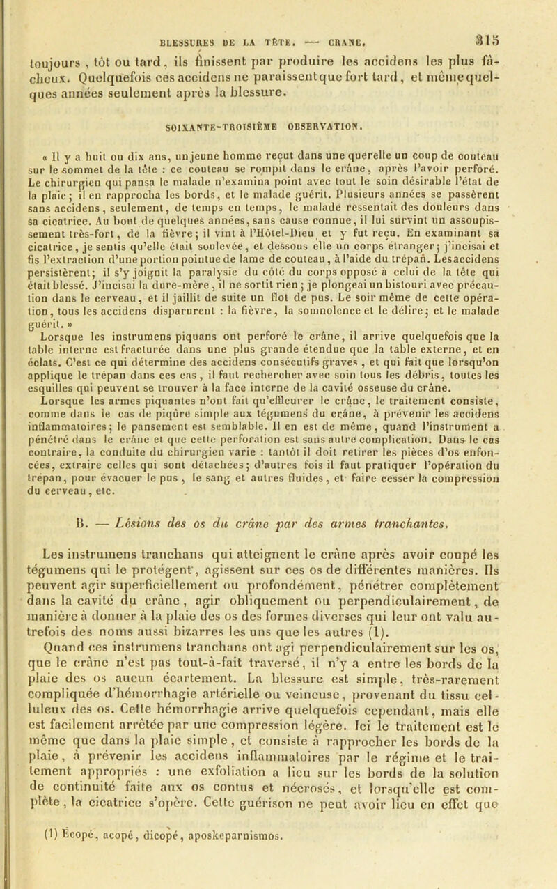 toujours , tôt ou tard, ils finissent par produire les accidens les plus fâ- cheux. Quelquefois ces accidens ne paraissentque fort tard , et niêineqiiel- ques années seulement après la blessure. SOIXANTE-TROISIÈME OBSERVATION. O II y a huit ou dix ans, un jeune homme reçut dans une querelle un coup de couteau sur le sommet de la (été : ce couteau se rompit dans le crâne, après l’avoir perforé. Le chirurj^ien qui pansa le malade n’examina point avec tout le soin désirable l’état de la plaie; il en rapprocha les bords, et le malade guérit. Plusieurs années se passèrent sans accidens, seulement, de temps en temps, le malade ressentait des douleurs dans sa cicatrice. Au bout de quelques années, sans cause connue, il lui survint un assoupis- sement très-fort, de la fièvre; il vint à l’IIôtel-Dieu et y fut reçu. En examinant sa cicatrice , je sentis qu’elle était soulevée, et dessous elle un corps étranger ; j’incisai et fis l’extraction d’une portion pointue de lame de couteau, à l’aide du trépan. Lesaccidens persistèrent; il s’y joignit la paralysie du côté du corps opposé à celui de la tête qui était blessé. J’incisai la dure-mère , il ne sortit rien ; je plongeai un bistouri avec précau- tion dans le cerveau, et il jaillit de suite un flot de pus. Le soir même de cette opéra- tion , tous les accidens disparurent ; la fièvre, la somnolence et le délire ; et le malade guérit. » Lorsque les instrumens piquans ont perforé le crâne, il arrive quelquefois que la table interne est fracturée dans une plus grande étendue que la table externe, et en éclats. C’est ce qui détermine des aceidens consécutifs graves , et qui fait que lorsqu’on applique le trépan dans ces cas, il faut rechercher avec soin tous les débris, toutes les esquilles qui peuvent se trouver à la face interne de la cavité osseuse du crâne. Lorsque les armes piquantes n’ont fait qu’elfleurer le crâne, le traitement consiste, comme dans le cas de piqûre simple aux tégumens du crâne, à prévenir les accidens inflammatoires; le pansement est semblable. Il en est de même, quand l’instrument a pénétré dans le crâne et que cette perforation est sans autre complication. Dans le cas contraire, la conduite du chirurgien varie : tantôt il doit retirer les pièces d’os enfon- cées, extraire celles qui sont détachées ; d’autres fois il faut pratiquer l’opération du trépan, pour évacuer le pus, le sang et autres fluides, et faire cesser la compression du cerveau, etc. B. — Lésions des os du crâne par des armes tranchantes. Les instrumens Iraiichans qui atteignent le crâne après avoir coupé les tégumens qui le protègent, agissent sur ces os de différentes manières. Ils peuvent agir superficiellement ou profondément, pénétrer complètement dans la cavité du crâne, agir obliquement ou perpendiculairement, de manière à donner à la plaie des os des formes diverses qui leur ont valu au- trefois des noms aussi bizarres les uns que les autres (l). Quand (tes inslrumens tranchitns ont agi perpendiculairement sur les os, que le crâne n’est pas toul-à-fait traversé, il n’y a entre les bords de la jtlaie des os aucun écartement. La blessure est simple, très-rarement compliquée d’hémorrhagie artérielle ou veineuse, provenant du tissu cel- luleux des os. Cette hémorrhagie arrive quelquefois cependant, mais elle est facilement arrêtée par une compression légère. Ici le traitement est le même que dans la jdaie simple, et consiste à rapprocher les bords do la plaie, â prévenir les accidens inflammaloires par le régime et le trai- tement appropriés : une exfoliation a lieu sur les bords de la solution de continuité faite aux os contus et nécrosés, et lorsqu’elle est com- plète , la cicatrice s’opère. Cette guérison ne peut avoir lieu en effet que (1) Écopé, acopé, dicopé, aposkeparnismos.