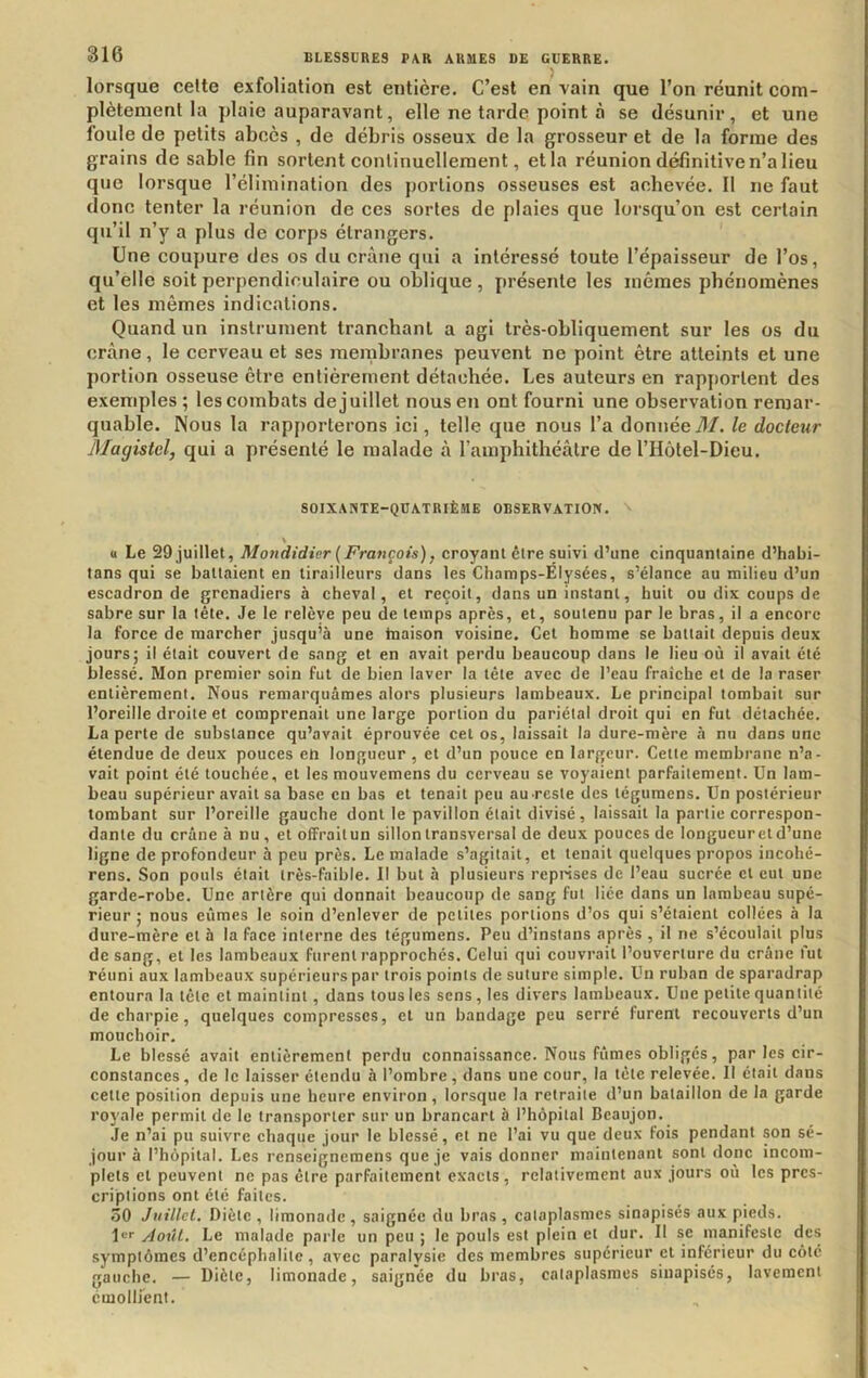 lorsque celte exfoliation est entière. C’est en vain que l’on réunit com- plètement la plaie auparavant, elle ne tarde point à se désunir, et une foule de petits abcès , de débris osseux de la grosseur et de la forme des grains de sable fin sortent continuellement, et la réunion définitive n’a lieu que lorsque l’élimination des portions osseuses est achevée. 11 ne faut donc tenter la réunion de ccs sortes de plaies que lorsqu’on est certain qu’il n’y a plus de corps étrangers. Une coupure des os du crâne qui a intéressé toute l’épaisseur de l’os, qu’elle soit perpendiculaire ou oblique, présente les mêmes phénomènes et les mêmes indications. Quand un instrument tranchant a agi très-obliquement sur les os du crâne, le cerveau et ses membranes peuvent ne point être atteints et une portion osseuse être entièrement détachée. Les auteurs en rapjiortent des exemples ; les combats de juillet nous en ont fourni une observation remar- quable. Nous la rap|)orterons ici, telle que nous l’a donnée71/. le docteur Magistel, qui a présenté le malade â l’amphithéâtre de l’Hôtel-Dieu. SOIXANTE-QUATRIÈME OBSERVATION. (1 Le 29 juillet, Mondidier {François), croyant être suivi d’une cinquantaine d’habi- tans qui se battaient en tirailleurs dans les Champs-Elysées, s’élance au milieu d’un escadron de grenadiers à cheval, et reçoit, dans un instant, huit ou dix coups de sabre sur la tête. Je le relève peu de temps après, et, soutenu par le bras, il a encore la force de marcher jusqu’à une hiaison voisine. Cet homme se battait depuis deux jours; il était couvert de sang et en avait perdu beaucoup dans le lieu où il avait été blessé. Mon premier soin fut de bien laver la tête avec de l’eau fraîche et de la raser entièrement. Nous remarquâmes alors plusieurs lambeaux. Le principal tombait sur l’oreille droite et comprenait une large portion du pariétal droit qui en fut détachée. La perte de substance qu’avait éprouvée cet os, laissait la dure-mère à nu dans une étendue de deux pouces eh longueur, et d’un pouce en largeur. Cette membrane n’a- vait point été touchée, et les mouvemens du cerveau se voyaient parfaitement. Un lam- beau supérieur avait sa base en bas et tenait peu au .reste des tégumens. Un postérieur tombant sur l’oreille gauche dont le pavillon était divisé, laissait la partie correspon- dante du crâne à nu , et olFrailun sillon transversal de deux pouces de longueur et d’une ligne de profondeur à peu près. Le malade s’agitait, et tenait quelques propos incohé- rens. Son pouls était très-faible. Il but à plusieurs repnses de l’eau sucrée cl eut une garde-robe. Une artère qui donnait beaucoup de sang fut liée dans un lambeau supé- rieur ; nous eûmes le soin d’enlever de petites portions d’os qui s’étaient collées à la dure-mère et à la face interne des tégumens. Peu d’instans après , il ne s’écoulait plus de sang, et les lambeaux furent rapprochés. Celui qui couvrait l’ouverture du crâne fut réuni aux lambeaux supérieurs par trois points de suture simple. Un ruban de sparadrap entoura la lélc et maintint, dans tous les sens, les divers lambeaux. Une petite quantité de charpie, quelques compresses, et un bandage peu serré furent recouverts d’un mouchoir. Le blessé avait entièrement perdu connaissance. Nous fûmes obligés, par les cir- constances, de le laisser étendu à l’ombre, dans une cour, la tète relevée. Il était dans celte position depuis une heure environ, lorsque la retraite d’un bataillon de la garde royale permit de le transporter sur un brancarl à l’hôpital Beaujon. Je n’ai pu suivre chaque jour le blessé, et ne l’ai vu que deux fois pendant son sé- jour à l’hôpital. Les renseignemens que je vais donner maintenant sont donc incom- plets et peuvent ne pas être parfaitement exacts, relativement aux jours où les pres- criptions ont été faites. 50 Juillet. Diète , limonade , saignée du bras , cataplasmes sinapisés aux pieds. \er yioûl. Le malade parle un peu ; le pouls est plein et dur. Il se manifeste des symptômes d’encéphalite, avec paralysie des membres supérieur et inférieur du côté gauche. — Diète, limonade, saignée du bras, cataplasmes sinapisés, lavement ciuollfent.