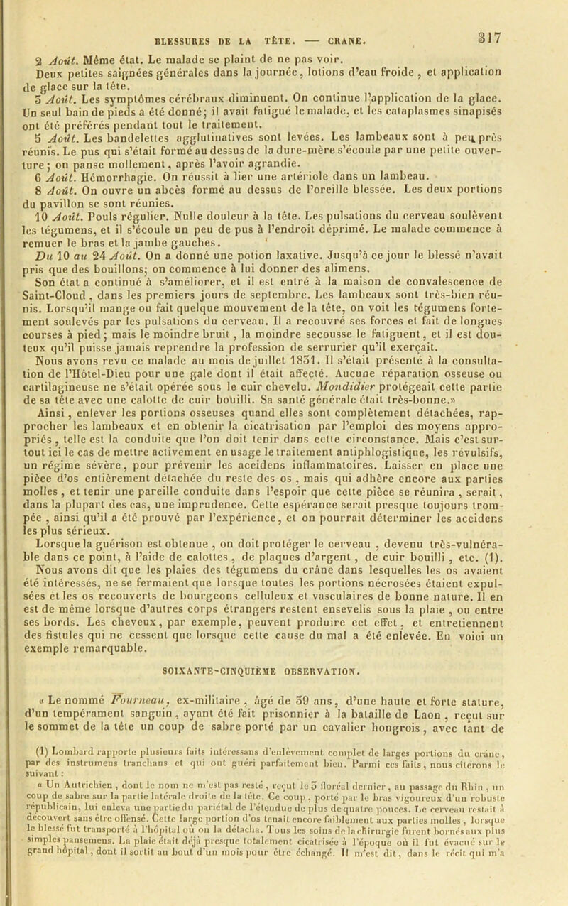 2 jéoût. Même état. Le malade se plaint de ne pas voir. Deux petites saignées générales dans la journée, lotions d’eau froide , et application de glace sur la tête. 5 jdoût.. Les symptômes cérébraux diminuent. On continue l’application de la glace. Un seul bain de pieds a été donné ; il avait fatigué le malade, et les cataplasmes sinapisés ont été préférés pendant tout le traitement. 5 Août. Les bandelettes agglutinatives sont levées. Les lambeaux sont à peu près réunis. Le pus qui s’était formé au dessus de la dure-mère s’écoule par une petite ouver- ture; on panse mollement, après l’avoir agrandie. 6 Août. Hémorrhagie. On réussit à lier une artériole dans un lambeau. 8 Août. On ouvre un abcès formé au dessus de l’oreille blessée. Les deux portions du pavillon se sont réunies. 10 Août. Pouls régulier. Nulle douleur à la tête. Les pulsations du cerveau soulèvent les tégumcns, et il s’écoule un peu de pus à l’endroit déprimé. Le malade commence à remuer le bras et la jambe gauches. ‘ Du 10 au 24 Août. On a donné une potion laxative. Jusqu’à ce jour le blessé n’avait pris que des bouillons; on commence à lui donner des alimens. Son état a continué à s’améliorer, et il est entré à la maison de convalescence de Saint-Cloud , dans les premiers jours de septembre. Les lambeaux sont très-bien réu- nis. Lorsqu’il mange ou fait quelque mouvement de la tête, on voit les tégumens forte- ment soulevés par les pulsations du cerveau. Il a recouvré scs forces et fait de longues courses à pied ; mais le moindre bruit, la moindre secousse le fatiguent, et il est dou- teux qu’il puisse jamais reprendre la profession de serrurier qu’il exerçait. Nous avons revu ce malade au mois de juillet 1851. Il s’était présenté à la consulta- tion de l’Hôtel-Dieu pour une gale dont il était affecté. Aucune réparation osseuse ou cartilagineuse ne s’était opérée sous le cuir chevelu. Mondidier protégeait cette partie de sa tête avec une calotte de cuir bouilli. Sa santé générale était très-bonne.» Ainsi, enlever les portions osseuses quand elles sont complètement détachées, rap- procher les lambeaux et en obtenir la cicatrisation par l’emploi des moyens appro- priés , telle est la conduite que l’on doit tenir dans cctie cii constance. Mais c’est sur- tout ici le cas de mettre activement en usage le traitement antiphlogistique, les révulsifs, un régime sévère, pour prévenir les accidens inflammatoires. Laisser en place une pièce d’os entièrement détachée du reste des os , mais qui adhère encore aux parties molles , et tenir une pareille conduite dans l’espoir que cette pièce se réunira , serait, dans la plupart des cas, une imprudence. Cette espérance serait presque toujours trom- pée , ainsi qu’il a été prouvé par l’expérience, et on pourrait déterminer les accidcr.s les plus sérieux. Lorsque la guérison est obtenue , on doit protéger le cerveau , devenu très-vulnéra- ble dans ce point, à l’aide de calottes , de plaques d’argent, de cuir bouilli , etc. (1). Nous avons dit que les plaies des tégumens du crâne dans lesquelles les os avaient été intéressés, ne se fermaient que lorsque toutes les portions nécrosées étaient expul- sées et les os recouverts de bourgeons celluleux et vasculaires de bonne nature. Il en est de même lorsque d’autres corps étrangers restent ensevelis sous la plaie , ou entre ses bords. Les cheveux, par exemple, peuvent produire cct effet, et entretiennent des fistules qui ne cessent que lorsque cette cause du mal a été enlevée. En voici un exemple remarquable. SOIXANTE-CINQUIÈME OBSERVATION. « Le nommé Fournoau, ex-militaire , âgé de 39 ans, d’une haute et forte stature, d’un tempérament sanguin, ayant été fait prisonnier à la bataille de Laon , reçut sur le sommet de la tête un coup de sabre porté par un cavalier hongrois, avec tant de (1) Lombard rapporte plusieurs faits iuléressans d'enlèvement complet de larges portions du crâne, par des instrumens Iranclians et qui ont guéri parfaitement Lien. Parmi ces faits, nous citerons le suivant : « Un Autricliicn , dont le nom ne m'est pas resté , reçut le 3 Boréal dernier, au passage du Uliin , un coup de sabre sur la partie latérale droite de la tête. Ce coup, porté par le bras vigoureux d’uu robuste républicain, lui enleva unepartiedu pariétal de l'étendue de plus de quatre jiouccs. Le cerveau restait à découvert sans être offensé. Cette large portion d'os tenait encore faiblement aux parties molles , lorsque le blessé fut transporté à l'bôpital où on la détacha. Tous les soins de la chirurgie furent bornés aux plus simples pansemens. La plaie était déjà presque lotaleinent cicatrisée à l'éj)oque où il fut évacué sur le grand bôpital, dont il sortit au bout d'un moisjiour être écbange. Il m'est dit, dans le récit qui m'a