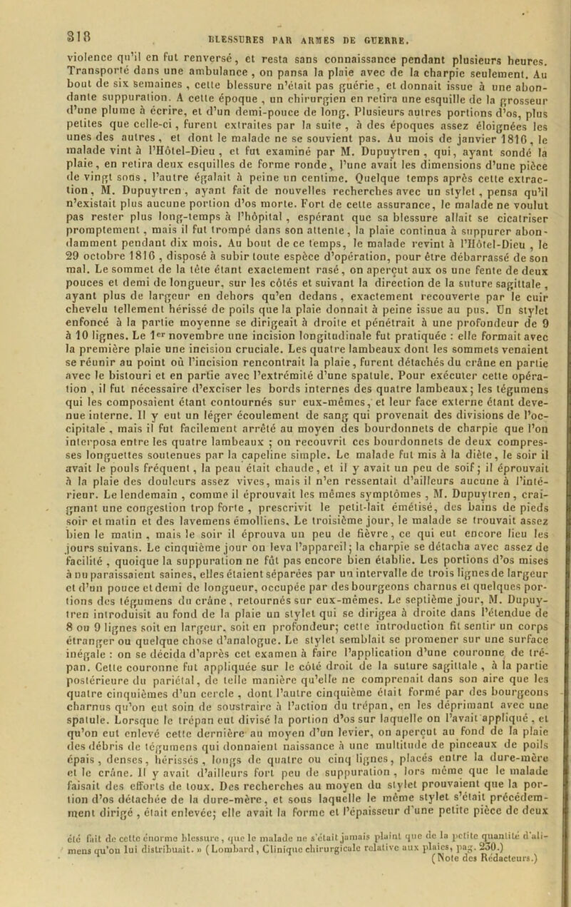 violence qu’il en fui renversé, cl resta sans connaissance pendant plusieurs heures. Transporté dans une ambulance , on pansa la plaie avec de la charpie seulement. Au bout de six semaines , celle blessure n’était pas guérie, et donnait issue à une abon- dante suppuration. A cette époque , un chirurgien en retira une esquille de la grosseur (l’une plume à écrire, et d’un demi-pouce de long. Plusieurs autres portions d’os, plus petites que celle-ci, furent extraites par la suite , à des époques assez éloignées les unes des autres, et dont le malade ne se souvient pas. Au mois de janvier 1810, le malade vint à l’Hôtel-Dieu , et fut examiné par M, Dupuytren , qui, ayant sondé la plaie, en retira deux esquilles de forme roncle, l’une avait les dimensions d’une pièce de vingt sons, l’autre égalait à peine un centime. Quelque temps après celle extrac- tion, M. Dupuytren, ayant fait de nouvelles recherches avec un stylet , pensa qu’il n’existait plus aucune portion d’os morte. Fort de celte assurance, le malade ne voulut pas rester plus long-temps à l’hôpital, espérant que sa blessure allait se cicatriser promptement, mais il fut trompé dans son attente, la plaie continua à suppurer abon- damment pendant dix mois. Au bout de ce temps, le malade revint à l’Hôtel-Dieu , le 29 octobre 1816 , disposé à subir toute espèce d’opération, pour être débarrassé de son mal. Le sommet de la tête étant exactement rasé, on aperçut aux os une fente de deux pouces et demi de longueur, sur les côtés et suivant la direction de la suture sagittale , ayant plus de largeur en dehors qu’en dedans, exactement recouverte par le cuir chevelu tellement hérissé de poils que la plaie donnait à peine issue au pus. Un stylet enfoncé à la partie moyenne se dirigeait à droite et pénétrait à une profondeur de 9 à 10 lignes. Le !«''novembre une incision longitudinale fut pratiquée : elle formait avec la première plaie une incision cruciale. Les quatre lambeaux dont les sommets venaient se réunir au point où l’incision rencontrait la plaie, furent détachés du crâne en partie avec le bistouri et en partie avec l’extrémité d’une spatule. Pour exécuter cette opéra- tion , il fut nécessaire d’exciser les bords internes (les quatre lambeaux; les tégumens qui les composaient étant contournés sur eux-mêmes, et leur face externe étant deve- nue interne. 11 y eut un léger écoulement de sang qui provenait des divisions de l’oc- cipitale , mais il fut facilement arrêté au moyen des bourdonnets de charpie que l’on interposa entre les quatre lambeaux ; on recouvrit ces bourdonnets de deux compres- ses longuettes soutenues par la capeline simple. Le malade fut mis à la diète, le soir il avait le pouls fréquent, la peau était chaude, et il y avait un peu de soif; il éprouvait h la plaie des douleurs assez vives, mais il n’en ressentait d’ailleurs aucune à l’inté- rieur. Le lendemain , comme il éprouvait les mêmes symptômes , M. Dupuytren, crai- gnant une congestion trop forte , prescrivit le petit-lait émétisé, des bains de pieds soir et matin et des lavemens émolliens. Le troisième jour, le malade se trouvait assez bien le matin , mais le soir il éprouva un peu de fièvre, ce qui eut encore lieu les jours suivons. Le cinquième jour on leva l’appareil ; la charpie se détacha avec assez de facilité , quoique la suppuration ne fût pas encore bien établie. Les portions d’os mises à nu paraissaient saines, elles étaient séparées par un intervalle de trois lignes de largeur et d’un pouce cl demi de longueur, occupée par des bourgeons charnus et quelques por- tions des tégumens du crâne, retournés sur eux-mêmes. Le septième jour, M. Dupuy- tren introduisit au fond de la plaie un stylet qui se dirigea à droite dans l’étendue de 8 ou 9 lignes soit en largeur, soit en profondeur; cette introduction fil sentir un corps étranger ou quelque chose d’analogue. Le stylet semblait se promener sur une surface inégale : on se décida d’après cet examen à faire l’application d’une couronne de tré- pan. Cette couronne fut appliquée sur le côté droit de la suture sagittale , à la partie postérieure du pariétal, de telle manière qu’elle ne comprenait dans son aire que les quatre cinquièmes d’un cercle , dont l’autre cinquième était formé par des bourgeons charnus qu’on eut soin de soustraire à l’action (lu trépan, en les déprimant avec une spatule. Lorsque le trépan eut divisé la portion d’os sur laquelle on l’avait appliqué , et qu’on cul enlevé cette dernière au moyen d’un levier, on aperçut au fond de la plaie des débris de tégumens qui donnaient naissance à une multitude de pinceaux de poils épais, denses, hérissés, longs de quatre ou cinq lignes, placés entre la dure-mère et le crâne. Il y avait d’ailleurs fort peu de suppuration , lors memt; que le malade faisait des efforts de toux. Des recherches au moyen du stylet prouvaient que la por- tion d’os détachée de la dure-mère, et sous laquelle le même stylet s’éiail précétlcm- ment dirigé , était enlevée; elle avait la forme et l’épaisseur d'une petite pièce de deux été fut (le cette éiiormo blessure, ijiie le mnladc ne s'était jnniais plaint que de la jictite qiiantité d ali- mens qu’on lui distribuait. » (Lombard, Clinique chirurgicale relative aux plaies, pag. 230.) ’ ( Note des Rédacteurs.)