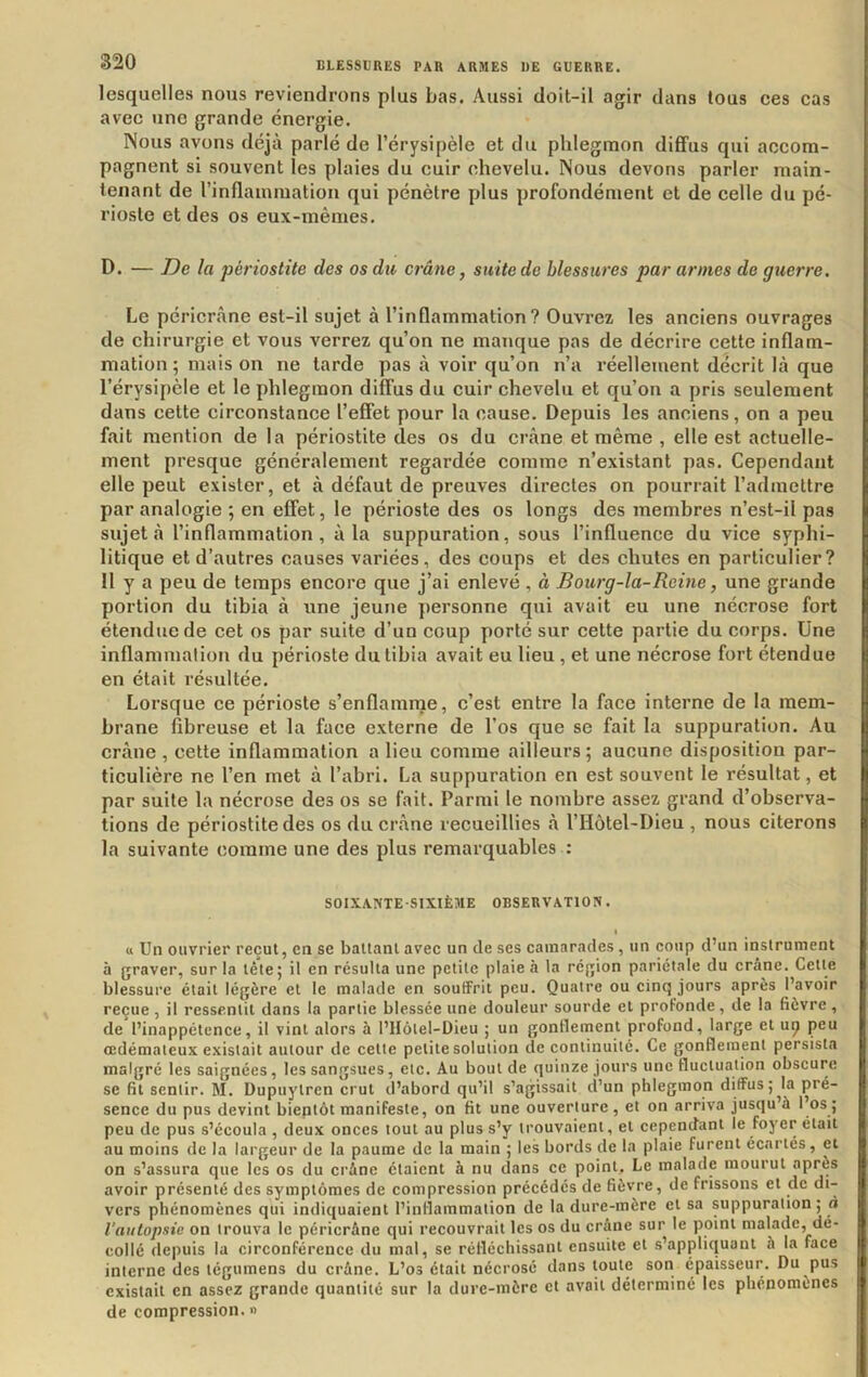 lesquelles nous reviendrons plus bas. Aussi doit-il agir dans tous ces cas avec une grande énergie. Nous avons déjà parlé de l’érysipèle et du phlegmon dififus qui accom- pagnent si souvent les plaies du cuir chevelu. Nous devons parler main- tenant de l’inflammation qui pénètre ydus profondément et de celle du pé- rioste et des os eux-mêmes. D. — De la périostite des os du crâne, suite de blessures par armes de guerre. Le péricrâne est-il sujet à l’inflammation? Ouvrez les anciens ouvrages de chirurgie et vous verrez qu’on ne manque pas de décrire cette inflam- mation ; mais on ne tarde pas à voir qu’on n’a réellement décrit là que l’érysipèle et le phlegmon diffus du cuir chevelu et qu’on a pris seulement dans cette circonstance l’effet pour la cause. Depuis les anciens, on a peu fait mention de la périostite des os du crâne et même , elle est actuelle- ment presque généralement regardée comme n’existant pas. Cependant elle peut exister, et à défaut de preuves directes on pourrait l’admettre par analogie ; en effet, le périoste des os longs des membres n’est-il pas sujet à l’inflammation, à la suppuration, sous l’influence du vice syphi- litique et d’autres causes variées, des coups et des chutes en particulier? Il y a peu de temps encore que j’ai enlevé , à Bourg-la-Rcine, une grande portion du tibia à une jeune personne qui avait eu une nécrose fort étendue de cet os par suite d’un coup porté sur cette partie du corps. Une inflammation du périoste du tibia avait eu lieu , et une nécrose fort étendue en était résultée. Lorsque ce périoste s’enflamme, c’est entre la face interne de la mem- brane fibreuse et la face externe de l’os que se fait la suppuration. Au crâne , cette inflammation a lieu comme ailleurs ; aucune disposition par- ticulière ne l’en met à l’abri. La suppuration en est souvent le résultat, et par suite la nécrose des os se fait. Parmi le nombre assez grand d’observa- tions de périostite des os du crâne recueillies à l’Hôtel-Dieu , nous citerons la suivante comme une des plus remarquables : SOIXANTE-SIXIÈME OBSERVATION. > « Un ouvrier reçut, en se battant avec un de ses camarades, un coup d’un instrument à graver, sur la tête; il en résulta une petite plaie à la région pariétale du crâne. Cette blessure était légère et le malade en soutFrit peu. Quatre ou cinq jours après l’avoir reçue, il ressentit dans la partie blessée une douleur sourde et profonde, de la fièvre, de l’inappétence, il vint alors à l’Hôlel-Dieu ; un gonflement profond, large et u^ peu oedémateux existait autour de cette petite solution de continuité. Ce gonflement persista malgré les saignées, les sangsues, etc. Au bout de quinze jours une fluctuation obscure se fil sentir. M. Dupuylren crut d’abord qu’il s’agissait d’un phlegmon diffus ;^la pré- sence du pus devint bientôt manifeste, on fit une ouverture, et on arriva jusqu’à l’os; peu de pus s’écoula , deux onces tout au plus s’y trouvaient, et cependant le foyer était au moins de la largeur de la paume de la main ; les bords de la plaie furent écartés, et on s’assura que les os du crâne étaient à nu dans ce point. Le malade mourut après avoir présenté des symptômes de compression précédés de fièvre, de frissons et de di-- vers phénomènes qui indiquaient l’inflammation de la dure-mère et sa suppuration; ô l’autopsie on trouva le péricrâne qui recouvrait les os du crâne sur le point malade, dé- collé depuis la circonférence du mal, se réfléchissant ensuite et s’appliquant à la face interne des tégumens du crâne. L’os était nécrosé dans toute son épaisseur. Du pus existait en assez grande quantité sur la dure-mère et avait déterminé les phénomènes de compression. »