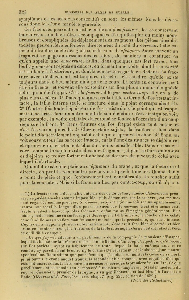 symplônies el les acckleiis consécutifs en sont les mêmes. Nous les décri- rons donc ici d’une manière générale. Ces fractures peuvent consister en desini])les fissures, les os conservant leur niveau , ou bien être accompagnées d’esquilles plus ou moins nom- breuses et compliquées du déplacement des fraguiens. Les pièces ainsi dé- tachées peuventêtre enfoncées directement du côté du cerveau. Cette es- pèce de fracture a été désignée sous le nom û'enfonçure. Assez souvent un fragment s’engage au dessous des os sains , de manière à constituer ce qu’on appelle une embarrure. Enfin, dans quelques cas fort rares, tous les fragmens sont rejetés en dehors, en formant une voûte dont la convexité est saillante «à l’extérieur, et dontla concavité regarde en dedans. La frac- ture avec déplacement est toujours directe, c’est-à-dire qu’elle existe toujours dans le lieu meme où a porté le coup. La fente au contraire peut être indirecte , et souvent elle existe dans un lieu pinson moins éloigné do celui qui a été frappé. C’est la fractii7-e dite jpor contre-coup. 11 y en a de plusieurs espèces. 1° Dans quelques cas la table externe de l’os restant in- tacte, la table interne seule se fracture dans le point correspondant (1). 2° D’autres fois toute l’épaisseur de l’os résiste dans le point qui est frappé, mais il se brise dans un autre point de son étendue : c’est ainsi qu’on voit, par exemple , la voûte orbitaire ducoronal se fendre àl’occasion d’un coup reçu sur le front. 3° Dans d’autres cas l’os frappé existe tout entier et c’est l’os voisin qui cède. 4° Chez certains sujets, la fracture a lieu dans le point diamétralement opposé à celui qui a éprouvé le choc. S° Enfin ou voit souvent tous les os rester intacts , mais l’une des sutures se disjoindre, et éprouver un écartement ])lus ou moins considérable. Dans ce cas en- core , comme lorsqu’il existe plusieurs fragmens , il peut se faire qu’un des os disjoints se trouve fortement abaissé au dessous du niveau de celui avec lequel il s’articule. Quand il existe une plaie aux tcguinens du crâne, et que la facture est directe, on peut la reconnaître par la vue et par le toucher. Quand il n’y a point de plaie et que l’enfoncement est considérable, le toucher suffit pour la constater. Mais si la facture a lieu par contre-coup, ou s’il n’y a ni (1) La fraclare seule de la table interne des os du crâne, admise d’abord sans preu- ves, rcfçardée ensuite comme impossible, puis démontrée sur le cadavre, est mainte- nant regardée comme prouvée. S. Cooper, croyant agir une fois sur un épanchement, trouva une esquille longue d’un pouce environ sur le cerveau. Peut-être meme cette fracture est-elle beaucoup plus fréquente qu’on ne se l’imagine généralement. Plus mince, moins étendue en surface, plus dense que la table interne, la couche vitrée éclate et se fendille sous un effort manifestement moindre que la précédente, qui reste intacte. Bilguerexi a rapporté plusieurs observations. A. Paré avait fort bien observé, et bien avant ce dernier auteur, les fractures de la table interne, l’externe restant intacte. Voici ce qu’il dit à ce sujet : « Ce que j’ay veu aduenir à vn gentilhomme de la compagnie de monsieur d’Estapes, lequel fut blessé sur la brèche du chasteau de Hedin, d’un coup d’arquebuse qu’il receul sur l’os pariétal, ayant vn habillement de teste, lequel la balle enfonça sans estre rompu , ny pareillement le cuir, ny le crâne extérieurement, et le sixième jour mourut apoplectique. Donc aduint que pour l’enuie quej’auoisdecognoistre la cause de sa mort, je lui ouuris le crâne auquel troiiuai la seconde table rompue, avec esquilles d’os qui esloient insérezdans la substance du cerueau, encoreque la premièrefust entière. Ce que pareillement atteste auoir veu et monslré à messieurs Chapelain, premier médecin du roy, et Chaxtelan, premier de la reyne, à vn gentilhomme qui fust blessé à l’assaut de Iloiie. {OEuvres d'A. Paré, 10« livre, chap. 7, pag. 225, édition de 1C52.) {Note des Rédacteurs.)