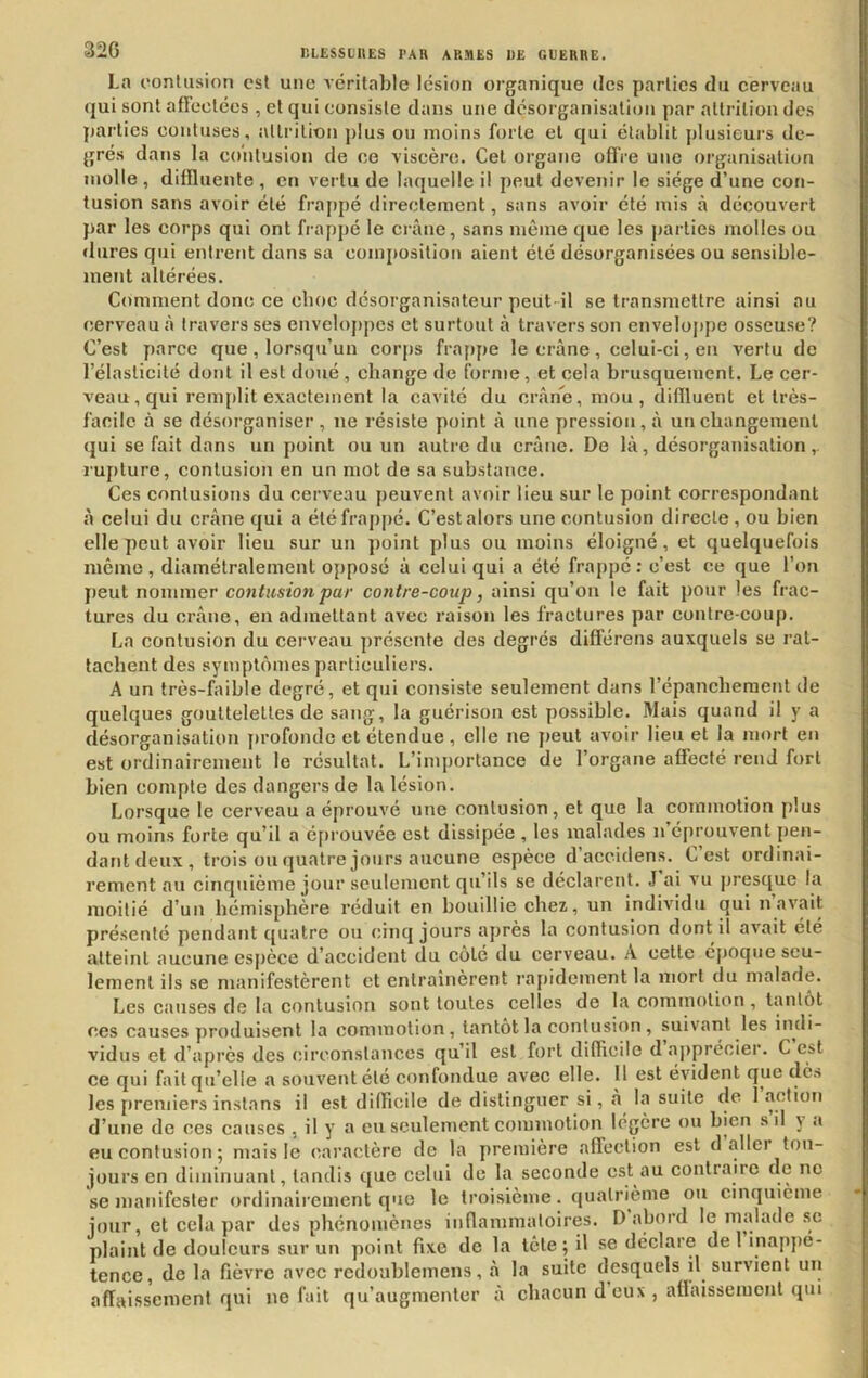 La contusion est une A’éritable lésion organique dos parties du cerveau ({ui sont affectées , et qui consiste dans une désorganisation par attrition des parties contuses, attrition plus ou moins forte et qui établit plusieurs de- grés dans la contusion de ce viscère. Cet organe oflVe une organisation molle , diffluente , en vertu de laquelle il peut devenir le siège d’une con- tusion sans avoir été fra[>pé directement, sans avoir été mis à découvert }>ar les corps qui ont frappé le crâne, sans même que les parties molles ou •Iiires qui entrent dans sa composition aient été désorganisées ou sensible- ment altérées. Comment donc ce choc désorganisateur peut-il se transmettre ainsi au cerveau à travers ses envelojipes et surtout à travers son enveloppe osseuse? C’est parce que , lorsqu’un corps fra[)pe le crâne , celui-ci, en vertu de l’élasticité dont il est doué , change de forme, et cela brusquement. Le cer- veau, qui rem[)lit exactement la cavité du crâne, mou, diflluent et très- facile à se désoi’ganiser , ne résiste point â une pression, â uncbangemenl qui se fait dans un point ou un autre du crâne. De lâ, désorganisation,, rupture, contusion en un mot de sa substance. Ces contusions du cerveau peuvent avoir lieu sur le point correspondant à celui du crâne qui a été frappé. C’est alors une contusion directe, ou bien elle peut avoir lieu sur un point plus ou moins éloigné, et quelquefois même, diamétralement opposé â celui qui a été frappé: c’est ce que l’on |)eut nommer contusion par contre-coup, ainsi qu’on le fait pour les frac- tures du crâne, en admettant avec raison les fractures par contre coup. La contusion du cerveau présente des degrés différens auxquels se rat- tachent des symptômes particuliers. A un très-faible degré, et qui consiste seulement dans l’épancberaent de quelques gouttelettes de sang, la guérison est possible. Mais quand il y a désorganisation profonde et étendue, elle ne j)eut avoir lieu et la mort en est ordinairement le résultat. L’importance de l’organe affecté rend fort bien compte des dangers de la lésion. Lorsque le cerveau a éprouvé tine contusion, et que la commotion plus ou moins forte qu’il a é[n ouvée est dissipée , les malades n’éprouvent pen- dant deux , trois ou quatre jours aucune espèce d’accidens. C’est ordinai- rement au cinquième jour seulement qu’ils se déclarent. J ai vu prestjue la moitié d’un hémisphère réduit en bouillie chez, un indiAudu qui n avait présenté pendant ejuatre ou cinq jours après la contusion dont il avait été atteint aucune esj)èce d’accident du coté du cerveau. A cette époque seu- lement ils se manifestèrent et entraînèrent l'apidement la mort du malade. Les causes de la contusion sont toutes celles de la commotion , tantôt ces causes produisent la commotion, tantôt la contusion , suivant les indi- vidus et d’après des circonstances qu’il est fort difficile d apprécier. C est ce qui fait qu’elle a souvent été confondue avec elle. 11 est évident que de» les premiers instans il est difficile de distinguer si, à la suite de 1 action d’une de ces causes , il y a eu seulement commotion légère ou bien s il y <i eu contusion; mais le caractère de la première affection est d aller tou- jours en diminuant, tandis que celui de la seconde est au contraire de ne se manifester ordinairement que le troisième. quatrième ou cinquième jour, et cela par des phénomènes iiiflanimalolres. D abord le malade sc plaint de douleurs sur un point fixe de la tête ; il se déclare de 1 inappé- tence, de la fièvre avec rcdoublemens, à la suite desquels il survient un affaissement qui ne fait qu’augmenter à chacun d eux , affaissement qui