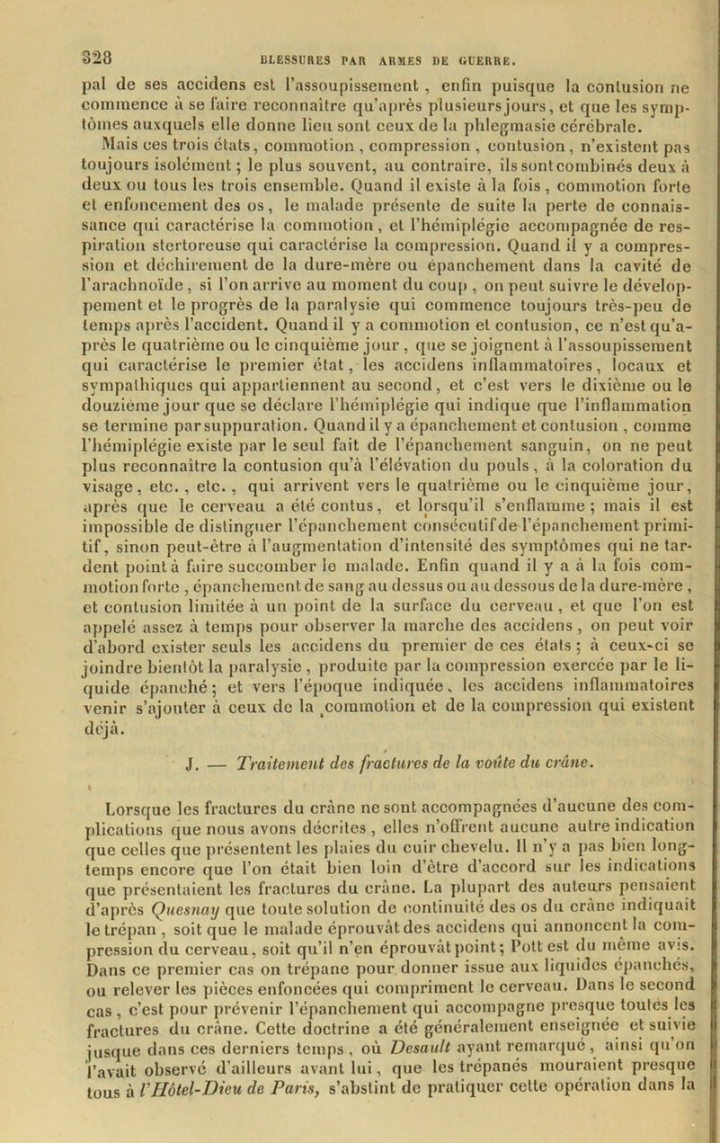 pal de ses accidens est l’assoupissement , enfin puisque la contusion ne commence à se faire l’econnaître qu’après plusieurs jours, et que les symp- tômes auxquels elle donne lieu sont ceux de la phlegmasie cérébrale. Mais ces trois états, commotion , compression , contusion, n’existent pas toujours isolément ; le plus souvent, au contraire, ils sontcombinés deux à deux ou tous les trois ensemble. Quand il existe à la fois, commotion forte et enfoncement des os, le malade présente de suite la perte de connais- sance qui caractérise la commotion, et l’hémiplégie accompagnée de res- piration stertoreuse qui caractérise la compression. Quand il y a compres- sion et déchirement de la dure-mère ou épanchement dans la cavité de l’arachnoïde, si l’on arrive au moment du coup , on peut suivre le dévelop- pement et le progrès de la paralysie qui commence toujours très-peu de temps après l’accident. Quand il y a commotion et contusion, ce n’est qu’a- près le quatrième ou le cinquième jour , que se joignent à l’assoupissement qui caractérise le premier état, les accidens inflammatoires, locaux et sympathiques qui appartiennent au second, et c’est vers le dixième ou le douzième jour que se déclare l’hémiplégie qui indique que l’inflammation se termine par suppuration. Quand il y a épanchement et contusion , comme l’hémiplégie existe par le seul fait de l’épanchement sanguin, on ne peut plus reconnaître la contusion qu’à l’élévation du pouls, à la coloration du visage, etc. , etc. , qui arrivent vers le quatrième ou le cinquième jour, après que le cerveau aélécontus, et lorsqu’il s’enflamme; mais il est impossible de distinguer l’épanchement conséculifde l’épanchement primi- tif, sinon peut-être à l’augmentation d’intensité des symptômes qui ne tar- dent pointa faire succomber le malade. Enfin quand il y a à la fois com- motion forte , épanchement de sang au dessus ou au dessous de la dure-mère , et contusion limitée à un point de la surface du cerveau, et que l’on est appelé assez à temps pour observer la marche des accidens , on peut voir d’abord exister seuls les accidens du premier de ces états ; à ceux-ci se joindre bientôt la paralysie , produite par la compression exercée par le li- quide épanché; et vers l’époque indiquée, les accidens inflammatoires venir s’ajouter à ceux de la ^coramolion et de la compression qui existent déjà. J. — Traitement des fractures de la voit te du crâne. \ Lorsque les fractures du crâne ne sont accompagnées d’aucune des com- plications que nous avons décrites , elles n’ofTrent aucune autre indication que celles que présentent les plaies du cuir chevelu. Il n’y a pas bien long- temps encore que l’on était bien loin d’etre d’accord sur les indications que présentaient les fractures du crâne. La j)lupart des auteurs pensaient d’après Quesnay que toute solution de continuité des os du crâne indiquait le trépan , soit que le malade éprouvât des accidens qui annoncent la com- pression du cerveau, soit qu’il n’en éprouvât point; Polt est du meme avis. Dans ce premier cas on trépane pour donner issue aux liquides épanchés, ou relever les pièces enfoncées qui compriment le cerveau. Dans le second cas, c’est pour prévenir l’épanchement qui accompagne presque toutes les fractures du crâne. Cette doctrine a été généralement enseignée et suivie jusque dans ces derniers temps , où Desault ayant remarqué , ainsi qn on l’avait observé d’ailleurs avant lui, que les trépanés mouraient presque tous à VHôtel-Dieu de Paris, s’abstint do pratiquer celle opération dans la