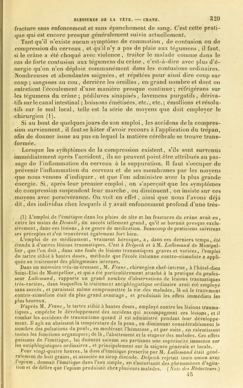 fracture sans enfoncement et sans épanchement de sang. C’est cette prati- que qui est encore presque généralement suivie actuellement. Tant qu’il n’existe aucun symptôme de commotion , de contusion ou de compression du cerveau , et qu’il n’y a pas de plaie aux tégumens, il faut, si le crâne a été choqué avec violence, traiter le malade comme dans le cas de forte contusion aux tégumens du crâne , c’est-à-dire avec plus d’é- nergie qu’on n’en déploie communément dans les contusions ordinaires. Nombreuses et abondantes saignées, et répétées pour ainsi dire coup sur coup 5 sangsues au cou, derrière les oreilles , en grand nombre et dont on entretient l’écoulement d’une manière presque continue; réfrigérans sur les tégumens du crâne ; pédiluves sinapisés , lavemens purgatifs , dériva- tifs sur le canal intestinal ; boissons émétisées, etc., etc.; émolliens et résolu- tifs sur le mal local, telle est la série de moyens que doit employer le chirurgien (1). Si au bout de quelques jours de son emploi, les accidens delà compres- sion surviennent, il faut se hâter d’avoir recours â l’application du trépan, afin de donner issue au pus en lequel la matière cérébrale se trouve trans- formée. Lorsque les symptômes de la compression existent, s’ils sont survenus immédiatement après l’accident, ils ne peuvent point être attribués au pas- sage de l’inflammation du cerveau à la suppuration. Il faut s’occuper de prévenir l’inflammation du cerveau et de ses membranes par les moyens que nous venons d’indiquer, et que l’on administre avec la plus grande énergie. Si, après leur premier emploi, on s’aperçoit que les symptômes de compression suspendent leur marche , ou diminuent, on insiste sur ces moyens avec persévérance. On voit en elfet, ainsi que nous l’avons déjà dit, des individus chez lesquels il y avait enfoncement profond d’une très- (1) L’emploi de l’éraélique dans les plaies de tête et les fractures du crâne avait eu, entre les mains àeDesaull, un succès tellement grand, qu’il se bornait presque exclu- sivement , dans ces lésions, à ce genre de médication. Beaucoup de praticiens suivirent ses préceptes et s’en trouvèrent également fort bien. L’emploi de ce médicament, vraiment héroïque, a, dans ces derniers temps, été étendu à d’autres lésions traumatiques. C’est à Delpech et à M. Lallemand de Montpel- lier, que l’on doit, dans une foule de lésions traumatiques graves et variées, l’emploi du tartre stibié à hautes doses, méthode que l’école italienne contro-stimuliste a appli- quée au traitement des phlegmasies internes. Dans un mémoire très-intéressant, M. Franc, chirurgien chef-interne, à l’hôtel-dieu Saint-Eloi de Montpellier, et quia été particulièrement attaché à la pratique du profes- seur Lallemand, rapporte un grand nombre d’observations de lésions traumatiques très-variées, dans lesquelles le traitement antiphlogistique ordinaire avait été employé sans succès , et paraissait même compromettre la vie des malades, là où le traitement contro-stimuliste était du plus grand avantage, et produisait les effets immédiats les plus heureux. D’après M. Franc, le tartre stibié à hautes doses, employé contre les lésions trauma- tiques , empêche le développement des accidens qui accompagnent ces lésions, et il combat les accidens de traumatisme quand il est administre pendant leur développe- ment. Il agit en abaissant la température de la peau, en diminuant considérablement le nombre des pulsations du pouls, en modérant l’hématose , et par suite, en ralentissant toutes les fonctions organiques; de là , l’abattement et la stupeur des malades. Ces effets puissans de l’émétique, lui donnent suivant ses partisans une supériorité immense sur les antiphlogistiques ordinaires , et principalement sur la saignée générale et locale. Pour vingt-quatre heures, la dose d’émétique prescrite par M. Lallemand était géné- ralement de huit grains, et associée au sirop diacode. Delpech rejetait toute union avec 1 opium , donnait l’émétique dans l’eau simple, en s’autorisant des phénomènes d’agita- tion et de délire que l’opium produisait chez plusieurs malades. {Note des Rédacteurs.) 45