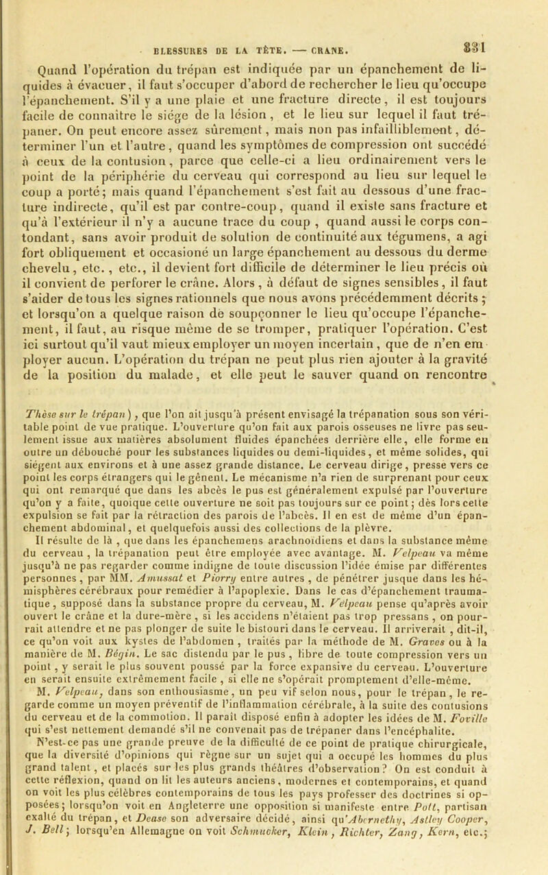 Quand l’opération du trépan est indiquée par un épanchement de li- quides à évacuer, il faut s’occuper d’abord de rechercher le lieu qu’occupe répanchement. S’il y a une plaie et une fracture directe, il est toujours facile de connaitre le siège de la lésion , et le lieu sur lequel il faut tré- paner. On peut encore assez sûrement, mais non pas infailliblement, dé- terminer l’un et l’autre , quand les symptômes de compression ont succédé à ceux de la contusion, parce que celle-ci a lieu ordinairement vers le point de la périphérie du cerveau qui correspond au lieu sur lequel le coup a porté; mais quand l’épanchement s’est fait au dessous d’une frac- ture indirecte, qu’il est par conlre-coup, quand il existe sans fracture et qu’à l’extérieur il n’y a aucune trace du coup , quand aussi le corps con- tondant, sans avoir produit de solution de continuité aux tégumens, a agi fort obliquement et occasioné un large épanchement au dessous du derme chevelu, etc. , etc., il devient fort difficile de déterminer le lieu précis où il convient de perforer le crâne. Alors , à défaut de signes sensibles, il faut s’aider de tous les signes rationnels que nous avons précédemment décrits ; et lorsqu’on a quelque raison dé soupçonner le lieu qu’occupe l’épanche- ment, il faut, au risque même de se tromper, pratiquer l’opération. C’est ici surtout qu’il vaut mieux employer un moyen incertain , que de n’en em ployer aucun. L’opération du trépan ne peut plus rien ajouter à la gravité de la position du malade, et elle peut le sauver quand on rencontre Thèse sur le trépan ), que l’on ait jusqu’à présent envisagé ta trépanation sous son véri- table point de vue pratique. L’ouverture qu’on fait aux parois osseuses ne livre pas seu- lement issue aux matières absolument fluides épanehées derrière elle, elle forme eu outre un débouché pour les substances liquides ou demi-tiquides, et même solides, qui siègent aux environs et à une assez grande distance. Le cerveau dirige, presse vers ce point les corps étrangers qui le gênent. Le mécanisme n’a rien de surprenant pour ceux qui ont remarqué que dans les abcès le pus est généralement expulsé par l’ouverture qu’on y a faite, quoique cette ouverture ne soit pas toujours sur ce point ; dès lors cette expulsion se fait par la rétraction des parois de l’abcès. Il en est de même d’un épan- chement abdominal, et quelquefois aussi des collections de la plèvre. Il résulte de là , que dans les épancheraens arachnoïdiens et dans la substance même du cerveau , la trépanation peut être employée avec avantage. M. Velpeau va même jusqu’à ne pas regarder comme indigne de toute discussion l’idée émise par différentes personnes , par MM. Amussat et Piorrij entre autres , de pénétrer jusque dans les hé- misphères cérébraux pour remédier à l’apoplexie. Dans le cas d’épanchement trauma- tique, supposé dans la substance propre du cerveau, M. Velpeau pense qu’après avoir ouvert le crâne et la dure-mère , si les accidens n’étaient pas trop pressons , on pour- rait attendre et ne pas plonger de suite le bistouri dans le cerveau. Il arriverait , dit-il, ce qu’on voit aux kystes de l’abdomen , traités par la méthode de M. Graves ou à la manière de M. Béijin, Le sac distendu par le pus , libre de toute compression vers un point, y serait le plus souvent poussé par la force expansive du cerveau. L’ouverture eu serait ensuite extrêmement facile , si elle ne s’opérait promptement d’elle-mcme. M. Velpeauj dans son enthousiasme, un peu vif selon nous, pour le trépan, le re- garde comme un moyen préventif de l’inllammation cérébrale, à la suite des contusions du cerveau et de la commotion. Il paraît disposé enfin à adopter les idées de M. Fovillc qui s’est nettement demandé s’il ne convenait pas de trépaner dans l’encéphalite. N’est-ce pas une grande preuve de la difficulté de ce point de pratique chirurgicale, que la diversité d’opinions qui règne sur un sujet qui a occupé les hommes du plus grand talent, et placés sur les plus grands théâtres d’observation? On est conduit à cette réflexion, quand on lit les auteurs anciens, modernes et contemporains, et quand on voit les plus célèbres contemporains de tous les pays professer des doctrines si op- posées; lorsqu’on voit en Angleterre une opposition si manifeste entre Pott, partisan exalté du trépan, et Dease son adversaire décidé, ainsi qu'Abcriietliy, Aslley Cooper, J. Bell-, lorsqu’on Allemagne on voit Schmucker, Klein, Richler, Zang, Kern, etc.;