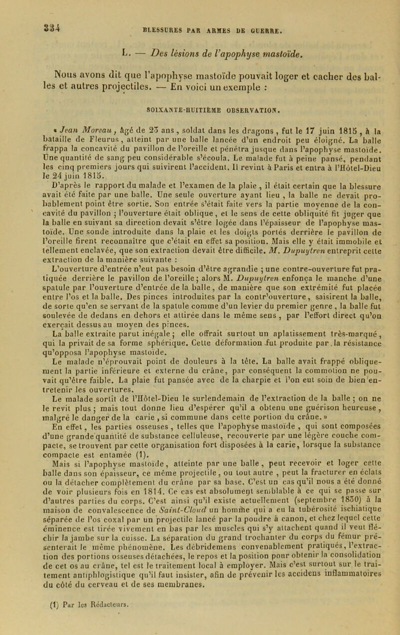 — Des lésions de l’apophyse mastoïde. Nous avons dit que l’apophyse mastoïde pouvait loger et cacher des bal- les et autres projectiles. — En voici un exemple ; SOlXANTE-nUITIÊME OBSERVATIO!». « Jean Moreau, Agé de 23 ans, soldat dans les dragons , fut le 17 juin 1815 , A la bataille de Fleurus, atteint par une balle lancée d’un endroit peu éloigné, La balle Frappa la concavité du pavillon de l’oreille et pénétra jusque dans l’apophyse mastoïde. Une quantité de sang peu considérable s’écoula. Le malade fut à peine pansé, pendant les cinq premiers jours qui suivirent l’accident. 11 revint à Paris et entra à l’Hôtel-Dieu le 24 juin 1815. D’après le rapport du malade et l’examen de la plaie , il était certain que la blessure avait été faite par une balle. Une seule ouverture ayant lieu , la balle ne devait pro- bablement point être sortie. Son entrée s’était faite vers la partie moyenne de la con- cavité du pavillon ; l’ouverture était oblique, et le sens de cette obliquité fit juger que la balle en suivant sa direction devait s’être logée dans l’épaisseur de l’apophyse mas- toïde. Une sonde introduite dans la plaie et les doigts portés derrière le pavillon de l’oreille firent reconnaître que c’était en effet sa position. Mais elle y était immobile et tellement enclavée, que son extraction devait être difficile. M, Dupuytren entreprit cette extraction de la manière suivante : L’ouverture d’entrée n’eut pas besoin d’être agrandie ; une contre-ouverture fut pra- tiquée derrière le pavillon de l’oreille; alors M. Dupuytren enfonça le manche d’une spatule par l’ouverture d’entrée delà balle, de manière que son extrémité fut placée entre l’os et la balle. Des pinces introduites par la conlr’ouverture, saisirent la balle, de sorte qu’en se servant de la spatule comme d’un levier du premier genre, la balle fut soulevée de dedans en dehors et attirée dans le même sens , par l’effort direct qu’on exerçait dessus au moyen des pinces. La balle extraite parut inégale ; elle offrait surtout un aplatissement très-marqué, qui la privait de sa forme sphérique. Cette déformation .fut produite par. la résistance qu’opposa l’apophyse mastoïde. Le malade n’éprouvait point de douleurs à la tête. La balle avait frappé oblique- ment la partie inférieure et externe du crâne, par conséquent la commotion ne pou- vait qu’être faible. La plaie fut pansée avec de la charpie et i’on eut soin de bien'en- tretenir les ouvertures. Le malade sortit de l’Hôtel-Dieu le surlendemain de l’extraction de la balle ; on ne le revit plus; mais tout donne lieu d’espérer qu’il a obtenu une guérison heureuse, malgré le danger de la carie , si commune dans cette portion du crâne. » En effet, les parties osseuses, telles que l’apophyse mastoïde , qui sont composées d’une grande quantité de substance celluleuse, recouverte par une légère couche com- pacte, se trouvent par cette organisation fort disposées à la carie, lorsque la substance compacte est entamée (1). Mais si l’apophyse mastoïde, atteinte p.tr une balle, peut recevoir et loger cette balle dans son épaisseur, ce même projectile, ou tout autre , peut la fracturer en éclats ou la détacher complètement <lu crâne par sa base. C’est un cas qu’il nous a été donné de voir plusieurs fois en 1814. Ce cas est absolument semblable à ce qui se passe sur d’autres parties du corps. C’est ainsi qu’il existe actuellement (septembre 1830) â la maison de convalescence de Saint-Cloud un homrhe qui a eu la tubérosité ischiatique séparée de l’os eoxal par un projectile lancé par la poudre â canon, et chez lequel cette éminence est tirée vivement en bas par les muscles qui s’y attachent quand il veut flé- chir la jambe sur la cuisse. La séparation du grand trochanter du corps du fémur pré- senterait le même phénomène. Les débridemens convenablement pratiqués, l’extrac- tion des portions osseuses détachées, le repos et la position pour obtenir la consolidation de cet os au crâne, tel est le traitement local à employer. Mais c’est surtout sur le trai- tement antiphlogistique qu’il faut insister, afin de prévenir les accidens inflammatoires du côté du cerveau et de ses membranes. (1) Par les Rédacteurs.