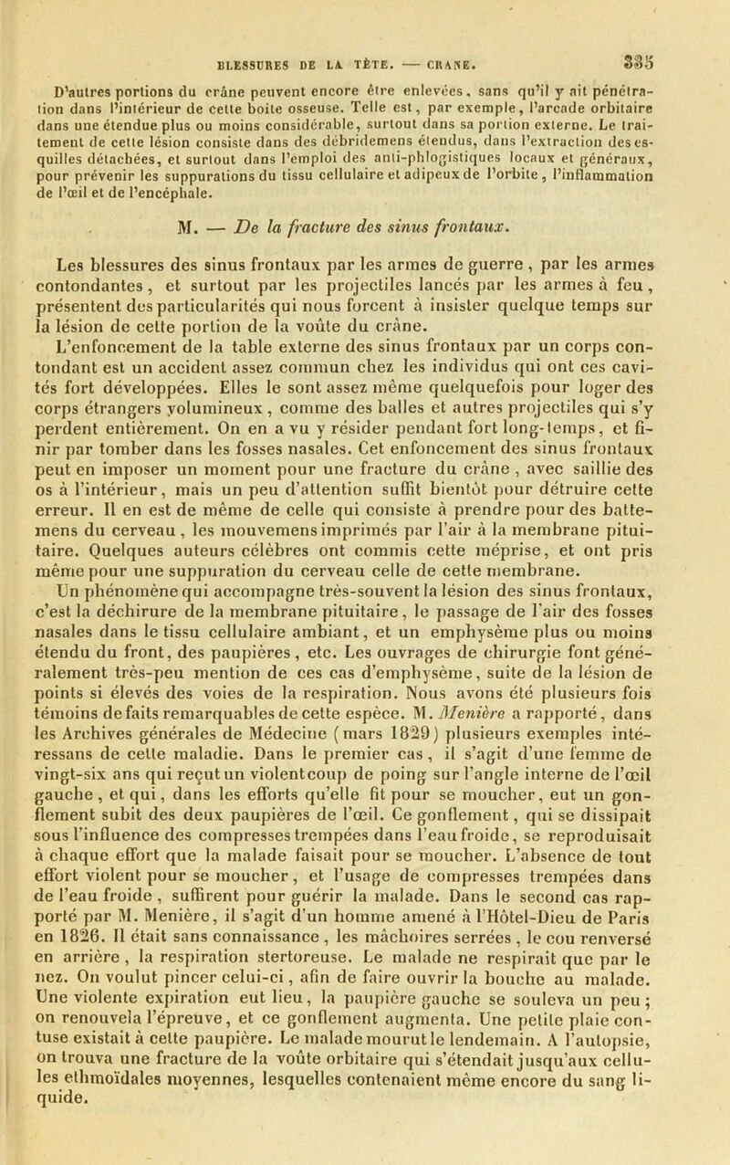 D’autres portions du crâne peuvent encore être enlevées, sans qu’il y ait pénétra- tion dans l’intérieur de cette boite osseuse. Telle est, par exemple, l’arcade orbitaire dans une étendue plus ou moins considérable, surtont dans sa portion externe. Le trai- tement de cette lésion consiste dans des débridemens étendus, dans l’extraction des es- quilles détachées, et surtout dans l’emploi des anti-phlogistiques locaux et généraux, pour prévenir les suppurations du tissu cellulaire et adipeux de l’orbite, l’inflammation de l’œil et de l’encéphale. M. — De la fracture des sinus frontaux. Les blessures des sinus frontaux par les armes de guerre , par les armes contondantes, et surtout par les projectiles lancés par les armes à feu, présentent des particularités qui nous forcent à insister quelque temps sur la lésion de celte portion de la voûte du crâne. L’enfoncement de la table externe des sinus frontaux par un corps con- tondant est un accident assez commun chez les individus qui ont ces cavi- tés fort développées. Elles le sont assez même quelquefois pour loger des corps étrangers yolumineux , comme des balles et autres projectiles qui s’y perdent entièrement. On en a vu y résider pendant fort long-temps, et fi- nir par tomber dans les fosses nasales. Cet enfoncement des sinus frontaux peut en imposer un moment pour une fracture du crâne , avec saillie des os à l’intérieur, mais un peu d’attention suflit bientôt pour détruire cette erreur. Il en est de même de celle qui consiste à prendre pour des batte- mens du cerveau, les mouvemensimprimés par l’air à la membrane pitui- taire. Quelques auteurs célèbres ont commis cette méprise, et ont pris même pour une suppuration du cerveau celle de cette membrane. Un phénomène qui accompagne très-souvent la lésion des sinus frontaux, c’est la déchirure de la membrane pituitaire, le passage de l'air des fosses nasales dans le tissu cellulaire ambiant, et un emphysème plus ou moins étendu du front, des paupières, etc. Les ouvrages de chirurgie font géné- ralement très-peu mention de ces cas d’emphysème, suite de la lésion de points si élevés des voies de la respiration. Nous avons été plusieurs fois témoins défaits remarquables de cette espèce. ^\. Menière araj>porté, dans les Archives générales de Médecine (mars 1829) plusieurs exemples inté- ressans de celle maladie. Dans le premier cas, il s’agit d’une femme de vingt-six ans qui reçut un violentcouj) de poing sur l’angle interne de l’œil gauche, et qui, dans les efforts qu’elle fit pour se moucher, eut un gon- flement subit des deux paupières de l’œil. Ce gonflement, qui se dissipait sous l’influence des compresses trempées dans l’eau froide, se reproduisait à chaque effort que la malade faisait pour se moucher. L’ahsence de tout effort violent pour se moucher, et l’usage de compresses trempées dans de l’eau froide , suffirent pour guérir la malade. Dans le second cas rap- porté par M. Menière, il s’agit d’un homme amené à l’Hôtel-Dieu de Paris en 1826. 11 était sans connaissance , les mâchoires serrées , le cou renversé en arrière , la respiration stertoreuse. Le malade ne respirait que par le nez. On voulut pincer celui-ci, afin de faire ouvrir la bouche au malade. Une violente expiration eut lieu, la paupière gauche se souleva un peu; on renouvela l’épreuve, et ce gonflement augmenta. Une petite plaie con- tuse existait à celte paupière. Le malade mourut le lendemain. A l’autopsie, on trouva une fracture de la voûte orbitaire qui s’étendait jusqu’aux cellu- les elhmoïdales moyennes, lesquelles contenaient même encore du sang li- quide.