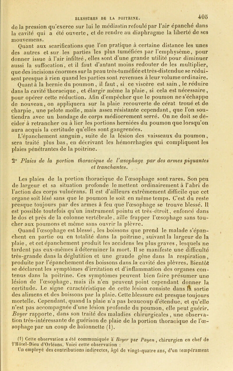 delà pression qu’exerce sur lui le médiastin refoulé par l’air épanche dans la cavité qui a été ouverte, et de rendre au diaphragme la liberté de ses mouvemens. Quant aux scarifications que l’on pratique à certaine distance les unes des autres et sur les parties les plus tuméfiées par l’emphysème, pour donner issue à l’air infiltré, elles sont d’une grande utilité pour diminuer aussi la suffocation, et il faut d’autant moins redouter de les multiplier, que des incisions énormes sur la peau très-tuméfiée et très-distendue se rédui- sent presque à rien quand les parties sont revenues à leur volume ordinaire. Quanta la hernie du poumon , il faut, si ce viscère est sain , le réduire dans la cavité thoracique, et élargir même la plaie, si cela est nécessaire, pour opérer cette réduction. Afin d’empêcher que le poumon ne s’échappe de nouveau, on appliquera sur la plaie recouverte de cérat troué et de charpie , une pelote molle, mais assez résistante cependant, que l’on sou- tiendra avec un bandage de corps médiocrement serré. On ne doit se dé- cider à retrancher ou à lier les portions herniées du poumon que lorsqu’on aura acquis la certitude qu’elles sont gangrenées. L’épanchement sanguin, suite de la lésion des vaisseaux du poumon, sera traité plus bas, en décrivant les hémorrhagies qui compliquent les plaies pénétrantes de la poitrine. 2“ Plaies de la portion thoracique de Vœsophage par des armes piquantes et tranchantes. Les plaies de la portion thoracique de l’œsophage sont rares. Son peu de largeur et sa situation profonde le mettent ordinairement à l’abri de l’action des corps vulnérans. Il est d’ailleurs extrêmement difficile que cet organe soit lésé sans que le poumon le soit en même temps. C’est du reste presque toujours par des armes à feu que l’œsophage se trouve blessé. Il est possible toutefois qu’un instrument pointu et très-étroit, enfoncé dans le dos et près de la colonne vertébrale, aille frapper l’œsophage sans tou- cher aux poumons et même sans ouvrir la plèvre. Quand l’œsophage est blessé, les boissons que prend le malade s’épan- chent en partie ou en totalité dans la poitrine, suivant la largeur de la plaie, et cet épanchement produit les accidens les plus graves, lesquels ne tardent pas eux-mêmes à déterminer la mort. Il se manifeste une difficulté très-grande dans la déglutition et une grande gêne dans la respiration, produite par l’épanchement des boissons dans la cavité des plèvres. Bientôt se déclarent les symptômes d’irritation et d’inflammation des organes con- tenus dans la poitrine. Ces symptômes peuvent bien faire présumer une lésion de l’œsophage, mais ils n’en peuvent point cependant donner la certitude. Le signe caractéristique de cette lésion consiste dans itl sortie des alimens et des boissons par la plaie. Cette blessure est presque toujours mortelle. Cependant, quand la plaie n’a pas beaucoup d’étendue, et qu’elle n’est pas accompagnée d’une lésion profonde du poumon, elle peut guérir. Botjer rapporte, dans son traité des maladies chirurgicales, une observa- tion très-intéressante de guérison de plaie de la portion thoracique de l’œ- fiophage par un coup de baïonnette (1). (1) Celte observation a été communiquée a Boyer par Payen, chirurgien en chef de ’rHôtel-Dieu d’Orléans. Voici celte observation ; Un employé des contributions indirectes, âgé de vingt-quatre ans, d’un tempérament