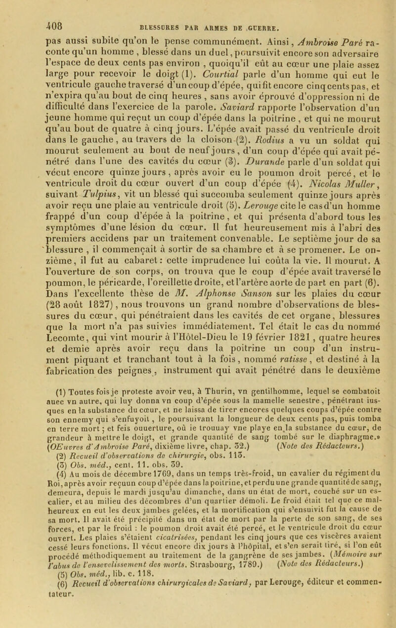 pas aussi subite qu’on le pense communément. Ainsi, Ambroise Paré ra- conte qu’un homme , blessé dans un duel, poursuivit encore son adversaire l’espace de deux cents pas environ , quoiqu’il eût au cœur une plaie assez large pour recevoir le doigt (1). Courtial parle d’un homme qui eut le ventricule gauche traversé d’un coup d’épée, qui fit encore cinq cents pas, et n’expira qu’au bout de cinq heures , sans avoir éprouvé d’oppression ni de dilficullé dans l’exercice de la parole. Saviard rapporte l’observation d’un jeune homme qui reçut un coup d’épée dans la poitrine , et qui ne mourut qu’au bout de quatre à cinq jours. L’épée avait passé du ventricule droit dans le gauche, au travers de la cloison (2). Radius a vu un soldat qui mourut seulement au bout de neuf jours, d’un coup d’épée qui avait pé- nétré dans l’une des cavités du cœur (3). Durande parle d’un soldat qui vécut encore quinze jours, après avoir eu le poumon droit percé, et le ventricule droit du cœur ouvert d’un coup d’épée (-4). Nicolas Muller, suivant Tulpius, vit un blessé qui succomba seulement quinze jours après avoir reçu une plaie au ventricule droit (5). Lerouge cite le casd’un homme frappé d’un coup d’épée à la poitrine, et qui présenta d’abord tous les symptômes d’une lésion du cœur. Il fut heureusement mis à l’abri des premiers accidens par un traitement convenable. Le septième jour de sa 'blessure , il commençait à sortir de sa chambre et à se promener. Le on- zième, il fut au cabaret: cette imprudence lui coûta la vie. H mourut. A l’ouverture de son corps, on trouva que le coup d’épée avait traversé le poumon, le péricarde, l’oreillette droite, et l’artère aorte de part en part (6). Dans l’excellente thèse de M. Alphonse Sanson sur les plaies du cœur (28 août 1827), nous trouvons un grand nombre d’observations de bles- sures du cœur, qui pénétraient dans les cavités de cet organe, blessures que la mort n’a pas suivies immédiatement. Tel était le cas du nommé Lecomte, qui vint mourir à THôtel-Dieu le 19 février 1821 , quatre heures et demie après avoir reçu dans la poitrine un coup d’un instru- ment piquant et tranchant tout à la fois, nommé ratisse, et destiné à la fabrication des peignes, instrument qui avait pénétré dans le deuxième (1) Toutes fois je proteste avoir veu, à Thurin, vn gentilhomme, lequel se combatoit auec vn autre, qui luy donna vn coup d’épée sous la mamelle senestre, pénétrant ius- ques en la substance du cœur, et ne laissa de tirer encores quelques coups d’épée contre son ennemy qui s’enfuyoii, le poursuivant la longueur de deux cents pas, puis tomba en terre mort ; et feis ouuerture, où ie trouuay vne playe enja substance du cœur, de grandeur à mettre le doigt, et grande quantité de sang tombé sur le diaphragme.» (OEiivres d’iémhroiso Paré, dixième livre, chap. 32.) {Nota des Rédacteurs.) (2) Recueil d'obsercalions do chirurgie, obs. 113. (3) Obs. méd,, cent. 11. obs. 39. (4) Au mois de décembre 1709, dans un temps très-froid, un cavalier du régiment du Roi, après avoir reçuun coup d’épée dans la poitrine, et perdu une grande quantité de sang, demeura, depuis le mardi jusqu’au dimanche, dans un état de mort, couché sur un es- calier, et au milieu des décombres d’un quartier démoli. Le froid était tel que ce mal- heureux en eut les deux jambes gelées, et la mortification qui s’ensuivit fut la cause de sa mort. Il avait été précipité dans un état de mort par la perte de son sang, de ses forces, et par le froid ; le poumon droit avait été percé, et le ventricule droit du cœur ouvert. Les plaies s’étaient cicatrisées, pendant les cinq jours que ces viscères avaient cessé leurs fonctions. 11 vécut encore dix jours à l’hôpital, et s’en serait tiré, si l’on eût procédé méthodiquement au traitement de la gangrène de ses jambes. (Mémoire sur l'abus de l'ensevelissement des morts. Strasbourg, 1789.) (Note des Rédacteurs.) (5) Obs. méd., lib. c. 118. (6) Recueil d’observations chirurgicales de Saviard, par Lerouge, éditeur et commen- tateur.