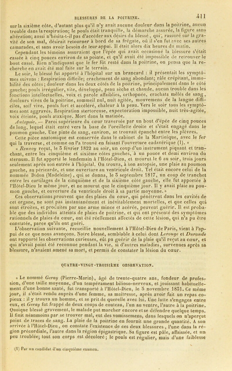 surin sixième côlc, d’aulanl plus qu’il n’y avait aucune douleur dans la poitrine, aucun trouble dans la respiration; le pouls était tranquille, la démarche assurée, la figure sans altération; aussi n’hésita-t-il pas d’accéderaux désirs du blessé , qui', rassuré sur la gra- vité de son mal, désirait retourner à bord de sa frégate, où il s’en fut avec ses autres camarades, et sans avoir besoin de leur appui. Il était alors dix heures du matin. Cependant les témoins assuraient que l’épée qui avait occasioné la blessure s’était cassée à cinq pouces environ de sa pointe, et qu’il avait été impossible de retrouver le bout cassé. Rien n’indiquant que le fer fût resté dans la poitrine, on pensa que la re- cherche en avait été mal faite sur le terrain. Le soir, le blessé fut apporté à l’hôpital sur un brancard : il présentait les symptô- mes suivons : Respiration difficile; crachement de sang abondant; râle crépitant, immo- bilité des côtes; douleur dans les deux côtés de la poitrine, principalement dans le côté gauche; pouls irrégulier, vite, développé, peau sèche et chaude, aucun trouble dans les fonctions intellectuelles, voix cl parole affaiblies, orthopnée, crachats mêlés de sang, douleurs vives de la poitrine, sommeil nul, nuit agitée, mouvemens de la langue diffi- ciles, soif vive, pouls fort et accéléré, chaleur à la peau. Vers le soir tous les symptô- mes sont aggravés. Respiration stertoreuse, expectoration impossible, nuit très-agitée, voix éteinte, pouls ataxique. Mort dans la matinée. Autopsie. — Paroi supérieure du cœur traversée par un bout d’épée de cinq pouces de long, lequel était entré vers la base de l’oreillette droite et s’élail engagé dans le poumon gauche. Une pinte de sang, environ, se trouvait épanché entre les plèvres. Celte pièce anatomique est conservée dans le cabinet de la Martinique, avec le fer qui la traverse, et comme on l’a trouvé en faisant l’ouverture cadavérique (1). n « Renvoy reçut, le 3 février 1822 au soir, un coup d’un instrument piquant et tran- chant, entre les cinquième et sixième côtes gauches, à un pouce et demi environ du sternum. Il fut apporté le lendemain à l’Hôtel-Dieu, et mourut le 6 au soir, trois jours seulement après son entrée à l’hôpital. On trouva, à son autopsie, une plaie au poumon gauche, au péricarde, et une ouverture au ventricule droit. Tel était encore celui de la nommée Didon (Madeleine), qui se donna, le 3 septembre 1817, un coup de tranchet entre les cartilages de la cinquième et de la sixième côte gauche, elle fut apportée à l’Hôtel-Dieu le même jour, et ne mourut que le cinquième jour. Il y avait plaie au pou- mon gauche, et ouverture du ventricule droit à sa partie moyenne. i> Ces observations prouvent que des plaies du cœur, qui pénètrent dans les cavités de cet organe, ne sont pas instantanément et inévitablement mortelles, et que celles qui sont étroites, et produites par une arme mince et acérée, peuvent guérir. Il est proba- ble que des individus atteints de plaies de poitrine, et qui ont présenté des symptômes rationnels de plaies du cœur, ont été réellement affectés de celle lésion, qui n’a pu être constatée, parce qu’ils ont guéri. L’observation suivante, recueillie nouvellement à l’IIôtel-Dieu de Paris, vient à l’ap- pui de ce que nous avançons. Notre blessé, semblable à celui dont Lerouge et Durande ont rapporté les observations curieuses, eût pu guérir de la plaie qu’il reçut au cœur, et qui n’avait point été reconnue pendant la vie, si d’autres maladies, survenues après sa blessure, n’avaient amené sa mort, et permis de constater la lésion du cœur. QDATRE-VINGT-TROISIÈME OBSERVATION. (1 Le nommé Geray (Pierre-Marin), âgé de trente-quatre ans, fondeur de profes- sion, d’une taille moyenne, d’un tempérament bilioso-nerveux, et jouissant habituelle- ment d’une bonne santé, fut transporté .à l’IIôlel-Dieu, le 15 novembre 1851. Ce même jour, il s’était rendu auprès d’une femme, sa maîtresse, après avoir fait un repas co- pieux : il y trouva un homme, et se prit de querelle avec lui. Une lutte s’engagea entre eux, et Geray fut frappé de deux coups de couteau, l’un au ventre, l’autre à la poitrine^ Quoique blessé gravement, le malade put marcher encore et se défendre quelque temps. Il finit néanmoins par se trouver mal, eut des vomissemens, dans lesquels on n’aperçut point de traces de sang. La plaie de la poitrine en fournit une grande quantité. A son arrivée à l’IIôtcl-Dieu, on constate l’existence de ces deux blessures , l’une dans la ré- gion précordiale, l’autre dans la région épigastrique. Sa figure est pâle, affaissée, et un peu troublée; tout son corps est décoloré ; le pouls est régulier, mais d’une faiblesse